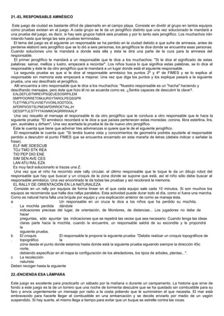 21.-EL RESPONSABLE AMNÉSICO
Este juego de ciudad es bastante difícil de plasmarlo en el campo playa. Consiste en dividir al grupo en tantos equipos
como pruebas existan en el juego. A cada grupo se le da un jeroglífico distinto que una vez solucionado le mandará a
una prueba del juego, es decir, si hay seis grupos habrá seis pruebas y por lo tanto seis jeroglífico. Los muchachos irán
rotando hasta que tenga las seis pruebas terminadas.
El tema del juego es el siguiente un responsable se ha perdido en la ciudad debido a que sufre de amnesia, antes de
perderse elaboró seis jeroglífico que se lo dió a seis personas, los jeroglíficos te dice donde se encuentra esas personas.
Cuando soluciones uno te mandará a donde esta ella y ésta te dirá una parte de la cura para la amnesia del
responsable.
El primer jeroglífico te mandará a un responsable que le dice a los muchachos: "Si le dice el significado de estas
palabras: sainar, melliza y lustro, empezará a recordar". Los niños busca lo que significa estas palabras, se lo dice al
responsable y éste le da otro jeroglífico que le mandará a un lugar donde está el siguiente responsable.
La segunda prueba es que si le dice al responsable amnésico los puntos 2º y 4º de FIMES y se lo explica al
responsable sin memoria este empezará a mejorar. Una vez que diga los puntos y los explique pasará a la siguiente
prueba, una vez descifrado el jeroglífico.
Allí encuentra a otro responsable que le dice a los muchachos: "Nuestro responsable es un "hacha" haciendo y
descifrando mensajes, pero éste que hizo él no se acuerda como es. ¿Seréis capaces de descubrir la clave?.
EALDEFLIDTMREVPSQEUESOSRPILEM
SMPPOORRETOMJURSYTAROLPEQSGPR
TLETYMLVTILVVSETVVONLIIODTDOL
APDRPIIOSTSLPMOAPDIRROETIALJH
QESSPTULSTYYYAXMMOAQRRRIIAALP
Una vez resuelto el mensaje el responsable le da otro jeroglífico que le conduce a otro responsable que le hace la
siguiente prueba: "El amnésico recordará si le dice a que países pertenecen estas monedas: corona, libra esterlina, lira,
yen, australes y dirham". Una vez acertada la prueba le da de nuevo otro jeroglífico.
Este le cuenta que tiene que adivinar tres adivinanzas si quiere que le de el siguiente jeroglífico.
El responsable le cuenta que: "Si tenéis buena vista y conocimientos de geometría podréis ayudarle al responsable
perdido a descubrir el punto FIMES que se encuentra encerrado en esta maraña de letras (debéis indicar o señalar la
frase).
ELF IME SDESCUB
TOJ TMO STK REA
TIO PEP DIO ENE
SIM SEN AVE CES
LAN ATU RAL EZA
Es muy facil solucionarlo si trazas una Z.
Una vez que el niño ha recorrido este rally circular, el último responsable que le toque le da un dibujo robot del
responsable que hay que buscar y un croquis de la zona donde se supone que está, así el niño sólo debe buscar al
responsable amnésico. Una vez encontrado le da todas las pruebas y así recobrará la memoria.
EL RALLY DE ORIENTACIÓN EN LA NATURALEZA
Consiste en un rally por equipos de forma linear en el que cada equipo sale cada 10 minutos. Si son muchos los
equipos se recomienda que halla dos rallys paralelos. Esta actividad puede durar todo el día, como sí fuera una marcha.
Como es natural haría falta una brújula por equipo y una explicación anterior de como se maneja ésta.
a
. La mochila perdida
Un responsable en un cruce le dice a los niños que ha perdido su mochila,
dándole
indicaciones precisas del lugar, de orientación, de Monitores, de distancias... Los jugadores no debe de
hacer
preguntas, sólo apuntar las indicaciones que se repetirá las veces que sea necesario. Cuando tenga las ideas
claras parte hacia la mochila, cuando la encuentre, un responsable saldrá de su escondite y le propondrá
la
siguiente prueba.
b
.
El croquis
topográfico
El responsable le propone la siguiente prueba: "Debéis realizar un croquis topográficos de
la
zona desde el punto donde estamos hasta donde está la siguiente prueba siguiendo siempre la dirección 45o
norte,
debiendo especificar en el mapa la configuración de los alrededores, los tipos de arboles, plantas...".
c
.
La recolección
naturista
Deben recoger hasta la siguiente
22.-ENCIENDA ESA LÁMPARA
Este juego es excelente para practicarlo un sábado por la mañana o durante un campamento. La historia que sirve de
fondo a este juego es la de un torrero que una noche de tormenta descubre que se ha quedado sin combustible para su
faro y envía urgentemente un mensaje por radio a la costa pidiendo que le suministren el que necesita. El mar está
embravecido para hacerle llegar el combustible en una embarcación y se decide enviarlo por medio de un vagón
suspendido. Si hay suerte, el mismo llega a tiempo para evitar que un buque se estrelle contra las rocas.
 