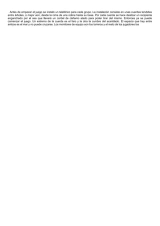 Antes de empezar el juego se instaló un teleférico para cada grupo. La instalación consiste en unas cuerdas tendidas
entre árboles, o mejor aún, desde la cima de una colina hasta su base. Por cada cuerda se hace deslizar un recipiente
enganchado por el asa que llevará un cordel de cáñamo atado para poder tirar del mismo. Entonces ya se puede
comenzar el juego. Un extremo de la cuerda es el faro y la otra la cumbre del acantilado. El espacio que hay entre
ambos es el mar y no puede cruzarse. Los monitores de equipo son los torreros y el resto de los jugadores los
 