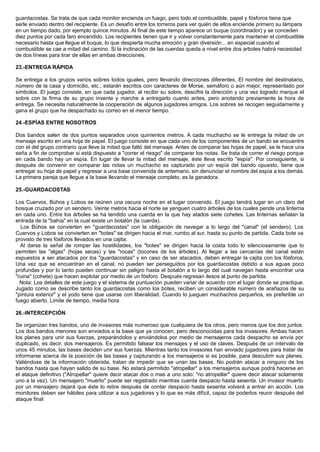 guardacostas. Se trata de que cada monitor encienda un fuego, pero todo el combustible, papel y fósforos tiene que
serle enviado dentro del recipiente. Es un desafío entre los torreros para ver quién de ellos enciende primero su lámpara
en un tiempo dado, por ejemplo quince minutos. Al final de este tiempo aparece un buque (coordinador) y se conceden
diez puntos por cada faro encendido. Los recipientes tienen que ir y volver constantemente para mantener el combustible
necesario hasta que llegue el buque, lo que despierta mucha emoción y gran diversión... en especial cuando el
combustible se cae a mitad del camino. Si la inclinación de las cuerdas queda a nivel entre dos arboles habrá necesidad
de dos líneas para tirar de ellas en ambas direcciones.
23.-ENTREGA RÁPIDA
Se entrega a los grupos varios sobres todos iguales, pero llevando direcciones diferentes. El nombre del destinatario,
número de la casa y domicilio, etc., estarán escritos con caracteres de Morse, semáforo o aún mejor, representado por
símbolos. El juego consiste, en que cada jugador, al recibir su sobre, descifre la dirección y una vez logrado marque el
sobre con la firma de su grupo invente y marche a entregarlo cuanto antes, pero anotando previamente la hora de
entrega. Se necesita naturalmente la cooperación de algunos jugadores amigos. Los sobres se recogen seguidamente y
gana el grupo que ha despachado su correo en el menor tiempo.
24.-ESPÍAS ENTRE NOSOTROS
Dos bandos salen de dos puntos separados unos quinientos metros. A cada muchacho se le entrega la mitad de un
mensaje escrito en una hoja de papel. El juego consiste en que cada uno de los componentes de un bando se encuentre
con el del grupo contrario que lleve la mitad que faltó del mensaje. Antes de comparar las hojas de papel, se le hace una
seña a fin de comprobar si está dispuesto a "correr el riesgo" de comparar los notas. Se trata de correr el riesgo porque
en cada bando hay un espía. En lugar de llevar la mitad del mensaje, éste lleva escrito "espía". Por consiguiente, si
después de convenir en comparar las notas un muchacho es capturado por un espía del bando opuesto, tiene que
entregar su hoja de papel y regresar a una base convenida de antemano, sin denunciar el nombre del espía a los demás.
La primera pareja que llegue a la base llevando el mensaje completo, es la ganadora.
25.-GUARDACOSTAS
Los Cuervos, Búhos y Lobos se reúnen una oscura noche en el lugar convenido. El juego tendrá lugar en un claro del
bosque cruzado por un sendero. Veinte metros hacia el norte se yenguen cuatro árboles de los cuales pende una linterna
en cada uno. Entre los árboles se ha tendido una cuerda en la que hay atados siete cohetes. Las linternas señalan la
entrada de la "bahía" en la cual existe un botalón (la cuerda).
Los Búhos se convierten en "guardacostas" con la obligación de navegar a lo largo del "canal" (el sendero). Los
Cuervos y Lobos se convierten en "botes" se dirigen hacia el mar, rumbo al sur, hasta su punto de partida. Cada bote va
provisto de tres fósforos llevados en una cajita.
Al darse la señal de romper las hostilidades, los "botes" se dirigen hacia la costa todo lo silenciosamente que lo
permiten las "algas" (hojas secas) y las "rocas" (tocones de los árboles). Al llegar a las cercanías del canal están
expuestos a ser atacados por los "guardacostas" y en caso de ser atacados, deben entregar la cajita con los fósforos.
Una vez que se encuentran en el canal, no pueden ser perseguidos por los guardacostas debido a sus aguas poco
profundas y por lo tanto pueden continuar sin peligro hasta el botalón a lo largo del cual navegan hasta encontrar una
"ruina" (cohete) que hacen explotar por medio de un fósforo. Después regresan ilesos al punto de partida.
Nota: Los detalles de este juego y el sistema de puntuación pueden variar de acuerdo con el lugar donde se practique.
Jugado como se describe tanto los guardacostas como los botes, reciben un considerable número de arañazos de su
"pintura exterior" y el yodo tiene que usarse con liberalidad. Cuando lo jueguen muchachos pequeños, es preferible un
fuego abierto. Limite de tiempo, media hora
26.-INTERCEPCIÓN
Se organizan tres bandos, uno de invasores más numeroso que cualquiera de los otros, pero menos que los dos juntos.
Los dos bandos menores son enviados a la base que ya conocen, pero desconocidas para los invasores. Ambas hacen
los planes para unir sus fuerzas, preparándolos y enviándolos por medio de mensajeros cada despacho se envía por
duplicado, es decir, dos mensajeros. Es permitido falsear los mensajes y el uso de claves. Después de un intervalo de
unos 45 minutos, las bases deciden unir sus fuerzas. Mientras tanto los invasores han enviado jugadores para tratar de
informarse acerca de la posición de las bases y capturando a los mensajeros si es posible, para descubrir sus planes.
Valiéndose de la información obtenida, tratan de impedir que se unan las bases. No podrán atacar a ninguno de los
bandos hasta que hayan salido de su base. No estará permitido "atropellar" a los mensajeros aunque podrá hacerse en
el ataque definitivo ("Atropellar" quiere decir atacar dos o mas a uno solo: "no atropellar" quiere decir atacar solamente
uno a la vez). Un mensajero "muerto" puede ser registrado mientras cuenta despacio hasta sesenta. Un invasor muerto
por un mensajero dejará que éste lo retire después de contar despacio hasta sesenta volverá a entrar en acción. Los
monitores deben ser hábiles para utilizar a sus jugadores y lo que es más difícil, capaz de poderlos reunir después del
ataque final
 