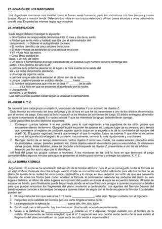 27.-INVASIÓN DE LOS MARCIANOS
Los Jugadores marcianos nos invaden como si fueran seres humanos, pero son monstruos con tres piernas y cuatro
brazos. Atacan a nuestra tienda. Ostentan dos vidas en sus brazos externos y utilizan bases situadas a unos cien metros
una de otra. Emplean las mismas reglas que nosotros
28.-INVESTIGACIÓN
Cada Grupo deberá investigar lo siguiente:
v Onomástica del responsable del centro XXX. E mes y día de su santo.
v Probar que se ha visto y hablado ese día con el administrador del
campamento . v Obtener el autógrafo del cocinero.
v El nombre científico de cinco árboles de la zona.
v El titulo y horas de exhibición de una película en el cine
YYY. v Una hoja de malva.
v Cinco litros exactos de
agua. v Un hilo de cobre
v Un billete o comprobante de pago cancelado de un autobús cuyo número de serie contenga dos
sietes. v Un céntimo del año IOJK.
v La hora de la próxima pleamar en el lugar o la hora exacta de la salida del
sol v La fecha del próximo plenilunio.
v Una caja de cigarros vacía.
v La hora en que sale de la estación el último tren de la noche.
v Lo que cuesta el pasaje en autobús desde ______ hasta ______.
v El nombre de la persona que vive en la casa nº ______ de la calle
______. v La hora en que se enciende el alumbrado por la noche.
v Una gorra de
bombero. v Un fósforo.
Las instrucciones pueden variar según la localidad o campamento.
29.-JUEGO X, Y, Z
Se necesita para cada grupo un objeto X, un número de tarjetas Y y un número de objetos Z.
Cada monitor es informado del área del juego y de la hora en que ha de presentarse a uno de los árbitros diseminados
por el terreno de juego. Esta será la de la iniciación a los efectos del comienzo del juego. El árbitro entregará al monitor
un sobre conteniendo el objeto X y varias tarjetas Y que los miembros del grupo deberán llevar consigo.
Cada grupo tiene los dos objetivos siguientes:
1. Conseguir cuantas tarjetas Y le sea posible, para lo cual registrarán a los jugadores de los otros grupos que
encuentren dentro del terreno. El jugador podrá esconder las tarjetas en cualquier lugar de su persona, pero tendrá
que someterse al registro de cualquier jugador que lo toque en la espalda y le dé la contraseña (el nombre del
objeto X). El jugador registrado tendrá que entregar al que lo registre, todas las tarjetas Y que éste le encuentre
encima, (Al que efectúa el registro le conviene, naturalmente, terminar lo más rápidamente y marcharse).
2. Recoger, dentro de un tiempo determinado, tantos objetos Z como sea posible, los cuales estarán colocados entre
los matorrales, zanjas, paredes, jardines, etc. Estos objetos estarán disimulados pero no escondidos. Si intervienen
varios grupos, éstas deberán, antes de proceder a la búsqueda de objetos Z, presentarse a uno de los árbitros
llevando una flor azul o algo que lo identifique.
(Al final del juego los grupos vuelven a reunirse). A los monitores se les dirá la hora en que terminará el juego
concediéndoles algunos minutos para que se presenten al arbitro para informar y entregar los objetos, X, Y, Z.
30.-LA BOMBA ATÓMICA
Argumento: Un espía se ha apoderado del secreto de la bomba atómica, pero al verse perseguido oculta la fórmula en
un viejo edificio. Después describe el lugar exacto donde se encuentra escondida, utilizando para ello los bordes de un
plano del centro de la ciudad de unos quince centímetros y lo rompe en seis pedazos con el fin de que sea necesario
disponer de todos los trozos para poder localizar la fórmula. A continuación esconde los pedazos del plano en seis
lugares distintos; el último de estos lugares es la prisión del pueblo en donde el espía se encuentra detenido. Al tratar de
escapar es herido, pero finalmente puede llegar hasta donde se encuentran unos amigos a quienes proporciona detalles
para que puedan encontrar los fragmentos del plano, muriendo a continuación. Los agentes del Servicio Secreto del
bando opuesto conocen a los amigos del espía a quienes tratan de seguir con el fin de recuperar la fórmula. Los detalles
pueden ser:
1- El maquinista del tren que sale a las 3:15 hacia _______________ sabe algo. Tengan cuidado con el fogonero.
2- Pregunten en la estafeta de Correos por una carta dirigida a fulano de tal.
3- La campanita de la iglesia de ___________ suena tilín, tilín, tilín, tolón.
4- En el canal, cerca del puente, hay tres barcazas. Una ha sido ocupada recientemente.
5- Vayan a la cafetería de _________________ y pídanle un nº 2 especial. Tengan cuidado con el hombre de la
maleta. (Previamente se habrá arreglado que el nº 2 especial sea una bebida verde dentro de la cual estará el
fragmento del plano envuelto en un papel seda de color verde e impermeable).
 