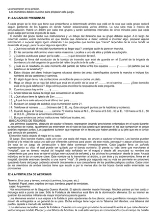 Lo encerraron en la prisión.
Los monitores deben reunirse para preparar este juego.
31.-LA CAZA DE PREGUNTAS
A cada grupo se le dice que tiene que presentarse a determinado árbitro que está en la ruta que cada grupo deberá
seguir, partiendo de los lugares en donde habrán estacionados varios árbitros. La ruta sera más o menos de
circunvalación. Habrá un árbitro por cada tres grupos y serán suficientes intervalos de cinco minutos para que cada
grupo salga por la ruta en pos de la caza.
El monitor del grupo recibe sus instrucciones y un dibujo del itinerario que su grupo deberá seguir. A lo largo del
recorrido existen veinte momentos en que tendrá que detenerse a mirar, estimar o inventar algo, preparar alguna
información o superar algún ligero obstáculo. Las preguntas que tendrá que "cazar" dependen de la zona donde se
desarrolle el juego, pero he aquí algunos ejemplos:
1. ¿Qué hora señala el reloj del Ayuntamiento al llegar aquí?: averigüe quién lo pone en marcha.
2. En las cercanías del camino viven varios maestros. Localice a uno de ellos y pídale su autógrafo.
3. ¿Cuántos autobuses pasan por la calle .......... y qué dirección llevan?.
4. Consiga la firma del conductor de la bomba de incendio que esté de guardia en el Cuartel de la brigada de
bomberos y la del sargento de guardia del retén de policía de la calle ..........
5. ¿Cuál es el resultado en este momento del partido de fútbol entre los equipos .......... y .......... (el partido que se
celebra en la localidad)?.
6. Estos dibujos del plano indican lugares situados dentro del área. Identifíquelos durante la marcha e indique los
nombres de las carreteras y caminos.
7. En algún lugar de su ruta confeccione un molde de yeso o cocine un plato.
8. Haga un dibujo de la hoja del árbol que está en el jardín de la casa nº .......... en el camino .......... ¿Este domicilio
está en la guía telefónica?. Diga cómo puedo encontrar la respuesta de esta pregunta.
9. Cuantos pasos hay entre ....... y .........
10. Anote todas las bocas de riego que encuentre en el camino.
11. ¿Qué altura tiene la Iglesia de San ..........
12. ¿A qué hora sale esta noche el último tren para ..........
13. Busquen un pasaje de autobús cuya numeración sume 21.
14. Telefonee al número .......... (Número del C. D., vg. Éste otorgará puntos por la habilidad y cortesía).
15. Cuando llegue al Parque .......... camine 70 metros hacia el N.E., 25 hacia el S.S.E., 50 al E., 100 hacia el S.E., 50
al O.S.O. ¿Dónde se encontrará entonces?.
16. Busque evidencias de las Instituciones históricas locales, etc.
BUSCADORES DE TESOROS
Los primeros jugadores, después de ocultar el tesoro, regresaron dejando provisiones enterradas en el suelo durante
su recorrido de vuelta. Igualmente las enterraron en el viaje de ida puesto que ignoraban si los que componían el grupo
podrían regresan juntos. Los jugadores tuvieron que regresar sin el tesoro por haber perdido a su jefe que era el único
que conocía sin paradero.
El monitor había dejado el mapa en su casa.
El juego: Dos bandos rivales, cada uno con una copia del mapa, se lanzan a capturar el tesoro. Los bandos pueden
dividirse y la mitad de cada uno salir por diferentes caminos para poder, de este modo, perseguir y atacar al bando rival.
Se trata de un juego de persecución y éste debe comenzar inmediatamente. Cada jugador lleva un pañuelo
representando su vida, el cual puede ser quitado por el bando contrario. Si pierde su vida tiene que marcharse al
"hospital", que es terreno neutral (el hospital está señalado en el mapa) y desde allí anunciará su nombre (es
conveniente que para esto se use el código internacional de señales) y los árbitros le contestarán desde la base. A cada
individuo se le da un nombre clave. Este nombre se lo transmiten al árbitro, y con éste y su sobrenombre, firma en el
hospital, dándole entonces derecho a una nueva "vida". Si pierde por segunda vez su vida se convierte en prisionero
quedando fuera del juego pudiendo advertir únicamente a sus compañeros de los posibles peligros ocultos. Cada unión
de los miembros de ambos bandos tiene que acudir a por lo menos dos de los hoyos donde están enterradas las
provisiones
32.-LA FORTALEZA DE AZERSHUS
Terreno: Una casa y terreno variado (caminos, bosques, etc.)
Material: Papel, yeso, cepillos de ropa, bandera, papel de embalaje,
cajas) Argumento:
Nos encontramos en la Segunda Guerra Mundial. El ejército alemán invade Noruega. Muchos países ya han caído y
Noruega está a punto de caer. Sólo la Fortaleza de Akershus está libre de la dominación alemana. En su interior se
guardan los secretos militares de mayor importancia para la guerra.
Los alemanes envían a sus espías a la fortaleza para apoderarse de los planos; unos guerrilleros noruegos tienen la
misión de entregarlos a un general de su país. Dicha entrega tiene lugar en la Taberna del Irlandés, una taberna del
pueblo, repleta a menudo de soldados.
Los alemanes necesitan invadir la fortaleza. Cuentan con una gran provisión de armanetrito entre el que cabe destacar
varios tanques modelo Páncer y una fábrica de bombas, la cual está siempre en comunicación con el campo de batalla
 