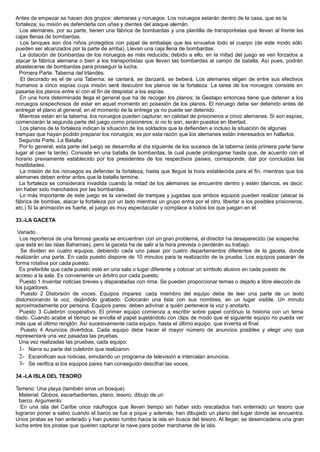 Antes de empezar se hacen dos grupos: alemanes y noruegos. Los noruegos estarán dentro de la casa, que es la
fortaleza; su misión es defenderla con uñas y dientes del ataque alemán.
Los alemanes, por su parte, tienen una fábrica de bombardas y una plantilla de transportistas que llevan al frente las
cajas llenas de bombardas.
Los tanques son dos niños protegidos con papel de embalaje que les envuelve todo el cuerpo (de este modo sólo
pueden ser alcanzados por la parte de arriba). Llevan una caja llena de bombardas.
La dotación de bombardas de los noruegos es más reducida; debido a ello, en la mitad del juego se ven forzados a
atacar la fábrica alemana o bien a los transportistas que llevan las bombardas al campo de batalla. Así pues, podrán
abastecerse de bombardas para proseguir la lucha.
Primera Parte. Taberna del Irlandés:
El decorado es el de una Taberna; se cantará, se danzará, se beberá. Los alemanes eligen de entre sus efectivos
humanos a cinco espías cuya misión será descubrir los planos de la fortaleza. La tarea de los noruegos consiste en
pasarse los planos entre sí con el fin de despistar a los espías.
En una hora determinada llega el general que ha de recoger los planos; la Gestapo entonces tiene que detener a los
noruegos sospechosos de estar en aquel momento en posesión de los planos. El noruego debe ser detenido antes de
entregar el plano al general; en el momento de la entrega ya no puede ser detenido.
Mientras están en la taberna, los noruegos pueden capturar, en calidad de prisioneros a cinco alemanes. Si son espías,
comenzarán la segunda parte del juego como prisioneros; si no lo son, serán puestos en libertad.
Los planos de la fortaleza indican la situación de los soldados que la defienden e incluso la situación de algunas
trampas que hayan podido preparar los noruegos; es por esta razón que los alemanes están interesados en hallarlos.
Segunda Parte. La Batalla:
Por lo general, esta parte del juego se desarrolla al día siguiente de los sucesos de la taberna (esta primera parte tiene
lugar al caer la tarde). Consiste en una batalla de bombardas, la cual puede prolongarse hasta que, de acuerdo con el
horario previamente establecido por los presidentes de los respectivos países, corresponde, dar por concluidas las
hostilidades.
La misión de los noruegos es defender la fortaleza, hasta que llegue la hora establecida para el fin, mientras que los
alemanes deben entrar antes que la batalla termine.
La fortaleza se considerará invadida cuando la mitad de los alemanes se encuentre dentro y estén blancos, es decir,
sin haber sido manchados por las bombardas.
Lo más importante de este juego es la variedad de trampas y jugadas que ambos equipos pueden realizar (atacar la
fábrica de bombas, atacar la fortaleza por un lado mientras un grupo entra por el otro, libertar a los posibles prisioneros,
etc.) Si la animación es fuerte, el juego es muy espectacular y complace a todos los que juegan en él.
33.-LA GACETA
Variado.
Los reporteros de una famosa gaceta se encuentran con un gran problema, el director ha desaparecido (se sospecha
que está en las Islas Bahamas), pero la gaceta ha de salir a la hora prevista o perderán su trabajo.
Se dividen en cuatro equipos, debiendo cada uno pasar por cuatro departamentos diferentes de la gaceta, donde
realizarán una parte. En cada puesto dispone de 10 minutos para la realización de la prueba. Los equipos pasarán de
forma rotativa por cada puesto.
Es preferible que cada puesto esté en una sala o lugar diferente y colocar un símbolo alusivo en cada puesto de
acceso a la sala. Es conveniente un árbitro por cada puesto.
Puesto 1 Inventar noticias breves y disparatadas con rima. Se pueden proporcionar temas o dejarlo a libre elección de
los jugadores.
Puesto 2 Distorsión de voces. Equipos impares: cada miembro del equipo debe de leer una parte de un texto
distorsionando la voz, dejándolo grabado. Colocarán una lista con sus nombres, en un lugar visible. Un minuto
aproximadamente por persona. Equipos pares: deben adivinar a quién pertenece la voz y anotarlo.
Puesto 3 Culebrón cooperativo. El primer equipo comienza a escribir sobre papel continuo la historia con un tema
dado. Cuando acabe el tiempo se enrolla el papel sujetándolo con clips de modo que el siguiente equipo no pueda ver
más que el último renglón. Así sucesivamente cada equipo, hasta el último equipo, que inventa el final.
Puesto 4 Anuncios divertidos. Cada equipo debe hacer el mayor número de anuncios posibles y elegir uno que
representará una vez pasadas las pruebas.
Una vez realizadas las pruebas, cada equipo:
1- Narra su parte del culebrón que realizaron.
2- Escenifican sus noticias, simulando un programa de televisión e intercalan anuncios.
3- Se verifica si los equipos pares han conseguido descifrar las voces.
34.-LA ISLA DEL TESORO
Terreno: Una playa (también sirve un bosque)
Material: Globos, escarbadientes, plano, tesoro, dibujo de un
barco. Argumento:
En una isla del Caribe unos náufragos que llevan tiempo sin haber sido rescatados han enterrado un tesoro que
lograron poner a salvo cuando el barco se fue a pique y además, han dibujado un plano del lugar donde se encuentra.
Unos piratas se han enterado y han puesto rumbo hacia la isla en busca del tesoro. Al llegar, se desencadena una gran
lucha entre los piratas que quieren capturar la nave para poder marcharse de la isla.
 