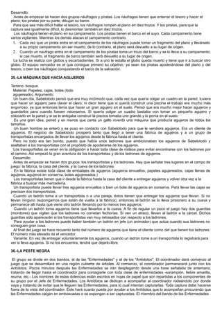 Desarrollo:
Antes de empezar se hacen dos grupos náufragos y piratas. Los náufragos tienen que enterrar el tesoro y hacer el
plano; los piratas por su parte, dibujan su barco.
Para que sea más difícil hallar el tesoro, los náufragos rompen el plano en diez trozos. Y los piratas, para que la
captura sea igualmente difícil, lo desmontan también en diez trozos.
Los náufragos tienen el plano en su campamento. Los piratas tienen el barco en el suyo. Cada campamento tiene
varios vigilantes. Mientras los demás atacan el campamento contrario.
1. Cada vez que un pirata entra en el campamento de los náufragos puede tomar un fragmento del plano y llevárselo
a su propio campamento sin ser muerto; de lo contrario, el plano será devuelto a su lugar de origen.
2. Cuando un naufrago entra en el campamento de los piratas toma un trozo del barco y se lo lleva a su campamento;
si cae muerto, el fragmento de barco también será devuelto a su lugar de origen.
La lucha se realiza con globos y escarbadientes. Si a uno le estalla el globo queda muerto y tiene que ir a buscar otro
globo. El equipo vencedor es el que consigue primero su objetivo, ya sean los piratas apoderándose del plano y del
tesoro, o bien los náufragos conquistando el barco de la salvación.
35.-LA MÁQUINA QUE HACÍA AGUJEROS
Terreno: bosque.
Material: Papeles, cajas, botes (todo
agujereado). Argumento:
Un buen día, Sabelotodo pensó que era muy incómodo que, cada vez que quería colgar un cuadro en la pared, tuviera
que hacer un agujero para clavar el clavo; ni decir tiene que si quería construir una piscina el trabajo era mucho más
engorroso, ya que entonces tenía que hacer un gran agujero en el suelo. Pensó que era mucho mejor hacer agujeros y
guardarlos para cuando fuesen necesarios. Si quería colgar un cuadro bastaba con tomar un pequeño agujero y
colocarlo en la pared y si se le antojaba construir la piscina tomaba uno grande y lo ponía en el suelo.
Es una gran idea, pensó y en menos que canta un gallo inventó una máquina que producía agujeros de todos los
tamaños.
Un buen hombre se enteró y se puso en contacto con Sabelotodo para que le vendiera agujeros. Era un cliente de
agujeros. El negocio de Sabelotodo prosperó tanto que llegó a tener una fábrica de agujeros y a un grupo de
transportistas encargados de llevar los agujeros desde la fábrica hasta el cliente.
Pero no todo era tan bonito, puesto que había unos ladrones que ambicionaban los agujeros de Sabelotodo y
asaltaban a los transportistas con el propósito de apoderarse de los agujeros.
Los transportistas se veían en la obligación a hacer toda clase de rodeos para evitar encontrarse con los ladrones por
el camino. Así empezó la gran aventura de los transportistas y de los ladrones de agujeros.
Desarrollo:
Antes de empezar se hacen dos grupos: los transportistas y los ladrones. Hay que señalar tres lugares en el campo de
juego: la fábrica, la casa del cliente, y la cueva de los ladrones.
En la fábrica existe toda clase de embalajes de agujeros (agujeros envueltos, papeles agujereados, cajas llenas de
agujeros, agujeros en conserva, botes agujereados.)
Los transportistas tienen que ir desde la fábrica hasta la casa del cliente a entregar agujeros y volver otra vez a la
fábrica a buscar más mercadería.
Un transportista puede llevar tres agujeros envueltos o bien un bote de agujeros en conserva. Para llevar las cajas se
precisan dos transportistas.
Cuando un ladrón toma a un transportista o a una pareja, éstos tienen que entregar los agujeros que llevan. Si no
llevan ninguno (supongamos que están de vuelta a la fábrica), entonces el ladrón se lo lleva prisionero a su cueva y
permanece allí hasta que viene otro ladrón llevando por lo menos tres agujeros.
Cuando un ladrón toma agujeros tiene que llevarlos a la cueva. A fin de regular un poco el juego hay dos guardias
(monitores) que vigilan que los ladrones no cometan fechorías. Si ven un atraco, llevan al ladrón a la cárcel. Dichos
guardias sólo aparecerán si los transportistas van muy retrasados con respecto a los ladrones.
Para ayudar a los ladrones puede haber también un ladrón en jefe (un animador) que actúa cuando sus ladrones no
consiguen gran cosa.
Al final del juego se hace recuento tanto del número de agujeros que tiene el cliente como del que tienen los ladrones.
El número más elevado da el vencedor.
Variante: En vez de entregar voluntariamente los agujeros, cuando un ladrón tome a un transportista lo registrará para
ver si lleva agujeros. Si no los encuentra, tendrá que dejarlo libre.
36.-LA PESTE NEGRA
El grupo se divide en dos bandos, el de las "Enfermedades" y el de los "Antídotos". El coordinador dará comienzo al
juego que se desarrollará en una región cubierta de árboles. Al comienzo, el coordinador permanecerá junto con los
Antídotos. Pocos minutos después las Enfermedades se irán desplegando desde una base señalada de antemano,
tratando de llegar hasta el coordinador para contagiarle con toda clase de enfermedades -sarampión, fiebre amarilla,
reuma, etc.- Los nombres de estas dolencias están escritos en hojas de papel que son repartidas a los componentes de
su grupo por el Jefe de Enfermedades. Los Antídotos se dedican a acompañar al coordinador rodeándolo por donde
vaya y tratando de evitar que le lleguen las Enfermedades, para lo cual intentan capturarlas. Toda captura debe hacerse
fuera de la vista del coordinador. Éste hará cuanto pueda por ayudar a los Antídotos que lo acompañan procurando que
las Enfermedades caigan en emboscadas o se expongan a ser capturadas. El miembro del bando de las Enfermedades
 