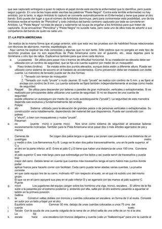 que sea capturado entregará a quien lo capture el papel donde está escrita la enfermedad que lo identifica, pero puede
seguir jugando. En una de las hojas están escritas las palabras "Peste Negra". Contra esta terrible enfermedad no hay
antídoto, por lo tanto, si algún Antídoto lo capturó se convierte automáticamente en Enfermedad y tiene que pasar al otro
bando. Esto puede dar lugar a que el número de Antídotos disminuya, pero para contrarrestar esta posibilidad, uno de los
Antídotos recibe el nombre de "Penicilina" y todo individuo del bando contrario capturado por éste se convierte en
Antídoto. La "Peste Negra" no trata de atacar y solamente se ocupa de engañar a los Antídotos para que traten de
capturarlo. Si se encuentran "Penicilina" y "Peste Negra" no sucede nada, pero cada uno de ellos trata de advertir a sus
compañeros del bando de quién es cada uno.
37.-LA PISTA AMERICANA
Se realiza de la misma forma que el juego anterior, sólo que esta vez las pruebas son de habilidad físicas relacionadas
con técnicas de alpinismo, marcha, espeleología, etc.
Aquí vamos ha explicar las más conocidas y algunas que no son tanto. Sólo pediros que no pongáis en este tipo de
recorrido pruebas que no son específicas de Pista Americana como son el gusanito, etc., ésas dejarlas para la
Gimkhana u otro tipo de rallys. Explicamos también para que sirve cada técnica.
a. La pasarela Se utiliza para pasar ríos o tramos de dificultad horizontal. Si su instalación es elevada debe ser
utilizada con un cordino de seguridad, que se fija a la cuerda superior por medio de un mosquetón.
b. Paso tiroles (tirolina) Se instala entre dos puntos elevados, aunque éstos estén a diferente altura. Puede ser
utilizado como sistema de socorro en el traslado de accidentados. Como prevención debe ser instalado con doble
cuerda. La maniobra de tensado puede ser de dos formas:
1. *Tensado con tensor de mosquetón
2. *Tensado con nudo "prusik" o nudo Jaumar. El nudo "prusik" se realiza con cordino de 5 mm. y se fijará al
anclaje con cordino de 9 mm. La cuerda sobrante se fijará también independientemente al anclaje como medio
de seguridad.
c. Rappel Se utiliza para descender por laderas o paredes de gran inclinación, verticales o extraplomadas. Si es
realizado por principiantes debe utilizarse una cuerda de seguridad. Si no se dispone de una cuerda de
seguridad
puede utilizarse un autoseguro por medio de un nudo autobloqueante ("prusik"). La seguridad de esta maniobra
depende casi exclusiva y fundamentalmente del anclaje.
d.
Polipla
sto Sistema utilizado para la elevación de grandes pesos o de personas verticales o extraplomadas. Su
construcción varía notablemente, dependiendo del material del que disponemos. Puede ser construido con
poleas
y "shunt", o bien con mosquetones y nudos "prusik".
e.
Pasaman
os (puente mono o puente mico) Nos sirve como sistema de seguridad al atravesar laderas
excesivamente inclinadas. También para la Pista Americana sirve pasar dos o más árboles agarrados de pie y
manos
.
f.
Carreras de
cuadrigas
Se cogen dos palos largos e iguales y se ponen casi paralelos a una distancia de un
metro
y medio o dos. Los llamaremos A y B. Luego se le atan dos palos transversalmente, uno en la parte superior, el
C y
el otro en la parte inferior, el D. Entre el palo C y D tiene que haber una distancia de unos 150 cms. Conviene
que
el palo superior C sea más largo para que sobresalga por los lados y así pueda servir de travesaños y pueda
tirar
mejor del carro. Debéis tener en cuenta que cuantos más travesaños tenga el carro habrá más puntos donde
poder
aplicar fuerza para hacerlo correr con facilidad. Cada carro puede tener atadas varias cuerdas. La prueba
consiste
en que cada equipo tire de su carro, inclinado 45º con respecto al suelo, en el que irá subido uno del mismo
grupo.
El que va en el carro apoyará sus pies en el palo inferior D y se agarrará con las manos al palo superior C.
g.
Puente
móvil Los jugadores del equipo cargan sobre los hombros una viga, tronco, escalera... El último de la fila
sube a la pasarela por el extremo posterior y, andando por ella, salta por el otro extremo pasando a aguantar el
tablón en la primera posición.
h.
Galline
ta Construir vallas dobles con troncos y cuerdas colocadas en escalera, en forma de V al revés. Consiste
en subir por un lado y bajar por el otro.
i.
Equilibrio sobre
cuerda
Caminar 30 mts. debajo de unas cuerdas colocadas a unos 75 cms. del
suelo.
j. Tarzán Con la ayuda de una cuerda colgada de la rama de un árbol salta de una orilla de un rio a la otra.
k.
La
escala
Se
hace una escalera con troncos delgados y cuerda (vale un "ballestrinque" para unir la cuerda al
 
