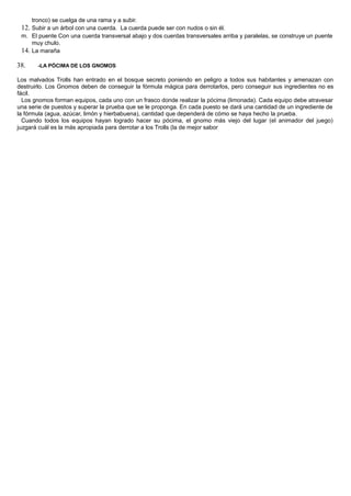 tronco) se cuelga de una rama y a subir.
12. Subir a un árbol con una cuerda. La cuerda puede ser con nudos o sin él.
m. El puente Con una cuerda transversal abajo y dos cuerdas transversales arriba y paralelas, se construye un puente
muy chulo.
14. La maraña
38. -LA PÓCIMA DE LOS GNOMOS
Los malvados Trolls han entrado en el bosque secreto poniendo en peligro a todos sus habitantes y amenazan con
destruirlo. Los Gnomos deben de conseguir la fórmula mágica para derrotarlos, pero conseguir sus ingredientes no es
fácil.
Los gnomos forman equipos, cada uno con un frasco donde realizar la pócima (limonada). Cada equipo debe atravesar
una serie de puestos y superar la prueba que se le proponga. En cada puesto se dará una cantidad de un ingrediente de
la fórmula (agua, azúcar, limón y hierbabuena), cantidad que dependerá de cómo se haya hecho la prueba.
Cuando todos los equipos hayan logrado hacer su pócima, el gnomo más viejo del lugar (el animador del juego)
juzgará cuál es la más apropiada para derrotar a los Trolls (la de mejor sabor
 
