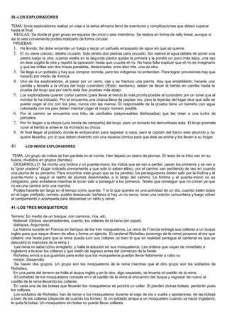 39.-LOS EXPLORADORES
TEMA: Unos exploradores realiza un viaje a la selva africana lleno de aventuras y complicaciones que deben superar
hasta el final.
REGLAS: Se divide al gran grupo en equipos de cinco o seis miembros. Se realiza en forma de rally lineal, aunque si
así lo veis conveniente podéis realizarlo de forma circular.
PRUEBAS:
1. Ha llovido. Se debe encender un fuego y secar un pañuelo empapado de agua sin que se queme.
2. El río viene crecido, debéis cruzarlo. Solo tenéis dos piedras para cruzarlo. Sin caerse al agua debéis de poner una
piedra luego la otra, cuando estéis en la segunda piedra quitáis la primera y la ponéis un poco más lejos, una vez
en ésta cogéis la otra y repetís la operación hasta que crucéis el río. No hace falta explicar que el río es imaginario
y que las orillas son dos líneas paralelas, distanciadas unos diez mts. una de otra.
3. Se llega a un poblado y hay que comprar comida, pero los indígenas no entienden. Para lograr provisiones hay que
hacerlo por medio de mímica.
4. Uno de los exploradores, al pasar por un cerro, cae y se fractura una pierna. Hay que entablillarlo, hacerle una
camilla y llevarlo a la choza del brujo curandero (!Ésto!, sanitario), deben de llevar al herido en camilla hasta la
prueba del brujo que por cierto ésta dos pruebas más abajo.
5. Los exploradores quieren cortar camino (para llevar al herido lo más pronto posible al curandero por un túnel que el
monitor le ha indicado. Por el encuentra una charca llena de pepitas oro, pero la leyenda del lugar dice que sólo se
puede coger el oro con los pies, nunca con las manos. El responsable de la prueba tiene un barreño con agua
coloreada con los pies deben intentar coger el mayor número posible.
6. Por el camino se encuentra una tribu de caníbales (responsables disfrazados) que les retan a una lucha de
pañuelos.
7. Por fin llegan a la choza (una tienda de campaña) del brujo, pero un tornado ha derrumbado ésta. El brujo promete
curar al herido si antes le ha montado su choza.
8. Al final llegar al poblado donde le embarcarán para regresar a casa, pero el capitán del barco esta aburrido y no
quiere llevarlos, por lo que deben divertirlo con una escena cómica para que éste se anime y los lleven a su hogar.
40. -LOS INDIOS EXPLORADORES
TEMA: Un grupo de indios se han perdido en el monte. Han dejado un rastro de plumas. El resto de la tribu van en su
busca, divididos en grupos (tiendas).
DESARROLLO: Se monta una tirolina y un puente-mono, los indios que se van a perder, pasan los primeros y se van a
la "gran pradera" (lugar indicado previamente y que solo lo saben ellos), por el camino van perdiendo de vez en cuando
una pluma de su penacho. Para encontrar este grupo que se ha perdido, los perseguidores deben salir por la tirolina y el
puente-mono y seguir el rastro de plumas diseminadas a lo largo del camino. La tirolina y el puente-mono no es
obligatorio, pero entretiene mientras le tocan salir a perseguir a los primeros. Tenéis que conseguir que no corran ya que
no es una carrera sino una marcha.
Podéis hacerla tan larga en el tiempo como queráis. Y si lo que queréis es una actividad de un día, cuando estén todos
en el lugar prefijado, coméis, podéis descansar, bañaros si hay un rio cerca, tener una oración comunitaria y luego volver
al campamento o acampada para descansar un ratito y cenar.
41.-LOS TRES MOSQUETEROS
Terreno: En medio de un bosque, con caminos, ríos, etc.
Material: Globos, escarbadientes, cuerda, los collares de la reina (en papel),
disfraces. Argumento:
La historia sucede en Francia en tiempos de los tres mosqueteros. La reina de Francia entrega sus collares a un duque
inglés para que saque dinero de ellos y forme un ejército. El cardenal Richelieu (enemigo de la reina) propone al rey que
celebre una fiesta para que la reina pueda lucir sus collares (si bien lo que en realidad persigue el cardenal es que se
descubra la maniobra de la reina.)
Las reina no sabe cómo arreglarlo, y halla la solución en sus mosqueteros. Les ordena que vayan de inmediato a
Inglaterra a buscar los collares y que estén de regreso antes del comienzo de la fiesta.
Richelieu envía a sus guardias para evitar que los mosqueteros puedan llevar felizmente a cabo su
misión. Desarrollo:
Se hacen dos grupos. Un grupo son los mosqueteros de la reina mientras que el otro grupo son los soldados de
Richelieu.
En una parte del terreno se halla el duque inglés y en la otra, algo separado, se levanta el castillo de la reina.
El cometido de los mosqueteros consiste en ir al castillo de la reina al encuentro del duque y regresar de nuevo al
castillo de la reina llevando los collares.
En cada una de las bolsas que llevarán los mosqueteros se pondrá un collar. Si pierden dichas bolsas, perderán pues
los collares.
Los soldados de Richelieu han de tomar a los mosqueteros durante el viaje de ida o vuelta y apoderarse, de las bolsas
o bien de los collares (depende de cuando los tomes). Si un soldado atrapa a un mosquetero cuando va hacia Inglaterra,
le quita la bolsa. Un mosquetero sin bolsa no puede llevar collares.
 