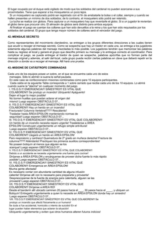 El lugar ocupado por el duque está vigilado de modo que los soldados del cardenal no pueden acercarse a sus
proximidades. Tiene que esperar a los mosqueteros un poco lejos.
Si un mosquetero es capturado podrá ser registrado con el fin de arrebatarle la bolsa o el collar, siempre y cuando se
hallen presentes un mínimo de dos soldados; de lo contrario, el mosquetero sólo podrá ser retenido.
La lucha se realiza con globos. Para capturar a un mosquetero hay que reventarle el globo. Si a un jugador le revientan
el globo tiene que procurar otro. El almacén de globos será distinto para ambos equipos.
Al finalizar el juego se cuentan los collares que han sido devueltos a la reina y los que han sido requisados por los
soldados del cardenal. El grupo que tenga mayor número de collares será el vencedor del juego.
42.-MENSAJE SECRETO
Como representantes del movimiento clandestino, se entregan a los grupos diferentes direcciones a las cuales tienen
que acudir a recoger el mensaje secreto. Como se sospecha que hay un traidor en cada una, se entrega a los jugadores
solamente algunas palabras del mensaje mezcladas lo más posible. Los jugadores tendrán que memorizar las palabras
hasta su regreso al local y ganará el grupo que descifre primero su mensaje y lo entregue correcto al coordinador. Para
complicar el juego, se puede entregar al traidor de quien se sospeche, palabras apócrifas que no forman parte del
mensaje original y además, al salir del local, cada grupo puede recibir ciertas palabras en clave que deberá repetir en la
dirección a donde va a recoger el mensaje. Allí hará una prueba.
43.-MISIONE DE CATÁSTROFE COMBINADAS
Cada uno de los equipos posee un sobre, en el que se encuentra cada uno de estos
mensajes. Sólo lo abrirán si suena la señal pautada.
En este caso se confeccionaron misiones combinadas como para 10 equipos participantes.
Cada celda en la siguiente Tabla corresponde a 1 sobre cerrado que recibe cada uno de los 10 equipos. Lo abrirá
cuando suene la "alarma" en cualquier momento del juego.
I. !!!S.O.S.!!! EMERGENCIA!!! SINIESTRO!!! ES VITAL QUE
COLABOREN!!! Se produjo un incendio! Ubíquenlo! Apáguenlo!
Dejen el lugar lo mejor posible!
No borren huellas que puedan aclarar el origen del
mismo! Luego esperen OBSTÁCULO 07...
II. !!!S.O.S.!!! EMERGENCIA!!! SINIESTRO!!! ES VITAL QUE
COLABOREN!!! Hay un herido en un incendio!
Fracturado! Columna Vertebral???? Rescátenlo!
Trasladar hasta ÁREA EPSILON manteniendo normas de
seguridad! Luego esperen OBSTÁCULO 07...
III. !!!S.O.S.!!! EMERGENCIA!!! SINIESTRO!!! ES VITAL QUE COLABOREN!!!
Un herido de un incendio necesita reparo urgente! Trasládense a ÁREA
EPSILON! Construyan urgentemente un refugio simple anti-lluvia!
Luego esperen OBSTÁCULO 07...
IV. !!!S.O.S.!!! EMERGENCIA!!! SINIESTRO!!! ES VITAL QUE
COLABOREN!!! Llegará un herido en ÁREA EPSILON!
Paro respiratorio y cardíaco! Quemadura de 2º grado en muñeca derecha! Fractura de
columna???? Atiéndanlo! Practiquen los primeros auxilios correspondientes!
No poseen botiquín al menos que alguien se los
acerque! Luego esperen OBSTÁCULO 07...
V. !!!S.O.S.!!! EMERGENCIA!!! SINIESTRO!!! ES VITAL QUE COLABOREN!!!
Debido a un accidente se necesita urgentemente una fuente para cocinar!
Diríjanse a ÁREA EPSILON y encárguense de proveer dicha fuente lo más rápido
posible! Luego esperen OBSTÁCULO 07...
VI. !!!S.O.S.!!! EMERGENCIA!!! SINIESTRO!!! ES VITAL QUE
COLABOREN!!! Emergencia en ÁREA EPSILON!
Mucha gente afectada!
Es necesario contar con abundante cantidad de alguna infusión
caliente! Diríjanse allí con lo necesario para prepararla y proveerla!
Despreocúpense de la fuente de energía para calentarla, alguien se las
proveerá! Luego esperen OBSTÁCULO 07...
VII. !!!S.O.S.!!! EMERGENCIA!!! SINIESTRO!!! ES VITAL QUE
COLABOREN!!! Diríjanse a AREA RO!
Desde el banderín allí ubicado caminen 20 pasos hacia el ___, 30 pasos hacia el ____, y ubiquen un
Botiquín! Entregarlo urgentemente a quien lo necesite en ÁREA EPSILON donde hay un siniestro!
Luego esperen OBSTÁCULO 07...
VIII. !!!S.O.S.!!! EMERGENCIA!!! SINIESTRO!!! ES VITAL QUE COLABOREN!!! Se
produjo un incendio que afectó físicamente a un humano!
Se duda si fue accidental, homicidio o intento de suicidio! En el
lugar pueden haber elementos que aclaren la situación!
Ubíquenlo urgentemente y eviten que otros humanos alteren futuros indicios!
 
