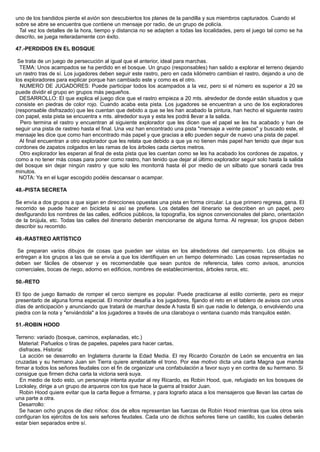uno de los bandidos pierde el avión son descubiertos los planes de la pandilla y sus miembros capturados. Cuando el
sobre se abre se encuentra que contiene un mensaje por radio, de un grupo de policía.
Tal vez los detalles de la hora, tiempo y distancia no se adapten a todas las localidades, pero el juego tal como se ha
descrito, se juega reiteradamente con éxito.
47.-PERDIDOS EN EL BOSQUE
Se trata de un juego de persecución al igual que el anterior, ideal para marchas.
TEMA: Unos acampados se ha perdido en el bosque. Un grupo (responsables) han salido a explorar el terreno dejando
un rastro tras de sí. Los jugadores deben seguir este rastro, pero en cada kilómetro cambian el rastro, dejando a uno de
los exploradores para explicar porque han cambiado este y como es el otro.
NUMERO DE JUGADORES: Puede participar todos los acampados a la vez, pero si el número es superior a 20 se
puede dividir el grupo en grupos más pequeños.
DESARROLLO: El que explica el juego dice que el rastro empieza a 20 mts. alrededor de donde están situados y que
consiste en piedras de color rojo. Cuando acaba esta pista. Los jugadores se encuentran a uno de los exploradores
(responsable disfrazado) que les cuentan que debido a que se les han acabado la pintura, han hecho el siguiente rastro
con papel, esta pista se encuentra x mts. alrededor suya y esta les podrá llevar a la salida.
Pero termina el rastro y encuentran al siguiente explorador que les dicen que el papel se les ha acabado y han de
seguir una pista de rastreo hasta el final. Una vez han encontrado una pista "mensaje a veinte pasos" y buscado este, el
mensaje les dice que como han encontrado más papel y que gracias a ello pueden seguir de nuevo una pista de papel.
Al final encuentran a otro explorador que les relata que debido a que ya no tienen más papel han tenido que dejar sus
cordones de zapatos colgados en las ramas de los árboles cada ciertos metros.
Otro explorador les esperan al final de esta pista que les cuentan como se les ha acabado los cordones de zapatos, y
como a no tener más cosas para poner como rastro, han tenido que dejar al último explorador seguir solo hasta la salida
del bosque sin dejar ningún rastro y que solo les monitorrá hasta él por medio de un silbato que sonará cada tres
minutos.
NOTA: Ya en el lugar escogido podéis descansar o acampar.
48.-PISTA SECRETA
Se envía a dos grupos a que sigan en direcciones opuestas una pista en forma circular. La que primero regresa, gana. El
recorrido se puede hacer en bicicleta si así se prefiere. Los detalles del itinerario se describen en un papel, pero
desfigurando los nombres de las calles, edificios públicos, la topografía, los signos convencionales del plano, orientación
de la brújula, etc. Todas las calles del itinerario deberán mencionarse de alguna forma. Al regresar, los grupos deben
describir su recorrido.
49.-RASTREO ARTÍSTICO
Se preparan varios dibujos de cosas que pueden ser vistas en los alrededores del campamento. Los dibujos se
entregan a los grupos a las que se envía a que los identifiquen en un tiempo determinado. Las cosas representadas no
deben ser fáciles de observar y es recomendable que sean puntos de referencia, tales como avisos, anuncios
comerciales, bocas de riego, adorno en edificios, nombres de establecimientos, árboles raros, etc.
50.-RETO
El tipo de juego llamado de romper el cerco siempre es popular. Puede practicarse al estilo corriente, pero es mejor
presentarlo de alguna forma especial. El monitor desafía a los jugadores, fijando el reto en el tablero de avisos con unos
días de anticipación y anunciando que tratará de marchar desde A hasta B sin que nadie lo detenga, o envolviendo una
piedra con la nota y "enviándola" a los jugadores a través de una claraboya o ventana cuando más tranquilos estén.
51.-ROBIN HOOD
Terreno: variado (bosque, caminos, explanadas, etc.)
Material: Pañuelos o tiras de papeles, papeles para hacer cartas,
disfraces. Historia:
La acción se desarrollo en Inglaterra durante la Edad Media. El rey Ricardo Corazón de León se encuentra en las
cruzadas y su hermano Juan sin Tierra quiere arrebatarle el trono. Por ese motivo dicta una carta Magna que manda
firmar a todos los señores feudales con el fin de organizar una confabulación a favor suyo y en contra de su hermano. Si
consigue que firmen dicha carta la victoria será suya.
En medio de todo esto, un personaje intenta ayudar al rey Ricardo, es Robin Hood, que, refugiado en los bosques de
Locksley, dirige a un grupo de arqueros con los que hace la guerra al traidor Juan.
Robin Hood quiere evitar que la carta llegue a firmarse, y para lograrlo ataca a los mensajeros que llevan las cartas de
una parte a otra.
Desarrollo:
Se hacen ocho grupos de diez niños: dos de ellos representan las fuerzas de Robin Hood mientras que los otros seis
configuran los ejércitos de los seis señores feudales. Cada uno de dichos señores tiene un castillo, los cuales deberán
estar bien separados entre sí.
 
