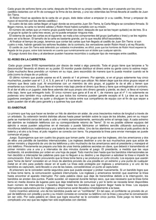 Cada grupo de señores tiene una carta; después de firmarla en su propio castillo, tiene que ir pasando por los cinco
castillos restantes con el fin de conseguir la firma de los demás, y una vez obtenidas las firmas llevarla al castillo de Juan
Sin Tierra.
Si Robin Hood se apodera de la carta de un grupo, éste debe volver a empezar (ir a su castillo, firmar y empezar de
nuevo el recorrido por los demás castillos.)
Si cuatro de las seis cartas llegan al lugar donde se encuentra Juan Sin Tierra, la Carta Magna se considera firmada. Si
llegan menos, la carta no tendrá validez y Robin Hood habrá cumplido con su misión.
El número de cartas que un mismo grupo puede hacer (es decir, después de que se las hayan quitado) es de tres. Si a
un grupo le quitan la carta tres veces, ya no puede empezar ninguna más.
El sistema de quitar las cartas es el siguiente: se mata a los componentes del grupo (pañuelos o tiras) y se les registra
para ver si la llevan. El tamaño de la carta es bastante grande, por lo que resulta difícil esconderla.
Al finalizar el tiempo de juego, tenemos que contar las cartas que han llegado al castillo de Juan Sin Tierra: si son
cuatro o más, habrán ganado los señores feudales: de lo contrario, los vencedores serán Robin Hood y el rey Ricardo.
El castillo de Juan Sin Tierra está defendido por soldados invulnerables; es difícil, pues que los hombres de Robin Hood esperen la
llegada de los grupos, sobre todo teniendo en cuenta que numéricamente son el doble que cualquier ejército.
El juego durará dos días y al atardecer pueden hacerse recorridos o cualquier tipo de mensajes entre castillos.
52.-ROBO EN LA CARRETERA
Cada grupo posee $100 representados por discos de metal o algo parecido. Toda el grupo tiene que lanzarse a "lo
desconocido" llevando el dinero en su poder. El monitor puede distribuir el dinero entre su gente como lo estime mejor.
Cada muchacho lleva prendido un número en su ropa, pero escondido de manera que lo pueda mostrar cuando se le
pida (como la chapa de un policía).
El último número que puede usarse es el 8, siendo el 1 el primero. Por ejemplo, si en el grupo solamente hay cinco
muchachos, pueden usar el 1, 2, 4, 5, 8, pero el 1 y 8 se tienen que utilizar. No deben dejar que los otros grupos sepan el
número que lleva cada cual. Al encontrarse con un miembro de otro grupo, el jugador le da el alto y tienen que
enseñarse sus números. El que lleva el número más bajo pierde el dinero que lleva y tiene que entregárselo al contrario.
Si al dar el alto a un jugador, éste lleva además del suyo propio otro dinero ganado y pierde, es decir, si lleva el número
más bajo, tiene que entregarlo todo. El único número que gana al 8 es el 1, de manera que el nº 1 no solamente es
poderoso sino también muy vulnerable ya que todos los números pueden ganarle excepto el 8. La idea es que los
jugadores averigüen quién es quién y divulguen la noticia entre sus compañeros de equipo con el fin de que sepan a
quién pueden dar el alto para ganarle y a quiénes hay que eludir.
53.-SABOTAJE
Lo primero que hay que hacer es tender un hilo de alambre sin aislar, de unos trescientos metros de longitud a través de
un arbolado. Su extensión tendrá distintas alturas hasta pasar también sobre la copa de los árboles, pero en su mayor
parte se mantendrá cerca del suelo a sólo un metro aproximadamente, semioculto entre el ramaje bajo. A cada extremo
del alambre se instalarán teléfonos con su correspondiente retorno de "tierra". Si no es posible obtener equipos del
ejército a veces pueden adquirirse en el mercado o puede fabricarse un teléfono sencillo utilizando auriculares y
micrófonos telefónicos inalámbricos y una batería de nueve voltios. Uno de los alambres se conecta al polo positivo de la
batería y el otro a la línea; el polo negativo se conecta con tierra. Ya preparada la línea para enviar mensajes se puede
comenzar el juego.
Juego. Supongamos que son cuatro los grupos que toman parte. Un grupo son los ingleses, otro los americanos y dos
de ellos una pandilla de bandidos internacionales. Los ingleses destinan a uno de sus muchachos para que actúe de
primer ministro y dispondrá de uno de los teléfonos y otro muchacho de los americanos será el presidente y manejará el
otro teléfono. Previamente se prepara una lista de unas treinta palabras secretas en clave, que deberá ir transmitiendo el
primer ministro una a una y a intervalos de dos minutos durante el juego. El presidente, a medida que las vaya
recibiendo, irá anotándolas por orden en una hoja de papel. Todo marcha bien hasta que los bandidos internacionales se
han decidido a interceptar las palabras para que no lleguen a su destino y se disponen a sabotear la línea e impedir la
comunicación. Esto lo harán procurando que la línea tome tierra y se produzca un corto circuito. Los equipos que usarán
para "toma de tierra" consisten en un trozo de alambre provisto de una presilla en un extremo y una punta de cualquier
metal en el otro para poderlo clavar en el suelo La línea está protegida por ingleses y americanos y si uno de los
bandidos es capturado, será llevado a una de las bases, concediéndose un punto al capturador.
Al prisionero se le conceden veinte segundos para que pueda escapar y probar nuevamente. Si un bandido logra que
la línea tome tierra, la comunicación quedará interrumpida. Los ingleses y americanos tendrán que examinar la línea
hasta encontrar el aparato interruptor. Por cada palabra clave que deje de transmitirse debido a la interrupción, los
bandidos se anotan dos puntos. Puede suceder, en especial durante tiempo seco, que sea necesario que la línea tome
tierra en media docena de lugares para que deje totalmente de comunicar y por lo tanto se necesita tener disponibles
buen número de interruptores y hacerlos llegar hasta los bandidos que lograron llegar hasta la línea. Los equipos
interruptores capturados por los ingleses y americanos serán llevados inmediatamente a la base.
Como incentivo adicional, uno de los bandidos puede ser un "confidente". En tal caso, el confidente va provisto de un
par de teléfonos con presilla y punto y su misión consiste en conectar su teléfono con la línea y escuchar la conversación
sin ser oído. Por cada palabra en clave que logre escuchar se le conceden cinco puntos. Este juego no tiene nada
complicado una vez que las reglas han sido explicadas con claridad.
 