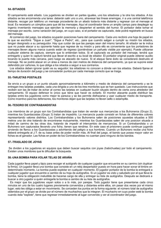 54.-SITIADOS
El campamento está sitiado. Los jugadores se dividen en partes iguales, uno los sitiadores y la otra los sitiados. A los
sitiados se les encomienda una tarea: deberán salir uno a uno, atravesar las líneas enemigas, ir a una central telefónica
distante, recoger por teléfono un mensaje procedente de un aliado todavía más distante y regresar con el mensaje al
local. Es necesario un cómplice para que dé los mensajes. Aquí el coordinador tiene un amplio campo para desplegar su
ingenio inventando mensajes que ejerciten la memoria y despierten el sentido del humor. El portador debe tomar el
mensaje por escrito, como variación del juego, en cuyo caso, si el portador es capturado, éste podrá registrarlo en busca
del mensaje.
Al comienzo del juego, los sitiados ocuparán posiciones fuera del campamento. Cada uno recibirá una hoja de papel en
la que se escribirá: "Sigue a Juan", "Sigue a Pedro", etc., para que cuando salgan a cumplir su misión los sitiados,
tengan designado a su perseguidor. Hay que cuidar de que las parejas sean del mismo tamaño. Al sitiador se le indica
que no puede atacar a su oponente hasta que regrese de su misión y para ello es conveniente que los portadores de
mensajes lleven alguna marca cuando están de regreso (poniéndose un pañuelo visible por ejemplo). Puede utilizarse
cualquier sistema de captura, siempre que lo entiendan todos. Si el capturado es portador del mensaje, tendrá que
entregarlo y quien lo capturó tendrá que llevar el escrito a su local de sitiador. El portador original puede obtener auxilio
tocando la puerta más cercana, pero luego es atacado de nuevo. Si el ataque tiene éxito se considerará destruido el
mensaje. No se podrá atacar en un área a menos de cien metros de distancia del campamento, ya que se supone estar
defendido por cañones, lo que obliga a los sitiados a seguir a sus contrarios.
Los sitiados deben ignorar quién es su seguidor; los sitiadores no conocen a dónde van los sitiados. Deberá fijarse el
tiempo de duración del juego y se concederán puntos por cada mensaje correcto que se traiga.
55.-TARJETAS POSTALES
Se envía a un grupo a un punto situado aproximadamente a kilómetro y medio de distancia del campamento y se le
entregan tres tarjetas postales, cada una dirigida a uno de los tres monitores que se han quedado. Las instrucciones que
reciben son las de tratar de echar al correo las tarjetas en cualquier buzón situado dentro de cierta zona alrededor del
campamento. El equipo defensor lo único que tiene que hacer es evitarlo. El monitor atacante puede distribuir las
tarjetas entre los jugadores como mejor te parezca y se les permite disfrazarse y usar cualquier medio de transporte.
Como incentivo para los defensores, los monitores dejan que las tarjetas no lleven sello o estampilla.
56.-TESORO DE CONTRABANDISTAS
Los miembros de un grupo son los Contrabandistas que tratan de vender sus mercancías a los Buhoneros (Grupo 2),
mientras los Guardacostas (Grupo 3) tratan de impedirlo. La mercancía puede consistir en fichas de diferentes colores
representando valores distintos. Los Contrabandistas y los Buhoneros salen de posiciones opuestas situadas a 500
metros una de otra tratando de encontrarse mutuamente, mientras los Guardacostas salen de una posicion situada a
mitad de camino de las otras dos, tratando de impedir el intercambio de mercancías. Si un Contrabandista o un
Buhonero son capturados llevando una ficha, tienen que rendirse. En este caso el prisionero puede continuar jugando
sirviendo de flanco a los Guardacostas y advirtiendo del peligro a sus hombres. Cuando un Buhonero recibe una ficha
deberá entregarla al J.T. de su base antes de poder recibir más. Al final del juego, el bando que posea mayor valor en
fichas es el ganador. Las fichas en poder de los Contrabandistas no cuentan para ninguno de los bandos.
57.-TRASLADO DE JOYAS
Se dividen a los jugadores en equipos que deben buscar saquitos con joyas (habichuelas) por todo el campamento.
Existen unos monitores que le dificultan la búsqueda.
58.-UNA BOMBA PARA VOLAR TELAS DE ARAÑA
Cada jugador lleva papel y lápiz para recoger el autógrafo de cualquier jugador que encuentre en su camino (sin duplicar
la firma). Un jugador lleva una bomba que consiste en un reloj despertador puesto en hora para hacer sonar el timbre en
determinado momento. La bomba puede explotar en cualquier momento. El jugador portador de la bomba la entregará a
cualquier jugador que encuentre a cambio de su hoja de autógrafos. Si un jugador es visto y saludado por el que lleva la
bomba, tiene la obligación ineludible de hacerse cargo de ella y entregar su lista de autógrafos. Después se dedicará a
buscar a otro jugador a quién entregarle la bomba a cambio de su lista de autógrafos.
Es mejor que los jugadores vayan solos o a lo más, por parejas. Todo jugador tiene que presentarse cada cinco
minutos en uno de los cuatro lugares previamente convenidos y distantes entre ellos, sin pasar dos veces por el mismo
lugar; esto les obliga a estar en movimiento. Se conceden los puntos en la forma siguiente: el número total de autógrafos
obtenidos por el grupo se divide por el número de muchachos que la integran. El muchacho en cuyo poder esté la bomba
cuando ésta "explote", tiene que regresar inmediatamente al lugar convenido y ver al coordinador del juego.
 
