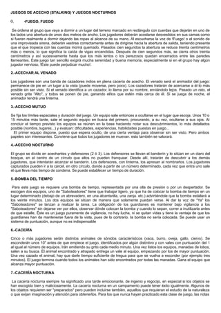 JUEGOS DE ACECHO (STALKING) Y JUEGOS NOCTURNOS
0. -FUEGO, FUEGO
Se ordena al grupo que vaya a dormir a un lugar del terreno marcado en rectángulo con cuerdas que dejarán en uno de
los lados una abertura de unos dos metros de ancho. Los jugadores deberán acostarse desvestidos en sus camas como
si fueran realmente a dormir dejando las ropas al alcance de su mano. Al escucharse la voz de !Fuego! o el sonido de
una improvisada sirena, deberán vestirse correctamente antes de dirigirse hacia la abertura de salida, teniendo presente
que el que tropiece con las cuerdas morirá quemado. Pasados cien segundos la abertura se reduce treinta centímetros
más o menos, lo que significa la caída de vigas encendidas. Después de cien segundos más, se cierra otros treinta
centímetros y así sucesivamente hasta que los más lentos o los perezosos quedan encerrados entre las paredes
llameantes. Este juego tan sencillo exigirá mucha serenidad y buena memoria, especialmente si en el grupo hay algún
jugador nervioso, !Éste puede perjudicar mucho!.
2.-ACECHAR AL VENADO
Los jugadores son una banda de cazadores indios en plena cacería de acecho. El venado será el animador del juego:
permanece de pie en un lugar a la vista (puede moverse, pero poco). Los cazadores tratarán de acercarse a él lo más
posible sin ser visto. Si el venado identifica a un cazador, lo llama por su nombre, enviándolo lejos. Pasado un rato, el
venado grita "Alto", y todos se ponen de pie, ganando el/los que estén más cerca de él. Si se juega de noche, el
animador tendrá una linterna.
3.-ACECHO MUTUO
Se fija los límites espaciales y duración del juego. Un equipo sale entonces a ocultarse en el lugar que escoja. Unos 10 o
15 minutos más tarde, sale el segundo equipo en busca del primero, procurando, a su vez, ocultarse a sus ojos. Al
concluir el tiempo previsto los equipos se reúnen en la base haciendo notar sus descubrimientos, lo más detallados
posible (nombre, lugares...) y evalúan: dificultades, experiencias, habilidades puestas en juego...
El primer equipo dispone, puesto que espera oculto, de una cierta ventaja para observar sin ser visto. Pero ambos
papeles son interesantes. Conviene que todos los jugadores se muevan: esto también se valorará.
4.-ACECHO NOCTURNO
El grupo se divide en acechantes y defensores (2 ó 3). Los defensores se llevan el banderín y lo sitúan en un claro del
bosque, en el centro de un círculo que ellos no pueden franquear. Desde allí, tratarán de descubrir a los demás
jugadores, que intentarán alcanzar el banderín. Los defensores, con linterna, los apresan al nombrarlos. Los jugadores
capturados pueden ir a la cárcel, en otro círculo, donde a partir de un número determinado, cada vez que entra uno sale
el que lleva más tiempo de condena. Se puede establecer un tiempo de duración.
5.-BOMBA DEL TIEMPO
Para este juego se requiere una bomba de tiempo, representada por una olla de presión o por un despertador. Se
escogen dos equipos, uno de "Saboteadores" tiene que trabajar ligero, ya que ha de colocar la bomba de tiempo en un
lugar determinado (debajo de un abrevadero, en una alcantarilla, una zanja. etc.) advirtiéndole que la bomba estallará a
los veinte minutos. Los dos equipos se sitúan de manera que solamente puedan verse. Al dar la voz de "Ya" los
"Saboteadores" se lanzan a realizar la tarea. La obligación de los guardianes es mantener bajo vigilancia a los
"Saboteadores" sin dejarse ver por ellos, observar dónde colocan la bomba y cuando lo sepan, correr a inutilizarla antes
de que estalle. Éste es un juego puramente de vigilancia, no hay lucha, ni se quitan vidas y tiene la ventaja de que los
guardianes han de mantenerse fuera de la vista, pues de lo contrario. la bomba no sería colocada. Se puede usar un
sistema de puntuación, aunque no es indispensable
6.-CACERÍA
Cinco o más jugadores serán distintos animales de sónidos característicos (vaca, burro, oveja, gallo, ciervo). Se
esconderán unos 10" antes de que empiece el juego, identificados por algún distintivo y con vales con puntuación del 1
al igual al número de equipos. Irán emitiendo su grito cada medio minuto. Una vez listos los equipos, manadas de lobos,
salen a su busca. El animal encontrado y atrapado entrega un vale al equipo, empezando por los de mayor puntuación.
Una vez cazado el animal, hay que darle tiempo suficiente de tregua para que se vuelva a esconder (por ejemplo tres
minutos). El juego termina cuando todos los animales han sido encontrados por todas las manadas. Gana el equipo que
alcanza mayor puntuación.
7.-CACERÍA NOCTURNA
La cacería nocturna siempre ha significado una tarde emocionante, de ingenio y regocijo, en especial si los objetos se
han escogido bien y maliciosamente. La cacería nocturna en un campamento puede tener éxito igualmente. Algunos de
los objetos requieren ser "preparados" pero pueden incluirse también, aquellos que requieran el estudio de la naturaleza
o que exijan imaginación y atención para obtenerlos. Para los que nunca hayan practicado esta clase de juego, las notas
 