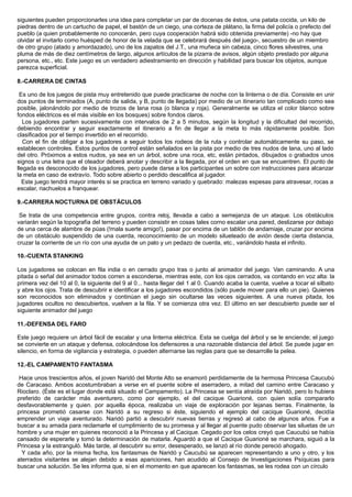 siguientes pueden proporcionarles una idea para completar un par de docenas de éstos, una patata cocida, un kilo de
piedras dentro de un cartucho de papel, el bastón de un ciego, una corteza de plátano, la firma del policía o prefecto del
pueblo (a quien probablemente no conocerán, pero cuya cooperación habrá sido obtenida previamente) -no hay que
olvidar el invitarlo como huésped de honor de la velada que se celebrará después del juego-, secuestro de un miembro
de otro grupo (atado y amordazado), uno de los zapatos del J.T., una muñeca sin cabeza, cinco flores silvestres, una
pluma de más de diez centímetros de largo, algunos artículos de la pizarra de avisos, algún objeto prestado por alguna
persona, etc., etc. Este juego es un verdadero adiestramiento en dirección y habilidad para buscar los objetos, aunque
parezca superficial.
8.-CARRERA DE CINTAS
Es uno de los juegos de pista muy entretenido que puede practicarse de noche con la linterna o de día. Consiste en unir
dos puntos de terminados (A, punto de salida, y B, punto de llegada) por medio de un itinerario tan complicado como sea
posible, jalonándolo por medio de trozos de lana rosa (o blanca y roja). Generalmente se utiliza el color blanco sobre
fondos eléctricos es el más visible en los bosques) sobre fondos claros.
Los jugadores parten sucesivamente con intervalos de 2 a 5 minutos, según la longitud y la dificultad del recorrido,
debiendo encontrar y seguir exactamente el itinerario a fin de llegar a la meta lo más rápidamente posible. Son
clasificados por el tiempo invertido en el recorrido.
Con el fin de obligar a los jugadores a seguir todos los rodeos de la ruta y controlar automáticamente su paso, se
establecen controles. Estos puntos de control están señalados en la pista por medio de tres nudos de lana, uno al lado
del otro. Próximos a estos nudos, ya sea en un árbol, sobre una roca, etc, están pintados, dibujados o grabados unos
signos o una letra que el oteador deberá anotar y describir a la llegada, por el orden en que se encuentren. El punto de
llegada es desconocido de los jugadores, pero puede darse a los participantes un sobre con instrucciones para alcanzar
la meta en caso de extravío. Todo sobre abierto o perdido descalifica al jugador.
Este juego tendrá mayor interés si se practica en terreno variado y quebrado: malezas espesas para atravesar, rocas a
escalar, riachuelos a franquear.
9.-CARRERA NOCTURNA DE OBSTÁCULOS
Se trata de una competencia entre grupos, contra reloj, llevada a cabo a semejanza de un ataque. Los obstáculos
variarán según la topografía del terreno y pueden consistir en cosas tales corno escalar una pared, deslizarse por debajo
de una cerca de alambre de púas (!mala suerte amigo!), pasar por encima de un tablón de andamiaje, cruzar por encima
de un obstáculo suspendido de una cuerda, reconocimiento de un modelo silueteado de avión desde cierta distancia,
cruzar la corriente de un río con una ayuda de un palo y un pedazo de cuerda, etc., variándolo hasta el infinito.
10.-CUENTA STANKING
Los jugadores se colocan en fila india o en cerrado grupo tras o junto al animador del juego. Van caminando. A una
pitada o señal del animador todos corren a esconderse, mientras este, con los ojos cerrados, va contando en voz alta: la
primera vez del 10 al 0, la siguiente del 9 al 0... hasta llegar del 1 al 0. Cuando acaba la cuenta, vuelve a tocar el silbato
y abre los ojos. Trata de descubrir e identificar a los jugadores escondidos (sólo puede mover para ello un pie). Quienes
son reconocidos son eliminados y continúan el juego sin ocultarse las veces siguientes. A una nueva pitada, los
jugadores ocultos no descubiertos, vuelven a la fila. Y se comienza otra vez. El último en ser descubierto puede ser el
siguiente animador del juego
11.-DEFENSA DEL FARO
Este juego requiere un árbol fácil de escalar y una linterna eléctrica. Esta se cuelga del árbol y se le enciende; el juego
se convierte en un ataque y defensa, colocándose los defensores a una razonable distancia del árbol. Se puede jugar en
silencio, en forma de vigilancia y estrategia, o pueden alternarse las reglas para que se desarrolle la pelea.
12.-EL CAMPAMENTO FANTASMA
Hace unos trescientos años, el joven Naridó del Monte Alto se enamoró perdidamente de la hermosa Princesa Caucubú
de Caracaso. Ambos acostumbraban a verse en el puente sobre el aserradero, a mitad del camino entre Caracaso y
Rioclaro. (Éste es el lugar donde está situado el Campamento). La Princesa se sentía atraída por Naridó, pero lo hubiera
preferido de carácter más aventurero, como por ejemplo, el del cacique Guarioné, con quien solía compararlo
desfavorablemente y quien. por aquella época, realizaba un viaje de exploración por lejanas tierras. Finalmente, la
princesa prometió casarse con Naridó a su regreso si éste, siguiendo el ejemplo del cacique Guarioné, decidía
emprender un viaje aventurado. Naridó partió a descubrir nuevas tierras y regresó al cabo de algunos años. Fue a
buscar a su amada para reclamarle el cumplimiento de su promesa y al llegar al puente pudo observar las siluetas de un
hombre y una mujer en quienes reconoció a la Princesa y al Cacique. Cegado por los celos creyó que Caucubú se había
cansado de esperarle y tomó la determinación de matarla. Aguardó a que el Cacique Guarioné se marchara, siguió a la
Princesa y la estranguló. Más tarde, al descubrir su error, desesperado, se lanzó al río donde pereció ahogado.
Y cada año, por la misma fecha, los fantasmas de Naridó y Caucubú se aparecen representando a uno y otro, y los
aterrados visitantes se alejan debido a esas apariciones, han acudido al Consejo de Investigaciones Psíquicas para
buscar una solución. Se les informa que, si en el momento en que aparecen los fantasmas, se les rodea con un círculo
 