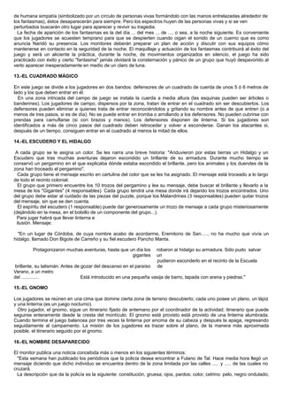 de humana simpatía (simbolizado por un círculo de personas vivas formándolo con las manos entrelazadas alrededor de
los fantasmas), éstos desaparecerán para siempre. Pero los espectros huyen de las personas vivas y si se ven
perturbados buscarán otro lugar para aparecer y revivir su tragedia.
La fecha de aparición de los fantasmas es la del día ... del mes ... de ..., o sea, a la noche siguiente. Es conveniente
que los jugadores se acuesten temprano para que se despierten cuando oigan el sonido de un cuerno que es como
anuncia Naridó su presencia. Los monitores deberán preparar un plan de acción y discutir con sus equipos cómo
mantenerse en contacto en la seguridad de la noche. El maquillaje y actuación de los fantasmas contribuirá al éxito del
juego y será un aliciente la práctica, durante la noche, de movimientos organizados en silencio, el juego ha sido
practicado con éxito y cierto "fantasma" jamás olvidará la consternación y pánico de un grupo que huyó despavorido al
verlo aparecer inesperadamente en medio de un claro de luna.
13.-EL CUADRADO MÁGICO
En este juego se divide a los jugadores en dos bandos: defensores de un cuadrado de cuerda de unos 5 ó 6 metros de
lado y los que deben entrar en él.
En una zona intricada del campo de juego se instala la cuerda a media altura (las esquinas pueden ser árboles o
banderines). Los jugadores de campo, dispersos por la zona, tratan de entrar en el cuadrado sin ser descubiertos. Los
defensores pueden eliminar a quienes trata de entrar reconociéndolos y gritando su nombre antes de que entren (o a
menos de tres pasos, si es de día). No se puede entrar en tromba o arrollando a los defensores. No pueden cubrirse con
prendas para camuflarse (si con brazos y manos). Los defensores disponen de linterna. Si los jugadores son
identificados a más de cinco pasos del cuadrado deben retroceder y volver a esconderse. Ganan los atacantes si,
después de un tiempo, consiguen entrar en el cuadrado al menos la mitad de ellos.
14.-EL ESCUDERO Y EL HIDALGO
A cada grupo se le asigna un color. Se les narra una breve historia: "Anduvieron por estas tierras un Hidalgo y un
Escudero que tras muchas aventuras dejaron escondido un brillante de su armadura. Durante mucho tiempo se
conservó un pergamino en el que explicaba dónde estaba escondido el brillante, pero los animales y los duendes de la
zona han troceado el pergamino".
Cada grupo tiene el mensaje escrito en cartulina del color que se les ha asignado. El mensaje está troceado a lo largo
de todo el recinto colonial.
El grupo que primero encuentre los 10 trozos del pergamino y lea su mensaje, debe buscar el brillante y llevarlo a la
mesa de los "Gigantes" (4 responsables). Cada grupo tendrá una mesa donde irá dejando los trozos encontrados. Uno
del grupo debe estar al cuidado de las piezas del puzzle, porque los Malandrines (3 responsables) pueden quitar trozos
del mensaje, sin que se den cuenta.
El espíritu del escudero (1 responsable) puede dar generosamente un trozo de mensaje a cada grupo misteriosamente
(dejándolo en la mesa, en el bolsillo de un componente del grupo...).
Para jugar habrá que llevar linterna e
ilusión. Mensaje:
"En un lugar de Córdoba, de cuya nombre acabo de acordarme, Eremitorio de San....., no ha mucho que vivía un
hidalgo, llamado Don Bigote de Carreño y su fiel escudero Pancho Manta.
Protagonizaron muchas aventuras, hasta que un día los
gigantes
robaron al hidalgo su armadura. Sólo pudo salvar
un
brillante, su talismán. Antes de gozar del descanso en el paraíso
pudieron esconderlo en el recinto de la Escuela
de
Verano, a un metro
del ............. Está introducido en una pequeña vasija de barro, tapada con arena y piedras."
15.-EL GNOMO
Los jugadores se reúnen en una cima que domine cierta zona de terreno descubierto; cada uno posee un plano, un lápiz
y una linterna (es un juego nocturno).
Otro jugador, el gnomo, sigue un itinerario fijado de antemano por el coordinador de la actividad; itinerario que puede
seguirse enteramente desde la cresta del montículo. El gnomo está provisto está provisto de una linterna alumbrada.
Cuando termina el juego balancea por tres veces la linterna por encima de su cabeza y después la apaga, regresando
seguidamente al campamento. La misión de los jugadores es trazar sobre el plano, de la manera más aproximada
posible, el itinerario seguido por el gnomo.
16.-EL NOMBRE DESAPARECIDO
El monitor publica una noticia concebida más o menos en los siguientes términos:
"Esta semana han publicado los periódicos que la policía desea encontrar a Fulano de Tal. Hace media hora llegó un
mensaje diciendo que dicho individuo se encuentra dentro de la zona limitada por las calles ..... y ..... de las cuales no
cruzará.
La descripción que da la policía es la siguiente: constitución, gruesa; ojos, pardos; color, cetrino: pelo, negro ondulado;
 