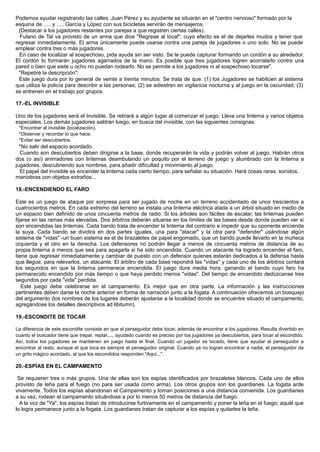 Podemos ayudar registrando las calles. Juan Pérez y su ayudante se situarán en el "centro nervioso" formado por la
esquina de ..... y ..... García y López con sus bicicletas servirán de mensajeros.
(Destacar a los jugadores restantes por parejas a que registren ciertas calles).
Fulano de Tal va provisto de un arma que dice "Regrese al local"; cuyo efecto es el de dejarles mudos y tener que
regresar inmediatamente. El arma únicamente puede usarse contra una pareja de jugadores o uno solo. No se puede
emplear contra tres o más jugadores.
En caso de localizar al sospechoso, pida ayuda sin ser visto. Se le puede capturar formando un cordón a su alrededor.
El cordón lo formarán jugadores agarrados de la mano. Es posible que tres jugadores logren acorralarlo contra una
pared o bien que siete u ocho no puedan rodearlo. No se permite a los jugadores ni al sospechoso tocarse".
"Repetiré la descripción":
Este juego dura por lo general de veinte a treinta minutos. Se trata de que: (1) los Jugadores se habitúen al sistema
que utiliza la policía para describir a las personas; (2) se adiestren en vigilancia nocturna y al juego en la oscuridad; (3)
se entrenen en el trabajo por grupos.
17.-EL INVISIBLE
Uno de los jugadores será el Invisible. Se retirará a algún lugar al comenzar el juego. Lleva una linterna y varios objetos
especiales. Los demás jugadores saldrán luego, en busca del invisible, con las siguientes consignas:
*Encontrar al invisible (localización).
*Observar y recordar lo que hace.
*Evitar ser descubiertos.
*No salir del espacio acordado.
Cuando son descubiertos deben dirigirse a la base, donde recuperarán la vida y podrán volver al juego. Habrán otros
dos (o así) animadores con linternas deambulando un poquito por el terreno de juego y alumbrado con la linterna a
jugadores, descubriendo sus nombres, para añadir dificultad y movimiento al juego.
El papel del invisible es encender la linterna cada cierto tiempo, para señalar su situación. Hará cosas raras: sonidos,
maniobras con objetos extraños...
18.-ENCENDIENDO EL FARO
Este es un juego de ataque por sorpresa para ser jugado de noche en un terreno accidentado de unos trescientos a
cuatrocientos metros. En cada extremo del terreno se instala una linterna eléctrica atada a un árbol situado en medio de
un espacio bien definido de unos cincuenta metros de radio. Si los árboles son fáciles de escalar, las linternas pueden
fijarse en las ramas más elevadas. Dos árbitros deberán situarse en los límites de las bases desde donde pueden ver si
son encendidas las linternas. Cada bando trata de encender la linterna del contrario e impedir que su oponente encienda
la suya. Cada bando se dividirá en dos partes iguales, una para "atacar" y la otra para "defender" usándose algún
sistema de "vidas" -un buen sistema es el de brazaletes de papel engomado, que un bando puede llevarlo en la muñeca
izquierda y el otro en la derecha. Los defensores no podrán llegar a menos de cincuenta metros de distancia de su
propia linterna a menos que sea para apagarla si ha sido encendida. Cuando un atacante ha logrado encender el faro,
tiene que regresar inmediatamente y cambiar de puesto con un defensor quienes estarán dedicados a la defensa hasta
que llegue, para relevarlos, un atacante. El árbitro de cada base repondrá las "vidas" y cada uno de los árbitros contará
los segundos en que la linterna permanece encendida. El juego dura media hora, ganando el bando cuyo faro ha
permanecido encendido por más tiempo o que haya perdido menos "vidas". Del tiempo de encendido dedúzcanse tres
segundos por cada "vida" perdida.
Este juego debe celebrarse en el campamento. Es mejor que en otra parte. La información y las instrucciones
pertinentes deben darse la noche anterior en forma de narración junto a la fogata. A continuación ofrecemos un bosquejo
del argumento (los nombres de los lugares deberán ajustarse a la localidad donde se encuentre situado el campamento,
agregándose los detalles descriptivos ad libitumn).
19.-ESCONDITE DE TOCAR
La diferencia de este escondite consiste en que el perseguidor debe tocar, además de encontrar a los jugadores. Resulta divertido en
cuanto el buscador tiene que trepar, reptar,..., ayudado cuando es preciso por los jugadores ya descubiertos, para tocar al escondido.
Así, todos los jugadores se mantienen en juego hasta el final. Cuando un jugador es tocado, tiene que ayudar al perseguidor a
encontrar al resto, aunque el que toca es siempre el perseguidor original. Cuando ya no logran encontrar a nadie, el perseguidor da
un grito mágico acordado, al que los escondidos responden "Aquí...".
20.-ESPÍAS EN EL CAMPAMENTO
Se requieren tres o más grupos. Una de ellas son los espías identificados por brazaletes blancos. Cada uno de ellos
provisto de leña para el fuego (no para ser usada como arma). Los otros grupos son los guardianes. La fogata arde
vivamente. Todos los espías abandonan el Campamento y toman posiciones a una distancia convenida. Los guardianes
a su vez, rodean el campamento situándose a por lo menos 50 metros de distancia del fuego.
A la voz de "Ya", los espías tratan de introducirse furtivamente en el campamento y poner la leña en el fuego; aquél que
lo logra permanece junto a la fogata. Los guardianes tratan de capturar a los espías y quitarles la leña.
 