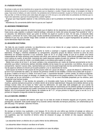 21.-FUEGOS FATUOS
Se provee a cada uno de los miembros de un grupo de una linterna eléctrica. Se les conceden dos o tres minutos (según el lugar y los
alrededores donde se encuentre el campamento) para que se dispersen y oculten. Pasado este tiempo, el encargado de dirigir el
juego, hace sonar el silbato y en este momento, los portadores de la linterna la encienden. la giran en forma circular y se esconden.
Hay que fijar un límite de tiempo para cada etapa del juego con el fin de que a una señal todos los portadores de linternas que no
hayan sido capturados, igual que los perseguidores, puedan regresar.
El grupo que haya logrado capturar a más contrarios pasa a ser la portadora de linternas en el siguiente período del
juego
Advertencia: Es conveniente definir bien lo que es una "captura".
22.-INCENDIO PREMEDITADO
Se trata de un juego parecido al anterior excepto que el objetivo de los atacantes es prenderle fuego a un montón de
hojas secas, paja, papeles o cualquier material análogo, colocado en medio del campo de juego Para quitarle la "vida" a
un atacante, los defensores tienen que gritar el nombre de aquél en cuanto lo vean. En tal caso, el atacante debe
regresar y comenzar de nuevo. Este juego resulta excelente practicándolo en una noche de niebla, pero en tal caso el
material al que hay que prender fuego debe consistir en desechos de trapos o papel impregnados de parafina; una
buena llamarada mejora las cosas.
23.-INVASIÓN NOCTURNA
Se trata de una invasión corriente. La describiremos como si se tratara de un juego nocturno, aunque puede ser
practicado de día tal como un juego corriente.
Dos equipos de seis grupos marchan durante la noche a acampar a lugares separados entre sí por unos dos
kilómetros. Al llegar y mientras establecen su campamento, pequeños grupos de relevos recorren la zona de cinco
kilómetros en bicicleta buscando a sus contrarios. Éste es en sí un juego amplio al que se le añade una fuerza
independiente de hados adversos para hacerlo más difícil, pero esta es otra historia. Cada bando establece una base de
cinco metros en cuadro, al aire libre, marcando las cuatro esquinas sujetas al suelo con estacas. En cada base hay una
vela colocada en su pote de cristal y una botella atada a una estaca para sujetar un cohete.
Media hora antes de la hora H. se hacen señales a los campamentos por medio de linternas (previamente se les ha
advertido que deben mantenerse alertas) dándoles detalles de las bases de sus oponentes. Los árbitros, dos por cada
campamento. reponen nuevas vidas, representadas por una tira de papel engomado de tres centímetros de ancho. Esta
tira de papel se adhiere al cinturón por la parte posterior y se ve claramente de noche.
Cada equipo se divide en tres grupos de dos grupos cada uno -grupo de ataque 1, -grupo de ataque 2 y defensores. A
la hora H se encienden las velas y se colocan los primeros cohetes en las botellas. A dicha hora puede salir el grupo 1.
El grupo 2 saldrá a la hora H y media. A la hora H mas 1, suponiendo lanzado 1 primer cohete, se coloca el segundo.
(Con esto se logra que el juego no decaiga. Un detalle muy importante en los juegos amplios). A la hora H más 1 hora y
1/4 el juego se da por terminado y a la hora H más 1 hora y 1/2 se sirve chocolate preparado por los árbitros, pero
solamente a las fuerzas locales.
Detalles adicionales: (1) las tiendas de campaña y el chocolate están fuera de límites, excepto para los hombres
muertos, quienes siempre encuentran un árbitro dentro de la tienda !calentándose!. Después de la debida demora se les
entrega nuevas vidas; (2) la base es "tabú" para los defensores; (3) cada lado está protegido por una cuerda de
cincuenta metros que sirve para hacer tropezar. Esta cuerda debe ser examinada por los árbitros antes de comenzar el
juego y reemplaza a las estacas que suelen construirse en los juegos nocturnos de invasión para dificultar en extremo el
ataque; (4) si la puntuación para el disparo de cohetes es de 1 a 1, el que primero lo disparó gana; si es de 2 a 2. el
primero en disparar el segundo cohete es el ganador.
24.-LA CAZA DEL GNOMO 2
Este juego es una variante del anterior, pero aquí no se trata de anotar el itinerario seguido por el gnomo, sino de
perseguirle y atraparlo. Este puede apagar la luz durante ciertos intervalos de tiempos prescritos, con anterioridad por el
jefe del juego. Por ejemplo, cada tres minutos.
25.-LA LLAVE DEL FUERTE
Se escoge un terreno muy quebrado y con bosque. En la cima de una colina que domine el paisaje se coloca un
banderín y se establece una meta: "es el fuerte". Éste, estará rodeado por una cerca formada por cintas rojas y blancas.
Los jugadores, que han recorrido el terreno antes de empezar el juego, se dividen en dos equipos: atacantes y
defensores.
Los atacantes tienen un efectivo de un cuarto inferior de los defensores.
Los atacantes deben introducir una llave en el fuerte.
El portador de la llave puede pasarla a un compañero en caso de peligro.
 