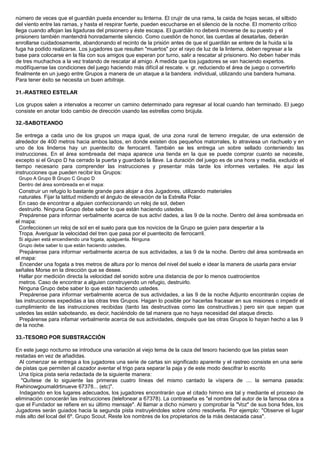 número de veces que el guardián pueda encender su linterna. El crujir de una rama, la caida de hojas secas, el silbido
del viento entre las ramas, y hasta el respirar fuerte, pueden escucharse en el silencio de la noche. El momento crítico
llega cuando aflojan las ligaduras del prisionero y éste escapa. El guardián no deberá moverse de su puesto y el
prisionero también mantendrá honradamente silencio. Como cuestión de honor, las cuerdas al desatarlas, deberán
enrollarse cuidadosamente, abandonando el recinto de la prisión antes de que el guardián se entere de la huida si la
fuga ha podido realizarse. Los jugadores que resulten "muertos" por el rayo de luz de la linterna, deben regresar a la
base para colocarse en la fila con sus amigos que esperan por turno, salir a rescatar al prisionero. No deben haber más
de tres muchachos a la vez tratando de rescatar al amigo. A medida que los jugadores se van haciendo expertos.
modifíquense las condiciones del juego haciendo más difícil al rescate. v. gr. reduciendo el área de juego o convertirlo
finalmente en un juego entre Grupos a manera de un ataque a la bandera. individual, utilizando una bandera humana.
Para tener éxito se necesita un buen arbitraje.
31.-RASTREO ESTELAR
Los grupos salen a intervalos a recorrer un camino determinado para regresar al local cuando han terminado. El juego
consiste en anotar todo cambio de dirección usando las estrellas como brújula.
32.-SABOTEANDO
Se entrega a cada uno de los grupos un mapa igual, de una zona rural de terreno irregular, de una extensión de
alrededor de 400 metros hacia ambos lados, en donde existen dos pequeños matorrales, lo atraviesa un riachuelo y en
uno de los linderos hay un puentecito de ferrocarril. También se les entrega un sobre sellado conteniendo las
instrucciones. En el área sombreada del mapa aparece una tienda en la que se puede comprar cuanto se necesite,
excepto si el Grupo D ha cerrado la puerta y guardado la llave. La duración del juego es de una hora y media, excluido el
tiempo necesario para comprender las instrucciones y presentar más tarde los informes verbales. He aqui las
instrucciones que pueden recibir los Grupos:
Grupo A Grupo B Grupo C Grupo D
Dentro del área sombreada en el mapa:
Construir un refugio lo bastante grande para alojar a dos Jugadores, utilizando materiales
naturales. Fijar la latitud midiendo el ángulo de elevación de la Estrella Polar.
En caso de encontrar a alguien confeccionando un reloj de sol, deben
destruirlo. Ninguna Grupo debe saber lo que están haciendo ustedes.
Prepárense para informar verbalmente acerca de sus activi dades, a las 9 de la noche. Dentro del área sombreada en
el mapa:
Confeccionen un reloj de sol en el suelo para que los novicios de la Grupo se guíen para despertar a la
Tropa. Averiguar la velocidad del tren que pasa por el puentecito de ferrocarril.
Si alguien está encendiendo una fogata, apáguenla. Ninguna
Grupo debe saber lo que están haciendo ustedes.
Prepárense para informar verbalmente acerca de sus actividades, a las 9 de la noche. Dentro del área sombreada en
el mapa:
Encender una fogata a tres metros de altura por lo menos del nivel del suelo e idear la manera de usarla para enviar
señales Morse en la dirección que se desee.
Hallar por medición directa la velocidad del sonido sobre una distancia de por lo menos cuatrocientos
metros. Caso de encontrar a alguien construyendo un refugio, destruirlo.
Ninguna Grupo debe saber lo que están haciendo ustedes.
Prepárense para informar verbalmente acerca de sus actividades, a las 9 de la noche Adjunto encontrarán copias de
las instrucciones expedidas a las otras tres Grupos. Hagan lo posible por hacerlas fracasar en sus misiones o impedir el
cumplimiento de las instrucciones recibidas (tanto las destructivas como las constructivas.) pero sin que sepan que
ustedes las están saboteando, es decir, haciéndolo de tal manera que no haya necesidad del ataque directo.
Prepárense para infamar verbalmente acerca de sus actividades, después que las otras Grupos lo hayan hecho a las 9
de la noche.
33.-TESORO POR SUBSTRACCIÓN
En este juego nocturno se introduce una variación al viejo tema de la caza del tesoro haciendo que las pistas sean
restadas en vez de añadidas.
Al comenzar se entrega a los jugadores una serie de cartas sin significado aparente y el rastreo consiste en una serie
de pistas que permiten al cazador aventar el trigo para separar la paja y de este modo descifrar lo escrito
Una típica pista seria redactada de la siguiente manera:
"Quítese de lo siguiente las primeras cuatro líneas del mismo cantado la víspera de .... la semana pasada:
Rwhinowgoumaldrtinueve 67378... (etc)".
Indagando en los lugares adecuados, los jugadores encontrarán que el citado himno era tal y mediante el proceso de
eliminación conocerán las instrucciones (telefonear a 67378). La contraseña es "el nombre del autor de la famosa obra a
que el Fundador se refiere en su último mensaje". Al llamar a dicho número y comprobar la "Voz" de sus bona fides, los
Jugadores serán guiados hacia la segunda pista instruyéndoles sobre cómo resolverla. Por ejemplo: "Observe el lugar
más alto del local del 6º. Grupo Scout. Reste los nombres de los propietarios de la más destacada casa".
 