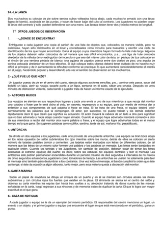 24.- LA LANZA
Dos muchachos sc colocan de pie sobre sendos cubos volteados hacia abajo, cada muchacho armado con una lanza
ligera de bambú, acojinada en las puntas, y tratan de hacer bajar del cubo al contrario. Los jugadores no pueden coger
la lanza del contrario y sólo pueden defenderse con una mano. Las lanzas deben tener dos y medio metros de longitud.
1? OTROS JUEGOS DE OBSERVACIÓN
1. - ¿DÓNDE SE ENCUENTRA?
Entréguese a cada jugador una copia al carbón de una lista de objetos que, colocados de manera visible, pero no
ostentosa, hayan sido distribuidos en el local y concédaseles cinco minutos para buscarlos y escribir una carta de
identificación de los que hayan encontrado. Gana el equipo cuyos miembros hayan formado la lista más larga. Algunos
de los objetos deberán estar colocados de tal manera que sea difícil encontrarlos, p.e..: una liga de hule colocada
alrededor de la válvula de un extinguidor de incendio y que sea del mismo color de ésta; un pedazo de tiza colocado en
el rincón de una ventana pintada de blanco; una agujeta de zapatos puesta entre dos duelas de piso; una argolla de
cortina colocada alrededor de un foco eléctrico. El que coloque estos objetos deberá tener cuidado de no hacerlo muy
difícil al principio y de ir aumentando la dificultad conforme se practique, lo que aumentará considerablemente el interés
en el juego, haciéndolo popular y desarrollando a la vez el sentido de observación en los muchachos.
2.- ¿QUÉ FUE LO QUE HIZO?
Un jugador puesto de pie en el centro del cuarto, ejecuta algunas acciones sencillas, p.e..: caminar seis pasos. sacar del
bolsillo un lápiz, abrir su navaja, sacarle punta a un lápiz, sentarse en él suelo, silbar una tonada. Después de unos
minutos de distracción violenta, cada bando o jugador trata de hacer un informe exacto de lo ejecutado.
3.- ACTORES MUDOS
Los equipos se sientan en sus respectivos lugares y cada una envía a uno de sus miembros a que recoja del monitor
una palabra o frase que le será dicha al oído, en secreto, regresando a su equipo, para por medio de mímica dar a
entender a sus componentes de qué palabra o frase se trata. Si se trata de una frase, el equipo deberá decir
correctamente las palabras que la compongan. El actor, por supuesto, no puede hablar y los demás deberán
rápidamente decir lo que crean que significa su actuación. El actor moverá la cabeza de un lado a otra para significar
que no han adivinado y hacia abajo cuando hayan atinado. Cuando el equipo haya adivinado mandará corriendo a otro
de sus miembros a recibir del monitor otra nueva palabra o frase, y el equipo que logre adivinarlas todas en el menor
tiempo es la que gana. Se sugieren palabras como coliflor, sardina, tarde de sol, mañana fría, pesadilla,etc.
4.-ANTORCHA
Se divide en dos equipos a los jugadores, cada uno provisto de una potente antorcha. Los equipos se tiran boca abajo
en los lados opuestos del salón cubriéndose los ojos mientras sobre los muros, detrás de ellos se colocan un cierto
número de tarjetas postales común y corrientes. Las tarjetas están marcadas con letras de diferentes colores, de tal
manera que las letras de un mismo color formen una palabra y las palabras un mensaje. Las letras serán barajadas en
cualquier orden. Cuando las tarjetas y los Jugadores, sin cambiar de posición, deberán tratar de tomar las letras
colocadas al extremo opuesto del cuarto; es decir, sobre las cabezas del equipos contrario y leer el mensaje Las
antorchas sólo podrán permanecer encendidas durante un período máximo de diez segundos a intervalos de no menos
de cinco segundos actuando los jugadorers como tomadores de tiempo. Las antorchas se usarán no solamente para leer
el mensaje sino también para deslumbrar a los contrarios. Una vez leído el mensaje, el bando cumplirá la orden que éste
contenga; si éste da ocasión a algún alboroto, tanto mejor, pero esta materia queda a discreción del monitor.
5.-CARTA MARINA
Sobre un papel de envoltura se dibuja un croquis de un puerto y en él se marcan con círculos azules las minas
submarinas y con círculos rojos los fuertes que existen en la playa. El almirante se sienta en el centro del salón y
observa su carta mientras los espías dan hasta tres vueltas a su alrededor tratando de darse cuenta de las marcas
señaladas en la carta, luego regresan a sus rincones y de memoria tratan de duplicar la carta. El que lo logra con mayor
exactitud es el que gana.
6.- CAZA DE NOTICIAS
A cada jugador o equipo se le da un ejemplar del mismo periódico. El responsable del centro menciona un lugar, un
evento o un objeto, y el primer jugador o equipo que encuentre el lugar en que está mencionado en el periódico, gana un
punto.
 