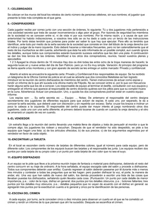7.- CELEBRIDADES
Se colocan en los muros del local los retratos de cierto número de personas célebres, sin sus nombres; el jugador que
presente la lista más completa es el que gana.
8.- CONSPIRADORES
Cada jugador recibe por correo junto con una sección de órdenes, lo siguiente: Tú y dos jugadores más pertenecéis a
una sociedad secreta que trata de causar inconveniencia o algo peor al grupo. Por razones de seguridad los miembros
de la sociedad no se conocen entre sí, ni de vista ni por sus nombres. Por la misma razón, y a causa de que con
anterioridad ha habido indiscreciones, a vosotros tres sólo se os ha dado a cada uno un tercio de las instrucciones
totales. Por tanto éstas tendrán que juntarse para poder así saber lo que hay que ejecutar. Para ello os tendréis que
identificar, ante todo por medio de la seña secreta de la sociedad que consiste en tirar del lóbulo de la oreja derecha con
el índice y pulgar de la mano izquierda. Esto deberá hacerse a intervalos frecuentes, pero no tan ostensiblemente que el
resto de los muchachos se dén cuenta, advirtiendo que ésta ha sido informada de un posible complot, aun cuando ignora
los detalles, aunque todos sus componentes estarán buscando sucesos extraños que les den una pista. A continuación
se dan los tres tercios de las órdenes. Identificad a los otros dos conspiradores, reunios, haced vuestros planes y
ejecutadlos.
1 2 3 Apagad la choza dentro de 10 minutos Hay dos os diré todas las entre ocho de la tropa maneras de hacerlo; la
segunda luces en y nueve antes del día de San Patricio. pero yo no Es muy simple. Variación: Al principio del programa
se llama aparte a los monitores y con gran aparato de secreto se les entrega un sobre marcado: Privado y confidencial.
Abierto el sobre se encuentra la siguiente carta: Privado y Confidencial A los responsables de equipo: Se ha recibido
un telegrama de la Oficina Central de policía en el cual se advierte que dos conocidos filatelistas se han logrado
introducir en la reunión de centro disfrazados de miembros del centro. Tienen instrucciones de actuar como espías y
rendir un informe de lo que ahí suceda a la oficina matriz de Filipolis. No se conocen entre sí, por lo que con frecuencia
harán alguna seña que los dé a conocer. Los responsable de equipo al terminar el desfile, consultarán con sus equipos y
entregarán el informe que aparece al responsable de centro diciendo quiénes son los pillos para que su complot muera
en la cuna. Advertencia: Actuar con precaución. Uno, o quizás los dos conspiradores podrían estar en vuestra equipo
Informe:
Los espías son: ... Su seña secreta es: ... Equipo: ... Notas: De antemano el responsable del centro designa
secretamente dos jugadores de diferentes equipos para que actúen de espías. A cada uno, por separado, le da a
conocer la seña secreta, que deberá usar con discreción y sin repetirla con exceso. Seña: cruzar los brazos e inclinar un
poco la cabeza a la izquierda. El responsable del centro puede dar mayor interés al juego nombrando otros dos
jugadores, cada uno con una seña diferente; el primero deberá tocarse de cuando en cuando la oreja derecha y el otro
se amarrará un zapato de vez en cuando.
9.-EL VENDEDOR
Un extraño llega a la reunión del centro llevando una maleta llena de objetos y trata de persuadir al monitor a que le
compre algo; los jugadores los rodean y escuchan. Después de que el vendedor ha sido despedido, se pide a los
equipos que hagan una lista: a) de los artículos ofrecidos; b) de sus precios; c) de los argumentos esgrimidos por el
vendedor en favor de cada objeto.
10.-ENCONTRAR LA TARJETA
En el local se esconden cierto número de tarjetas de diferentes colores, igual al número para cada equipo. pero de
diferente color. Los componentes de los equipos buscan las tarjetas y el responsable las junta. Los equipos reciben dos
puntos por cada tarjeta de su propio color y un punto por cada tarjeta de otro color que no sea el suyo.
11.-EQUIPO DISFRAZADO
A un equipo se le pide que lleve a la próxima reunión trajes de fantasía o material para disfrazarse, debiendo el resto del
centro concurrir en su traje de ordinario. A la hora señalada, el equipo escogida sale del salón y procede a disfrazarse.
Todos sus componentes deberán usar antifaz. Cuando regresen al salón deberán pasearse por él durante más o menos
tres minutos y contestar a todas las preguntas que se les hagan: pero pueden disfrazar la voz, el porte, la manera de
andar, etc. Una vez que han salido de nuevo del salón, los demás procederán a escribir una lista de las cosas que
llevaban puestas los disfrazados, señalando quién llevaba cada cosa. (Puntuación: Un punto por cada detalle de menor
importancia, p.e..: color de la ropa, disfraz en general; dos puntos por los detalles obscuros, p.e..: botones faltantes; tres
puntos por los detalles muy obscuros. p.e..: detalles pequeños que no vayan de acuerdo con el disfraz en general: se
agregarán tres puntos por la exactitud en cuanto a lo general y cinco por la identificación de las personas.
12.-ESCENA DEL CRIMEN
A cada equipo, por turno, se le conceden cinco o diez minutos para observar un cuarto en el que se ha cometido un
crimen y rendir un informe de lo que piensen que ahí ha sucedido. Después se escenifica el crimen.
 