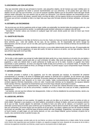13.-ESCONDIDILLAS CON ANTORCHA
Hay que esconder antes de que principie la reunión, seis pequeños objetos, de tal manera que sean visibles pero no
conspicuos. Los jugadores los darán a conocer alumbrándolos con sus antorchas, a) Se puede decir qué clase de
objetos son los que hay que encontrar; o b) que se busquen aquellos objetos que se encuentran fuera del lugar donde
siempre están colocados; hay que advertir que se actúe con discreción. Los informes deberán ser transmitidos por los
jugadores a sus monitores de equipo, quienes harán una lista de ellos y de los lugares donde se encuentran colocados.
El equipo que primero complete su lista o la mejor lista que haya sido formada durante el tiempo señalado, son los que
ganan.
14.-ESTAMPILLAS ESCONDIDAS
Se anuncia que uno de los jugadores porta en lugar visible una estampilla; los demás tratan de averiguar quién es, y los
que lo logran, silenciosamente se sientan. La estampilla puede también colocarse en cualquier sitio del local.
Variación: El monitor coloca una moneda en cualquier lugar del Local, donde pueda ser vista sin tener que mover
ningún objeto.
15.- GACETA DE POLICÍA
Se forman los jugadores en dos filas de frente la una a la otra. Cada uno hace por escrito la descripción del jugador que
tiene enfrente, p.e..: color del cabello, de los ojos, de los vestidos, etc. El responsable del centro recoge las
descripciones y las lee una por una en voz alta, para que los jugadores no vean los nombres al tiempo de escribirlos sus
compañeros.
Variación: Los jugadores se reúnen alrededor del círculo y a una orden determinada cierran los ojos. El responsable del
centro toma a uno de los jugadores y lo saca del cuarto; el resto se reúne en el centro, con los ojos abiertos. Gana el
que primero diga quién es el que falta.
16.-HUELLAS DIGITALES
Se le pide a cada jugador que ponga la huella digital del dedo gordo de su mano derecha en el centro de una tarjeta o
de un pedazo de papel, usando para ello un cojín entintador de sellos. Más tarde las tarjetas se distribuyen entre los
jugadores y cada uno deberá decir a quién pertenece la huella que se le ha dado. Cuando un jugador dice haber
encontrado a quien pertenece, se toma una segunda huella al lado de la primera y se comparan éstas. Si resultan ser
idénticas el poseedor de la tarjeta la firma y la entrega al monitor. El primer equipo cuyos componentes hayan firmando
todas sus tarjetas es el que gana.
17.-INTERRUPCIONES
El monitor procede a explicar a los jugadores, que ha sido agrupada por equipos, la necesidad de preparar
correctamente un mensaje y de tener la habilidad para separar lo esencial de lo superfluo, de tal manera que pueda
entregarse inteligible, a una persona con autoridad. El proceso deberá ser interrumpido dramáticamente por un "extraño"
lleno de acaloramiento que, llevando en la mano una maleta, habla incoherentemente relatando una historia que
contiene algunos informes importantes y otros sin valor. Cuando este individuo se ha despedido, los equipos deberán
rendir sendos informes, siguiendo los lineamientos que el monitor haya indicado al principiar la sesión.
Variación: Durante la reunión, repentinamente, se introducen en el local dos rufianes llevando burdos disfraces y de
manera violenta plagian a uno de los concurrentes, o asaltan al monitor, o hacen otra cosa por el estilo y rápidamente
desaparecen.
Los bandos, una vez que los rufianes han desaparecido, rinden un informe detallando los acontecimientos, dando una
descripción de los asaltantes.
18.-JUEGO DEL ARTISTA
Los equipos se colocan en sus puestos. Un jugador de cada uno de ellos va al monitor, quien le nombra al oído un
cierto objeto. Regresan a sus equipos y, sin decir palabra, procederán a dibujar el objeto, para que sus equipos adivinen
de lo que se trata. Cuando alguien ha adivinado, el artista le hará una seña con la cabeza y el muchacho que ha
adivinado correrá hacia el monitor para confirmar que ha acertado y éste le dará el nombre de otro objeto. Generalmente
seis son suficientes y el primer equipo que los adivina es el que gana. Las ideas y objetos que han de ilustrarse deberán
al principio ser sencillas, pero conforme pase el tiempo podrán ser más complejas. Sugestiones: una esponja, una pulga,
un burro muerto, un gato negro, en una noche obscura, un rizo, una chispa brillante, quince hombres, el pecho de un
muerto, dos cocineros echan a perder la sopa, etc.
19.-LINTERNAS
Un jugador de cada equipo, provisto cada uno de una linterna. se coloca a la misma distancia de un objeto visible. Se les concede
como máximo diez segundos para que localicen el objeto y en seguida se apagan las luces; después de una pausa se da la orden y
entonces los jugadores encienden sus linternas y aquel cuya luz se proyecte sobre el objeto gana
 