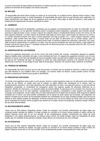 un punto. Al principio el juego deberá practicarse con objetos grandes, pero conforme los jugadores van adquiriendo
práctica los tamaños de los objetos iran siendo reducidos.
20.-MOLDES
El responsable del centro tiene consigo un cartón en el cual prende, en cualquier forma, algunos discos negros. Cada
uno de los jugadores posee un cartón semejante. El responsable del centro pone el suyo durante cinco segundos y la
mejor reproducción que hagan de él los jugadores es la que gana. Este juego es fácil de practicar y para juzgar la
exactitud de la reproducción conviene cuadricular el cartón.
21.- NÚMEROS
Se formarán colecciones de fotografías y grabados que se pegarán convenientemente en hojas de cartoncillo. En las
revistas ilustradas y en los álbumes familiares podrán conseguirse estas fotografías y grabados; pero también podrán
ponerse en algunas hojas cruces, círculos o figuras de cualquier dibujo o simplemente hechas al azar. Así mismo, es útil
tener algunas impresas. La mejor manera de practicar este juego es como sigue: Cada equipo se coloca en su rincón y
un monitor expondrá durante unos diez o quince segundos una hoja al equipo. P.e..: cuatro equipos requieren cuatro
monitores, cada monitor lleva tres hojas y cuando cada uno de ellos ha terminado con su primer equipo, pasa al
siguiente, de tal manera que cada equipo observa doce hojas. El esfuerzo deberá ser individual y silencioso. Así, pues,
cada muchacho deberá tener un cuaderno y un lápiz. Una vez que los resultados han sido anunciados y cada jugador ha
tomado nota de los suyos (Hoja nº 1 resultado correcto 60: se anota dos puntos si ha acertado entre 54 y 66, o un punto
si ha acertado entre 48 y 72. etc)
22.-OBSERVACIÓN DE LAS PAREDES
Todos los jugadores observarán uno de los muros del local durante dos minutos, volviéndole después la espalda.
Algunos objetos serán cambiados de lugar y otros retirados del muro. En seguida los jugadores volverán a ver el muro
durante un minuto, al fin del cual, dándole de nuevo la espalda, harán una lista de los objetos que han sido retirados y de
los que se han cambiado de lugar. Se otorgará un punto por cada observación correcta y se restarán dos por cada
observación incorrecta. El que tenga el mejor total es el que gana. Variación: No cambiar nada y observar el resultado.
23.- PÉRDIDA DE MEMORIA
El responsable del centro anuncia que ha sido encontrado un hombre que ha perdido la memoria y coloca los objetos
que éste llevaba en sus bolsillos sobre una bandeja. Los bandos tratan de deducir cuanto pueden acerca de este
hombre y proporcionar informes que ayuden a identificarlo.
24.-PREGUNTAS CAPCIOSAS
Se divide a los jugadores entre cuatro y ocho grupos, de tres o cuatro jugadores cada uno. A cada grupo se le entrega a
la vista de los demás, un objeto para que lo estudie; el objeto deberá ser interesante en sí mismo, pero no
necesariamente conspicuo. Las cosas siguientes han sido utilizadas con éxito: Una pequeña pintura; un tipo de cámara
fotográfica complicada; un computador de navegación aérea; dos páginas iguales de ediciones diferentes de un
directorio, difíciles de memorizar, y un pequeño objeto de madera tallada. A cada grupo se le conceden tres minutos para
observar el objeto que le ha sido asignado, recogiéndolos en seguida y entregando a cada Jugador una tarjeta que
contenga cinco preguntas, de las cuales sólo una esta relacionada con el objeto que él estudia. Esta pregunta la deberá
contestar por sí mismo. Las otras podrán contestarlas con la ayuda de quien quiera que él escoja. Las preguntas con
relación al objeto que de hecho se ha estudiado deberán ser contestadas con la mejor exactitud posible, pero las que se
refieren a otros objetos pueden ser falseadas, teniendo presente que uno de los objetos es hacer creer al que preguntó
que la respuesta es correcta. Gana el jugador que acierte con el mayor número de preguntas, pudiendo otorgar notas por
las que sean desorientadas.
25.-RECONOCIMIENTO AÉREO
Ahora que es fácil obtener fotografías aéreas, tratad de conseguir una tomada verticalmente de algún lugar que
contenga amplia variedad de objetos. El juego consiste en nombrar en el menor tiempo posible el mayor número de
objetos. Algunas veces esto no es muy sencillo. Si las contestaciones pueden comprobarse por medio de otras
fotografías o con placas estereoscópicas, se obtiene mayor interés. Se puede trabajar mejor con fotografías de áreas
rurales que con aquellas de las grandes ciudades. Estas últimas con frecuencia son muy confusas.
26.-FOTOGRAFÍAS
Ahora que es fácil obtener fotografías aéreas, tratad de conseguir una tomada verticalmente de algún lugar que
contenga amplia variedad de objetos. El juego consiste en nombrar en el menor tiempo posible el mayor número de
objetos. Algunas veces esto no es muy sencillo. Si las contestaciones pueden comprobarse por medio de otras
 