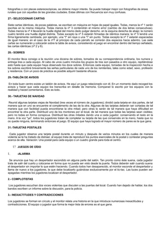 fotografías o con placas estereoscópicas, se obtiene mayor interés. Se puede trabajar mejor con fotografías de áreas
rurales que con aquellas de las grandes ciudades. Estas últimas con frecuencia son muy confusas.
27.- SELECCIONAR CARTAS
Siete cartas idénticas, de pocas palabras, se escriben en máquina en hojas de papel iguales. Todas, menos la nº 1 serán
escritas en la misma máquina. Todas menos la nº 3 contendrán el mismo error (cambio de dos letras consecutivas).
Todas menos la nº 4 llevarán la huella digital del mismo dedo pulgar derecho. en la esquina derecha de abajo; la número
cuatro tendrá una huella digital distinta. Todas excepto la nº 5 estarán firmadas de idéntica manera; la nº 5 tendrá una
firma ligeramente cambiada, por ejemplo, una "t" sin raya o una "i" sin punto. Todas excepto la nº 7 estarán espaciadas
de igual manera; en el caso de la nº7 al principio de cada párrafo se correrán dos espacios hacia adentro. Las siete
cartas se numerarán y colocarán sobre la tabla de avisos, consistiendo el juego en encontrar dentro del tiempo señalado,
las cartas idénticas (nº 2 y 6).
28.- SOBRES
El monitor lleva consigo a la reunión una docena de sobres, tomados de su correspondencia ordinaria, los numera y
entrega tres a cada equipo. Al cabo de unos cuatro minutos los grupos de tres son pasados a otro equipo, repitiéndose
esto hasta que cada equipo haya observado los doce sobres. Entonces cada equipo, tomadas de la inspección hecha a
los sobres escribirá brevemente las señas particulares de cada uno de los remitentes, tales como edad, sexo, profesión
y residencia. Con un poco de práctica es posible adquirir bastante eficacia.
29.-TABLÓN DE AVISOS
En toda buen centro existe un tablón de avisos. He aquí un juego relacionado con él. En un momento dado recoged los
avisos y hacer que cada equipo los transcriba en detalle de memoria. Comparad lo escrito por los equipos con la
realidad y haced comentarios. Esto es todo.
30.- TARJETAS DE NAVIDAD
Reunid algunas tarjetas viejas de Navidad (tres veces el número de Jugadores); dividid cada tarjeta en dos partes, de tal
manera que en uno se encuentre el complemento de las de la otra. Algunas de las tarjetas deberán ser cortadas de tal
manera que con facilidad pueda encontrarse la otra mitad; pero otras lo serán de tal manera que haya dificultad en
encontrar la otra parte. Distribuid uno de los montones por el local, de tal manera que todas las tarjetas sean visibles;
pero no todas en forma conspicua. Distribuid las otras mitades dando una a cada jugador. conservando el resto en la
mano. A la voz "ya", todos los jugadores tratan de completar su tarjeta de las que conserváis en la mano, hasta que no
os quede ninguna, terminando entonces el juego. El equipo que haya logrado el mayor número de pares es la que gana.
31.-TARJETAS POSTALES
Cada jugador observa una tarjeta postal durante un minuto y después de varios minutos en los cuales de manera
violenta se le ha tratado de distraer, el equipo trata de reproducir los puntos esenciales de la postal o contestar preguntas
acerca de ella. Variación: Una postal para cada equipo o un cuadro grande para toda el centro.
1? JUEGOS DE OÍDO
1. -ALARMA
Se anuncia que hay un despertador escondido en alguna parte del salón. Tan pronto como éste suena, cada jugador
trata de salir del cuarto y colocarse en forma que no pueda ser visto desde la puerta. Todos deberán salir cuando suena
el despertador sin importar lo que estén haciendo. Cuando todos han desaparecido, el monitor esconde el despertador y
llama de nuevo a los jugadores, la que debe localizarlo guiándose exclusivamente por el tic-tac. Las luces pueden ser
apagadas mientras los jugadores localizan el despertador.
2.- COMPLOTISTAS
Los jugadores escuchan dos voces violentas que discuten a las puertas del local. Cuando han dejado de hablar, los dos
bandos escriben un informe sobre la discusión, para la policía.
3.- INEXACTITUDES Y CONTRADICCIONES
Los jugadores se forman en círculo y el monitor relata una historia en la que introduce numerosas inexactitudes y
contradicciones. El equipo o jugador que forma la mejor lista de errores es el que gana.
 