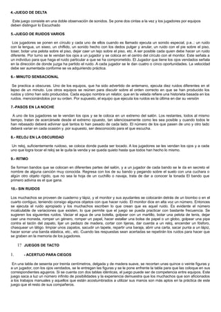 4.-JUEGO DE DELTA
Este juego consiste en una doble observación de sonidos. Se pone dos cintas a la vez y los jugadores por equipos
deben distinguir lo Escuchado
5.-JUEGO DE RUIDOS VARIOS
Los jugadores se ponen en círculo y cada uno de ellos cuando es llamado ejecuta un sonido especial, p.e..: un ruido
con la lengua, un siseo, un chiflido, un sonido hecho con los dedos pulgar y anular, un ruido con el pie sobre el piso,
toser, botar una pelota sobre el piso, dejar caer un tejo sobre el piso, etc. A ser posible cada quien debe hacer un ruido
diferente. Por turno se le vendan los ojos a un jugador y se coloca en el centro del círculo con el monitor. Este señala a
un individuo para que haga el ruido particular a que se ha comprometido. El Jugador que tiene los ojos vendados señala
en la dirección de donde juzga ha partido el ruido. A cada jugador se le dan cuatro o cinco oportunidades. La velocidad
debe ser aumentada conforme se va adquiriendo práctica.
6.- MINUTO SENSACIONAL
Se practica a obscuras. Uno de los equipos, que ha sido advertido de antemano, ejecuta diez ruidos diferentes en el
lapso de un minuto. Los otros equipos se reúnen para discutir sobre el orden correcto en que se han producido los
ruidos y cómo han sido producidos. Cada equipo nombra un relator, que en la velada refiere una historieta basada en los
ruidos. mencionándolos por su orden. Por supuesto, el equipo que ejecuta los ruidos es la última en dar su versión
7.-PASOS EN LA NOCHE
A uno de los jugadores se le vendan los ojos y se le coloca en un extremo del salón. Los restantes, todos al mismo
tiempo, tratan de acercársele desde el extremo opuesto, tan silenciosamente como les sea posible y cuando todos le
han rebasado deberá adivinar qué tantos lo han pasado de cada lado. El número de los que pasen de uno y otro lado
deberá variar en cada ocasión y. por supuesto, ser desconocido para el que escucha.
8.- RELOJ EN LA OSCURIDAD
Un reloj, suficientemente ruidoso, se coloca donde pueda ser tocado. A los jugadores se les vendan los ojos y a cada
uno que logra tocar el reloj se le quita la venda y se queda quieto hasta que todos han hecho lo mismo.
9.- RITMO
Se forman bandos que se colocan en diferentes partes del salón, y a un jugador de cada bando se le da en secreto el
nombre de alguna canción muy conocida. Regresa con los de su bando y pegando sobre el suelo con una cuchara o
algún otro objeto rígido, que no sea la hoja de un cuchillo o navaja, trata de dar a conocer la tonada El bando que
primero adivina es el que gana.
10.- SIN RUIDOS
Los muchachos se proveen de cuaderno y lápiz, y el monitor y sus ayudantes se colocarán detrás de un biombo o en el
cuarto contiguo, teniendo consigo algunos objetos con que hacer ruido. El monitor dice en alta voz un número. Entonces
se ejecuta el ruido apropiado y los muchachos escriben lo que crean que es aquel ruido. Es evidente el número
incalculable de variaciones que existen, lo que permite que el juego se pueda practicar con bastante frecuencia. Se
sugieren los siguientes ruidos. Vaciar el agua de una botella, golpear con un martillo, botar una pelota de tenis, dejar
caer una moneda, romper un género, romper un papel, hacer estallar una bolsa de papel o un globo, golpear una pipa
contra el tacón del zapato, lijar un pedazo de madera, cortar con tijeras, dar cuerda a un reloj, encender un fósforo,
chasquear un látigo. limpiar unos zapatos, sacudir un tapete, repartir una baraja, abrir una carta, sacar punta a un lápiz,
hacer sonar una banda elástica, etc., etc. Cuando las respuestas sean acertadas se repetirán los ruidos para hacer que
se graben en la memoria de los jugadores.
1? JUEGOS DE TACTO
1. - ACERTIJO PARA CIEGOS
En una tabla de sesenta por treinta centímetros, delgada y de madera suave, se recortan unas quince o veinte figuras y
a un jugador, con los ojos vendados, se le entregan las figuras y se le pone enfrente la tabla para que las coloque en sus
correspondientes agujeros. Si se cuenta con dos tablas idénticas, el juego puede ser de competencia entre equipos. Este
juego saca a luz un número infinito de posibilidades y la experiencia demuestra que los muchachos que son aficionados
a los trabajos manuales y aquellos que están acostumbrados a utilizar sus manos son más aptos en la práctica de este
juego que el resto de sus compañeros.
 