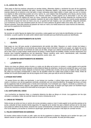 2.- EL JUEGO DEL TACTO
Este juego es fácil de practicar colocando en sendas bolsas, diferentes objetos y vendando los ojos de los jugadores,
quienes son conducidos alrededor del salón, tocando los diferentes objetos. Las bolsas pueden ser suspendidas de
cuerdas atadas de un extremo a otro del salón o mejor colocadas sobre algún tablón o mesa; cada una con un número.
Los objetos en ellas contenidos pueden ser arroz, harina, te, y aún objetos más distinguibles como llaves, plumas fuente,
monedas. botones, argollas, destapadores. etc. Primera variación. Puede jugarse en la obscuridad o con los ojos
vendados y pasando los objetos de mano en mano, haciendo que los jugadores escriban después los nombres de los
objetos en el orden en que les fueron pasados; bastarán de seis a diez objetos. De cuando en cuando puede agregarse
a la diversión el pasar de mano en mano una uva, un guante de hule mojado y aun una salchicha. Segunda variación.
Los muchachos con los ojos vendados pasan de mano en mano pedazos de género tales como seda, lana, satín, etc.
Tercera variación. Para esta práctica se pasarán de mano en mano una media docena de nudos hechos de antemano,
para que los jugadores los reconozcan.
3.- SILUETAS
Se recortan en cartón figuras de objetos bien conocidos y cada jugador por turno trata de identificarlas con los ojos
vendados. La parte superior de cada cartón deberá estar marcada para que fácilmente pueda ser identificada.
1? JUEGO DE ADIESTRAMIENTO DE OLFATO
1. - OLFATO
Este juego es muy útil para ayudar al adiestramiento del sentido del olfato. Requiere un cierto número de bolsas o
botellas. Si se usan botellas es conveniente que éstas tengan todo el derredor cubierto con papel, con objeto de que los
muchachos. para reconocer el contenido de cada una de ellas, tengan que valerse exclusivamente del olfato, sin ayuda
de la vista. Para un juego bastan media docena de bolsas o media docena de botellas; existen muchas variaciones muy
buenas, pero nuestras sugestiones son las siguientes: Tabaco, parafina, yodo, serrín, desinfectante, café, chocolate,
grasas para zapatos. jengibre, lavanda, naranja, gasolina, queso, ajos., etc.
1? JUEGOS DE ADIESTRAMIENTO DE MEMORIA
1. - ¿CUÁNTO ES?
Sobre una mesa se colocan varios círculos y a cada uno de ellos se le pone un número: a cada jugador se le permite
que observe la mesa llevándole después a cierta distancia fijada de antemano, donde se le vendan los ojos y se le hace
girar sobre sí mismo tres veces; después va hacia la mesa y señala seis círculos, de los que se hallan en ella, sumando
las cifras que él juzgue correspondan a cada uno de aquellos sobre los cuales haya puesto el dedo índice. Antes de
señalar los círculos podrá palpar dos de los ángulos de la mesa, para que esto le sirva de orientación.
2.-ATAQUE NOCTURNO
Un equipo forma con sillas una barricada, o una trampa con cuerdas, o coloca hojas secas sobre el piso en todo el
cuarto, y nombra a uno de los jugadores centinela, armándolo con una antorcha eléctrica. Se apagan las luces y el resto
de los jugadores trata de abrirse paso a través de la barricada. Si el centinela oye a alguno, enciende su antorcha y si
logra iluminar directamente a alguien, ese jugador queda fuera del juego. El equipo que logra pasar con facilidad mayor
número de miembros a través de la barricada es la que gana. Se requiere un juez
3.-EL SANTUARIO DEL CIEGO
Los muchachos se disponen línea, y a bastante distancia de ellos se dibuja un círculo. Los jugadores con los ojos
cerrados o vendados, tratan de caminar hacia el círculo e introducirse en él.
4.- LÍNEAS DE TRÁNSITO
Sobre el piso se pinta con tiza un camino de curvas cerradas y pasos a nivel. A cada jugador se le permite pararse en la
punta y estudiar el trazo durante treinta segundos. En seguida se le vendan los ojos y deberá caminar así lo más lejos
que pueda sin salirse de las líneas, tomando las curvas correctamente y brincando los pasos a nivel. Cuando comete un
error se le detiene y se escribe su nombre en aquel lugar, ganando el que pueda ir más lejos sin cometer errores.
5.- PALOS CONVERTIDOS EN SARDINAS
El monitor coloca sobre el suelo un palo: cada uno de los jugadores lo observa. Después se le vendan los ojos y así
deberá colocar un palo tan cerca del que está en el suelo como le sea posible. No está permitido palpar.
 
