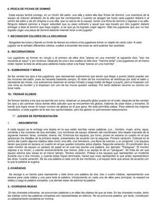 6.-PESCA DE FICHAS DE DOMINÓ
Cada equipo tendrá consigo, en un rincón del salón, una silla y sobre ella diez fichas de dominó. Los miembros de la
equipo se colocan alrededor de la silla que les corresponde y cuando se apagan las luces cada jugador deberá ir al
centro del salón y de ahí dirigirse a una silla, que no sea la de su equipo. tomar una ficha de dominó y regresar a su silla.
Ninguno deberá caminar a mayor velocidad que su paso ordinario y aquel que sea tocado por otro jugador deberá
entregar a éste el dominó que haya cogido, si es que ya ha logrado coger alguno. Sólo los jugadores que aun no han
logrado coger una pieza de dominó deberán intentar tocar a otro jugador.
7.-RECONOCER COLORES EN LA OSCURIDAD
Apagadas las luces y fijando un límite de tiempo se ordena a los jugadores tomar un objeto de cierto color. A cada
jugador se le señalan diferentes colores; vueltas a encender las luces se verá quiénes han acertado.
8.- RECORDATORIOS
Los jugadores se forman en circulo y el primero de ellos dice "pienso en una marmita" el siguiente dice, "eso me
recuerda el vapor" y así continua. Después de una o dos vueltas el Jefe dice: "marcha atrás" y los jugadores en el mismo
orden repiten la lista de atrás para adelante hasta volver a la frase "pienso en una marmita".
9.- SUBMARINOS Y MINAS
Se les vendan los ojos a los jugadores, que representan submarinos que tienen que llegar a puerto (éstos pueden ser
los rincones del salón, pues se necesita bastante campo). El resto de los muchachos se distribuye por todo el salón y
representa las minas. Los submarinos observan el campo minado y luego tratan de llegar a puerto, pero si tropiezan con
una mina se hunden y si tropiezan con uno de los muros quedan varadas. Por tanto deberán recorrer su camino sin
tocar nada.
10.- TRONAR GLOBOS
Se forman bandos a los que se permite por turno, observar un pequeño globo puesto en el suelo; después se les vendan
los ojos y así caminan hacia donde ellos calculan que se encuentran los globos, tratando de pisar éstos y tronarlos. El
bando que logra tronar el mayor número de globos es el que gana. No está permitido palpar. Para obtener los mejores
resultados, a cada jugador se le dan dos oportunidades: pero los globos no permanecen estacionarios.
1? JUEGOS DE REPRESENTACIÓN
1. - ARGUMENTOS
A cada equipo se le entrega una tarjeta en la que están escritas varias palabras, p.e..: hombre, mujer, arma, agua,
corriente y los nombres de dos animales. Los monitores de equipo obtienen del coordinador otra tarjeta marcada de la
siguiente manera: farsa, comedia, drama, etc. Entonces los equipos, por turno, ponen en escena un cuadro en el que
aparezcan los detalles de la primera tarjeta, presentados de acuerdo con la segunda. Primera variación. Colocad en el
centro del cuarto algunos objetos tales como una silla, una herradura, una llave de tuercas, y un picaporte. Los equipos
tienen que poner en escena un cuadro en el que queden incluidos estos objetos. Segunda variación. El coordinador da a
cada monitor de equipo un pedazo de papel en el cual hay escrita una palabra, por ejemplo: "Paraguas". El monitor
regresa a su rincón, y usando exclusivamente sus manos, pide a su equipo le dé un "paraguas". Se trata de ver qué
equipo adivina seis veces en el menor tiempo. Tercera variación. Pídase a los equipos que representen un incidente
durante uno o dos minutos, y cuando todas hayan terminado, haced que unas representen lo que antes representaron
las otras. Cuarta variación. Se da una palabra a cada uno de los monitores, y el equipo tiene que actuar de acuerdo con
lo que la palabra le sugiera.
2.-CHARADAS
Se escoge a un bando para representar y éste toma una palabra de dos, tres o cuatro sílabas, representando una
escena para cada sílaba y una para toda la palabra, introduciendo en cada una de ellas para principiar, la respect.iva
sílaba y luego la palabra completa. Los demás tratan de adivinar la palabra.
3.- CHARADAS MUDAS
En las charadas ordinarias. se pronuncian palabras y en ellas las sílabas de que se trata. En las charadas mudas, tanto
las sílabas como las palabras completas son representadas en silencio. No se pronuncia palabra. por tanto, constituyen
un adiestramiento excelente en mímica.
 