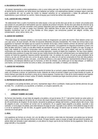 4.-DILIGENCIA DETENIDA
Un equipo representa a unos exploradores y otro a unos indios piel roja. Se encuentran; pero ni unos ni otros conocen
el idioma de los contrarios, por tanto tienen que hablarse con señas. Los exploradores desean conseguir agua y permiso
para quedarse ahí, por su parte los indios no desean extraños en su campamento y tratan de persuadir a los
exploradores a que continúen su camino. Gana el equipo que invente las señas más adecuadas.
5.-EL JUEGO DE HOLLYWOOD
Se seleccionan tres o cuatro muchachos de cada equipo, a los que se les dice que se les va a hacer una prueba para
que actúen en una película si demuestran que son capaces de producir emoción. Se les dice qué clase de emoción es la
que deben producir y se les conceden unos cuantos segundos para que reflexionen acerca de ella y luego a la voz "ya"
procedan a actuar. Es este un juego muy divertido, pero además tiene el valor de dar oportunidad para que brillen
aquellos muchachos que no son muy lucidos en otros juegos. Las emociones pueden ser alegría. envidia, odio
consternación. amor, temor, terror, etc.
6.-JUEGO DE GARRICK
Para este juego se requiere práctica y una buena dosis de imaginación por parte del monitor. Éste deberá contar con
una caja vacía, de buen tamaño. De ésta irá sacando diferentes artículos inexistentes. Por medio de mímica dará a sus
jugadores la impresión del objeto que se supone ha extraído de la caja y éstos tratarán primero de adivinar cuál ha sido
el objeto extraído y luego recordar el orden en que han sido sacados. Los jugadores en seguida procederán a hacer una
lista de tales artículos o cada uno de ellos tratará de representar con mímica que vuelve el objeto a la caja. El juego se
hace más realista si el monitor comprueba cada actuación, sacando de otra caja el objeto real que ha motivado y
confirmado por medio de éste las acciones que antes ejecutara, cuando el objeto era imaginario. He aquí doce objetos,
suficientes para practicar el juego dos veces ya que media docena de ellos son suficientes para una representación, aun
cuando sin duda los jugadores mayores podrán representar más. Un pedazo de cuerda. el cual se pasa alrededor de la
cintura y se ata con el nudo de rizo o el as de guía simple; un reloj con el cual se comprueba la hora del reloj pulsera,
ajustando éste y dándole cuerda; una pipa , una bolsa de tabaco y una caja de fósforos; representando el llenar la pipa y
encenderlo; una lámpara eléctrica que no funciona; un libro de chistes; una araña que no se deja atrapar; un teléfono;
una hacha, con la que el monitor se corta un dedo; una cacerola; una toalla; un helado; una ratonera.
7.-JUEGO DE HACIENDA
A cada jugador se le da una tarjeta que lleva escrito el nombre de un animal o pájaro doméstico. A una señal convenida,
cada uno empieza a actuar, en pantomima muda, tratando de imitar al animal o pájaro que le haya tocado en suerte, al
mismo tiempo que trata de encontrar a otros de su misma especie. Cuando tres o más de la misma especie han logrado
reunirse, pueden principiar a hacer ruidos. El rebaño, bandada o manada que logre reunirse primero, es el que gana.
8.-REPRESENTACIÓN DE UN OFICIO
Un jugador o una pareja de éstos, por turno, representan algun oficio o profesión, hasta que los demás adivinan de qué
se trata. P.e..: un plomero y su ayudante, un barbero, un cirujano operando, etc.
1? JUEGOS EN CIRCULO
1. -CRÍQUET SOBRE UN CUBO
Se forman dos bandos, el que trata de pegarle a la pelota y el que la lanza. El nº 1 del primer bando se sube sobre un
cubo, puesto boca abajo en el centro de un círculo del mayor diámetro que permita el local, y armado de una cachiporra
de 45 centímetros de longitud. El otro bando. lanzando la pelota por debajo del hombro y desde afuera del círculo, trata
de pegarle al cubo. Los bandos se turnan con la cachiporra. Si un jugador logra pegarle a la pelota, equivale a dos
carreras: si no le pega a la pelota, pero ésta tampoco le pega al cubo. equivale a una carrera. Si la pelota le pega al cubo
o el de la cachiporra se cae de éste, el jugador queda fuera del juego. El bando que se anota el mayor número de
carreras es el que gana.
2.-ÁGIL
Los jugadores se forman en círculo, con uno de ellos en el centro y éste trata de interceptar una pelota que se lanzan
entre sí de un lado a otro los que forman el círculo. Si logra hacerlo, pasa a ocupar el lugar del que lanzó la pelota. La
pelota debe ser lanzada a gran velocidad y a una altura no mayor que la de los hombros de los jugadores. Este es otro
juego sencillo y muy popular.
 