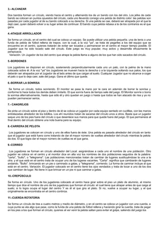 3.- ALCANZAR
Dos bandos forman un círculo, viendo hacia el centro y alternando los de un bando con los del otro. Los jefes de cada
bando se colocan en puntos opuestos del círculo, cada uno llevando consigo una pelota de distinto color: las pelotas son
pasadas por cada jugador al de su bando colocado a su derecha. Si una pelota se cae, deberá ser atrapada por el que la
dejó caer, quien deberá volver a su lugar antes de continuar. El bando cuya pelota rebasa a la de los contrarios es el que
gana.
4.-ATAQUE ARROLLADOR
Se forma un círculo, en el centro del cual se coloca un equipo. Se puede utilizar una pelota pequeña. una de tenis o una
funda de pelota de fútbol rellena de trapos. con la cual, a la voz "ya", se trata de pegarles a los del equipo que se
encuentra en el centro, quienes tratarán de evitar ser tocados y permanecer en el centro el mayor tiempo posible. El
Jugador que ha sido tocado sale del círculo. Este juego es muy popular, muy activo y desarrolla eficazmente la
perspicacia.
Variación. Un Jugador de los del centro que atrape la pelota llama a alguno de los que han sido sacados del círculo.
5.-BORDONES
Los jugadores se disponen en círculo, sosteniendo perpendicularmente cada uno un palo, con la palma de la mano
colocada sobre él. A la voz "ya" los Jugadores se mueven hacia la derecha o a la izquierda soltando sus palos, los que
deberán ser atrapados por el Jugador de al lado antes de que caigan al suelo. Cualquier Jugador que no alcance a coger
el palo o que lo deja caer, sale del juego. Gana el último que quede.
6.-BORRAR LA SONRISA
Se forma un círculo, todos sonriendo. El monitor se pasa la mano por la cara en ademán de borrar la sonrisa y
conforme lo hace todos los demás deben imitarlo. El que sonría fuera de tiempo sale del juego. El Monitor sonríe o borra
la sonrisa alternativamente, hasta que sólo él y otro quedan en juego o hasta que todos se han atacado de risa y ya no
pueden permanecer serios.
7.- CANGREJOS
Se pinta un círculo sobre el piso y dentro de él se coloca un jugador por cada equipo sentado en cuclillas, con las manos
entrelazadas alrededor de los tobillos. Los ahí reunidos tratan de sacarse del círculo unos a otros. Basta que un jugador
saque uno de los pies fuera del círculo o que desenlace sus manos para que quede fuera del juego. El que permanece al
final dentro del círculo obtiene una nota buena para su equipo.
8.-CARRERA DE PELOTA
Los jugadores se colocan en círculo y uno de ellos fuera de éste. Una pelota es pasada alrededor del círculo en tanto
que el jugador que está fuera corre tratando de dar el mayor número de vueltas alrededor del círculo mientras la pelota
da dos. El que logra dar el mayor número de vueltas es el que gana.
9.-CORREO
Los jugadores se forman en círculo alrededor del Local. asignándose a cada uno el nombre de una población. Otro
jugador se coloca en el centro y el monitor dice en alta voz los nombres de dos poblaciones seguidos de la palabra:
"carta", "bulto", o "telegrama". Las poblaciones mencionadas tratan de cambiar de lugares sustituyéndose la una a la
otra. y el que está en el centro trata de ocupar uno de los lugares vacantes. "Carta". significa que cambiarán de lugares
andando. "Bulto". brincando en un pie o caminado a gatas, y "telegrama", corriendo. La forma de caminar incluye al que
está en el centro. Variación. El jugador colocado en el centro tiene los ojos vendados y trata de tocar a uno de los dos
que cambian de lugar. No tiene ni que brincar en un pie ni que caminar a gatas.
10.-CREPÚSCULO
Se forma en círculo. Uno de los jugadores colocado al centro hace girar sobre el piso un plato de aluminio, al mismo
tiempo que dice el nombre de uno de los jugadores que forman el círculo: el cual tiene que atrapar antes de que caiga al
suelo; si lo logra ocupa el lugar del centro Y es él el que gira el plato. Si no, vuelve a ocupar su lugar, y el que
originalmente se encontraba en el centro continúa.
11.-CUERDA ROTATORIA
Se forma un círculo de tres a cuatro metros y medio de diámetro, y en el centro se coloca un jugador con una cuerda, a
cuya punta se ata algo que pese, como la funda de una pelota de fútbol rellena y haciendo girar la cuerda, trata de pegar
en los pies a los que forman el círculo, quienes al ver venir la pelota saltan para evitar el golpe, saliendo del juego los
 