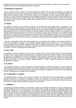 que llegan a ser tocados, ya sea por la pelota o por la cuerda: hasta que sólo queda un Jugador. que es el triunfador.
Variación. Alzar más o menos la pelota o aumentar la velocidad.
12.-DEFENSA DE LA BOTELLA
Con tiza, sobre el suelo, se trazan dos círculos concéntricos. El interior de dos metros de diámetro y el exterior de
cuatro y medio. En el centro del círculo pequeño se coloca una botella, y uno de los bandos se distribuye alrededor de
este círculo por el lado de afuera. El otro bando, usando una o dos pelotas, de más o menos dos kilos cada una, y
colocado a su arbitrio fuera del círculo grande, trata de pegarle a la botella, mientras los del otro bando la defienden con
sus cuerpos. manos y pies, lanzando la pelota cuando llega hasta ellos lo más lejos posible. Los del círculo exterior
pueden entrar dentro de éste a recoger la pelota; pero no pueden lanzarla sino cuando ya se encuentren de nuevo fuera
de su propio círculo.
13.-DOBLES
Los jugadores se forman en dos círculos concéntricos, de tal manera que cada jugador tenga un compañero. En el
centro se coloca una pelota de tenis o algo equivalente. A la voz "ya" los del círculo exterior corren alrededor de los del
interior en el sentido de las manecillas del reloj y cuando uno de sus muchachos regresa al lugar frente a su compañero,
debe penetrar al círculo en la forma de antemano convenida, tratando de tomar la pelota y enviarla a su compañero aun
cuando para ello tenga que luchar con otro. Como se ve, este es un juego más o menos rudo. Los muchachos pueden
penetrar al círculo de varias maneras: pasando por entre las piernas del compañero; saltando al burro sobre él: dando
dos vueltas a su alrededor antes de penetrar en el círculo y en otras muchas formas que pueden inventarse. Después de
haberlo jugado dos o tres veces los círculos se intercambian (le tal manera que el compañero activo resulte pasivo y
viceversa.
Variación. Los jugadores forman dos círculos concéntricos. Los del interior son "caballos" y los del exterior "jinetes". A
la voz "ya" los "jinetes" se montan en los "caballos" dándose entonces diversas órdenes; p.e..; dos vueltas por la
izquierda alrededor de los "caballos"; al llegar al suyo pasan por debajo de sus piernas y vuelven a montarse. El último
en hacerlo queda fuera del juego. De cuando en cuando hay que invertir, de tal manera que los "caballos" se conviertan
en "jinetes" y viceversa, dando igual oportunidad a todos.
14.-DOS Y TRES
Los jugadores se forman por parejas en dos círculos, uno detrás del otro y viendo hacia el centro. Uno de los jugadores
corretea a otro y cuando el fugitivo se detiene frente a una pareja el de atrás se convierte en fugitivo. Cuando el fugitivo
es tocado por su perseguidor se invierten los papeles. Primera variación. Las parejas se colocan uno frente al otro
dándose las manos para formar una caja en la cual pueden refugiarse los fugitivos, y cuando uno lo hace así, el del lado
de afuera de la caja. se convierte en fugitivo. Segunda variación. Al sonar el silbato los fugitivos se convierten en
perseguidores y viceversa
15.-EL ANILLO
Los jugadores se sientan en círculo sosteniendo una cuerda pasada por un anillo. Otro jugador se coloca de pie en el
centro y trata de atrapar al que tenga el anillo en sus manos, pues éste se hace circular de mano en mano, tratando de
que el que está en el centro no se dé cuenta de quién lo tiene. Si alguno es atrapado con el anillo en la mano éste pasa
al centro. Este juego es muy sencillo, pero muy divertido.
16.- EL RANCHERO Y LA HUERTA
Los jugadores forman un círculo, y uno, que hace de "ladrón", es enviado fuera del cuarto, escogiéndose a otro jugador
para que represente a un "ranchero". En seguida se coloca una "manzana" en el centro del círculo. El "ladrón" se
introduce en el círculo y trata de coger la manzana y salir con ella sin ser tocado por el "ranchero" a quien él no conoce.
El "ranchero" no debe moverse mientras la manzana no ha sido tocada.
17.- JAMBOREE
Los jugadores se sientan formando un círculo amplio y a cada uno se le asigna cl nombre de un país. Un muchacho con
los ojos vendados se coloca en el centro del círculo. El monitor dice una frase. por ejemplo: "los jugadores belgas están
acampando en Escocia", y así sucesivamente. Los jugadores que representan los países mencionados tienen que
intercambiar lugares sin que sean atrapados por el que está en el centro. Si uno de ellos es atrapado. sustituye al que
está en el centro. Cuando el monitor dice "Jamboree Internacional" todos deben de cambiar de lugares. Deberá reinar
silencio absoluto. Por tanto es necesario que los Jugadores se muevan sin hacer ruido, con objeto de que el muchacho
que se encuentra en el centro y tiene los ojos vendados, esté muy atento para que pueda percibir el ruido de los que se
mueven.
 
