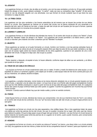 18.-JOSAFAT
Los jugadores forman un círculo, dos de ellos en el centro, uno con los ojos vendados y el otro no. El que está vendado
tratará de atrapar al otro, quien deberá contestar: "sí señor". cada vez que su compañero diga "Josafat". El del centro
podrá en vez de atraparlo pegarle con una almohada. Los que forman el círculo cuidarán que el que tiene los ojos
vendados no salga de éste.
19.- LA TRIBU CIEGA
Los jugadores con los ojos vendados y los brazos extendidos de tal manera que se toquen las puntas de sus dedos
forman un círculo. Dos jugadores se colocan en el centro del círculo con la pierna izquierda de uno amarrada a la
derecha del otro, pero sin venda en los ojos. y tratan de salir del círculo sin ser tocados por los que lo forman, quienes
pueden estirarse pero no moverse de su puesto original.
20.-LIEBRES Y LEBRELES
Los jugadores forman un círculo dándose dos lebreles las manos. En el centro del círculo se coloca una "liebre" y fuera
de éste los "lebreles" tratan de atrapar a la "liebre". Los jugadores del círculo permitirán a la liebre entrar y salir del
círculo a voluntad: pero tratarán de evitar o estorbar que los "lebreles" la atrapen.
21.-MUERTO
Doce jugadores se sientan en el suelo formando un círculo, hombro con hombro y con las piernas estiradas hacia el
centro; otro jugador se coloca de pie en el pequeño espacio libre que deja los pies de los que están sentados y se deja
caer con el cuerpo rígido sobre los brazos extendidos de los otros jugadores, quienes lo van pasando de uno a otro
alrededor del círculo. Si alguno lo deja caer, ése ocupa su puesto.
22.-SILBAR
Todos respiran y después, al expeler el aire, lo hacen silbando; conforme dejan de silbar se van sentando, y el último
que queda es el que gana.
23.-TIRAR DE UN CABLE EN CÍRCULO
Los equipos se forman en círculo sosteniendo cada una un cable. A metro y medio de distancia de cada equipo y a sus
espaldas se coloca un sombrero jugador y otro objeto por el estilo y cada equipo trata de tirar de la cuerda para que uno
de sus miembros, sin soltarla, levante el objeto.
24.-TOPETÓN
Los jugadores, a amplios intervalos, corren todos en la misma dirección alrededor de un círculo grande trazado con tiza
sobre el piso, y ejecutan una de estas dos cosas: o el que toca al que va al frente sale del juego (competencia inversa
para que los más débiles practiquen) o aquel a quien se toca es el que sale del juego (competencia real). En cualquiera
de los dos casos el juego continúa hasta que sólo queda un jugador. Cuando los jugadores son muchos hay que formar
varios círculos.
Variación. Cuando suena el silbato hay que dar media vuelta y correr en sentido contrario.
25.-TOROS
Cada Equipo forma un círculo, dándose las manos sus componentes. Uno de sus miembros hace de "toro" y se coloca
en el centro del círculo de los contrarios. A la voz "ya" los toros tratan de salir del círculo y el que lo logra primero es el
que gana.
26.- TRANCO
Los jugadores se forman en círculo con los pies separados y las rodillas tiesas. Dos o tres jugadores tratan de pasar
una pelota por entre las piernas de los del círculo, los que no pueden moverse de su lugar, sino sólo usar las manos
para detener la pelota. El que la deja pasar ocupa el lugar del que la lanzó. Variación. Los que forman el círculo lanzan la
pelota tratando de hacerla pasar entre las piernas de un Jugador en el centro, quien puede moverse, pero conservando
siempre separados los pies.
27.-VENENO
Los jugadores se forman en círculo y en el centro se coloca el "veneno" (un banco, una clava india o un círculo pintado
con tiza), los jugadores se dan las manos y tratan de tirar de los compañeros hacia el "veneno" para que tropiecen con él
 