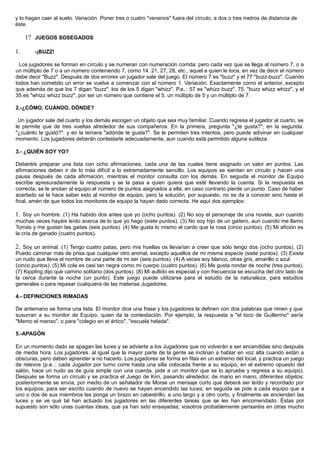y lo hagan caer al suelo. Variación. Poner tres o cuatro "venenos" fuera del círculo, a dos o tres metros de distancia de
éste.
1? JUEGOS SOSEGADOS
1. -¡BUZZ!
Los jugadores se forman en círculo y se numeran con numeración corrida: pero cada vez que se llega al número 7, o a
un múltiplo de 7 o a un número conteniendo 7, como 14. 21, 27, 28, etc., aquel a quien le toca, en vez de decir el número
debe decir "Buzz". Después de dos errores un jugador sale del juego. El número 7 es "buzz" y el 77 "buzz-buzz". Cuando
todos han cometido un error se vuelve a comenzar con el número 1. Variación. Exactamente como el anterior, excepto
que además de que los 7 digan "buzz". los de los 5 digan "whizz". P.e..: 57 es "whizz buzz". 75. "buzz whizz whizz", y el
35 es "whizz whizz buzz", por ser un número que contiene el 5, un múltiplo de 5 y un múltiplo de 7.
2.-¿CÓMO, CUÁNDO, DÓNDE?
Un jugador sale del cuarto y los demás escogen un objeto que sea muy familiar. Cuando regresa el jugador al cuarto, se
le permite que de tres vueltas alrededor de sus compañeros. En la primera, pregunta "¿te gusta?"; en la segunda.
"¿cuánto te gustó?". y en la tercera "adónde te gusta?". Se le permiten tres intentos, pero puede adivinar en cualquier
momento. Los jugadores deberán contestarle adecuadamente, aun cuando está permitido alguna sutileza.
3.- ¿QUIÉN SOY YO?
Deberéis preparar una lista con ocho afirmaciones, cada una de las cuales tiene asignado un valor en puntos. Las
afirmaciones deben ir de lo más difícil a lo extremadamente sencillo. Los equipos se sientan en círculo y hacen una
pausa después de cada afirmación, mientras el monitor consulta con los demás. En seguida el monitor de Equipo
escribe apresuradamente la respuesta y se la pasa a quien quiera que esté llevando la cuenta. Si la respuesta es
correcta, se le anotan al equipo el número de puntos asignados a ella; en caso contrario pierde un punto. Caso de haber
acertado se le hace saber esto al monitor de equipo, pero la solución, por supuesto, no se da a conocer sino hasta el
final, amén de que todos los monitores de equipo la hayan dado correcta. He aquí dos ejemplos:
1. Soy un hombre. (1) Ha habido dos antes que yo (ocho puntos). (2) No soy el personaje de una novela, aun cuando
muchas veces hayáis leído acerca de lo que yo hago (siete puntos). (3) No soy hijo de un gaitero, aun cuando me llamo
Tomás y me gustan las gaitas (seis puntos). (4) Me gusta lo mismo el cardo que la rosa (cinco puntos). (5) Mi afición es
la cría de ganado (cuatro puntos).
2. Soy un animal. (1) Tengo cuatro patas, pero mis huellas os llevarían a creer que sólo tengo dos (ocho puntos). (2)
Puedo caminar más de prisa que cualquier otro animal, excepto aquellos de mi misma especie (siete puntos). (3) Existe
un nudo que lleva el nombre de una parte de mi ser (seis puntos). (4) A veces soy blanco, otras gris, amarillo o azul
(cinco puntos). (5) Mi cola es casi tan negra como mi cuerpo (cuatro puntos). (6) Me gusta rondar de noche (tres puntos).
(7) Kippling dijo que camino solitario (dos puntos). (8) Mi aullido es especial y con frecuencia se escucha del otro lado de
la cerca durante la noche (un punto). Este juego puede utilizarse para el estudio de la naturaleza, para estudios
generales o para repasar cualquiera de las materias Jugadores.
4.- DEFINICIONES RIMADAS
De antemano se forma una lista. El monitor dice una frase y los jugadores la definen con dos palabras que rimen y que
susurran a su monitor de Equipo, quien da la contestación. Por ejemplo, la respuesta a "el loco de Guillermo" sería
"Memo el menso", o para "colegio en el ártico", "escuela helada".
5.-APAGÓN
En un momento dado se apagan las luces y se advierte a los Jugadores que no volverán a ser encendidas sino después
de media hora. Los jugadores. al igual que la mayor parte de la gente se inclinan a hablar en voz alta cuando están a
obscuras, pero deben aprender a no hacerlo. Los jugadores se forma en filas en un extremo del local, y practica un juego
de relevos (p.e..: cada Jugador por turno corre hasta una silla colocada frente a su equipo, en el extremo opuesto del
salón, hace un nudo as de guía simple con una cuerda, pide a un monitor que se lo apruebe y regresa a su equipo).
Después se forma un círculo y se practica el Juego de Kim, pasando alrededor, de mano en mano, diferentes objetos:
posteriormente se envía, por medio de un señalador de Morse un mensaje corto que deberá ser leído y recordado por
los equipos, para ser escrito cuando de nuevo se hayan encendido las luces; en seguida se pide a cada equipo que a
uno o dos de sus miembros les ponga un brazo en cabestrillo, a uno largo y a otro corto, y finalmente se encienden las
luces y se ve qué tal han actuado los jugadores en las diferentes tareas que se les han encomendado. Éstas por
supuesto son sólo unas cuantas ideas, que ya han sido ensayadas; vosotros probablemente pensaréis en otras mucho
 