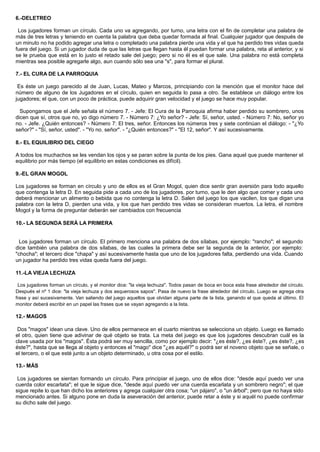 6.-DELETREO
Los jugadores forman un círculo. Cada uno va agregando, por turno, una letra con el fin de completar una palabra de
más de tres letras y teniendo en cuenta la palabra que deba quedar formada al final. Cualquier jugador que después de
un minuto no ha podido agregar una letra o completado una palabra pierde una vida y el que ha perdido tres vidas queda
fuera del juego. Si un jugador duda de que las letras que llegan hasta él puedan formar una palabra, reta al anterior, y si
se le prueba que está en lo justo el retado sale del juego; pero si no él es el que sale. Una palabra no está completa
mientras sea posible agregarle algo, aun cuando sólo sea una "s", para formar el plural.
7.- EL CURA DE LA PARROQUIA
Es éste un juego parecido al de Juan, Lucas, Mateo y Marcos, principiando con la mención que el monitor hace del
número de alguno de los Jugadores en el círculo, quien en seguida lo pasa a otro. Se establece un diálogo entre los
jugadores; el que, con un poco de práctica, puede adquirir gran velocidad y el juego se hace muy popular.
Supongamos que el Jefe señala el número 7. - Jefe: El Cura de la Parroquia afirma haber perdido su sombrero, unos
dicen que sí, otros que no, yo digo número 7. - Número 7: ¿Yo señor? - Jefe: Sí, señor, usted. - Número 7: No, señor yo
no. - Jefe. ¿Quién entonces? - Número 7: El tres, señor. Entonces los números tres y siete continúan el diálogo: - "¿Yo
señor?" - "Sí, señor, usted". - "Yo no. señor". - "¿Quién entonces?" - "El 12, señor". Y así sucesivamente.
8.- EL EQUILIBRIO DEL CIEGO
A todos los muchachos se les vendan los ojos y se paran sobre la punta de los pies. Gana aquel que puede mantener el
equilibrio por más tiempo (el equilibrio en estas condiciones es difícil).
9.-EL GRAN MOGOL
Los jugadores se forman en círculo y uno de ellos es el Gran Mogol, quien dice sentir gran aversión para todo aquello
que contenga la letra D. En seguida pide a cada uno de los jugadores. por turno, que le den algo que comer y cada uno
deberá mencionar un alimento o bebida que no contenga la letra D. Salen del juego los que vacilen, los que digan una
palabra con la letra D, pierden una vida, y los que han perdido tres vidas se consideran muertos. La letra, el nombre
Mogol y la forma de preguntar deberán ser cambiados con frecuencia
10.- LA SEGUNDA SERÁ LA PRIMERA
Los jugadores forman un círculo. El primero menciona una palabra de dos sílabas, por ejemplo: "rancho"; el segundo
dice también una palabra de dos sílabas, de las cuales la primera debe ser la segunda de la anterior, por ejemplo:
"chocha"; el tercero dice "chapa" y así sucesivamente hasta que uno de los jugadores falta, perdiendo una vida. Cuando
un jugador ha perdido tres vidas queda fuera del juego.
11.-LA VIEJA LECHUZA
Los jugadores forman un círculo, y el monitor dice: "la vieja lechuza". Todos pasan de boca en boca esta frase alrededor del círculo.
Después el nº 1 dice: "la vieja lechuza y dos asquerosos sapos". Pasa de nuevo la frase alrededor del círculo. Luego se agrega otra
frase y así sucesivamente. Van saliendo del juego aquellos que olvidan alguna parte de la lista, ganando el que queda al último. El
monitor deberá escribir en un papel las frases que se vayan agregando a la lista.
12.- MAGOS
Dos "magos" idean una clave. Uno de ellos permanece en el cuarto mientras se selecciona un objeto. Luego es llamado
el otro, quien tiene que adivinar de qué objeto se trata. La meta del juego es que los jugadores descubran cuál es la
clave usada por los "magos". Ésta podrá ser muy sencilla, como por ejemplo decir: "¿es éste?, ¿es éste?, ¿es éste?, ¿es
éste?", hasta que se llega al objeto y entonces el "mago" dice "¿es aquél?" o podrá ser el noveno objeto que se señale, o
el tercero, o el que esté junto a un objeto determinado, u otra cosa por el estilo.
13.- MÁS
Los jugadores se sientan formando un círculo. Para principiar el juego, uno de ellos dice: "desde aquí puedo ver una
cuerda color escarlata"; el que le sigue dice, "desde aquí puedo ver una cuerda escarlata y un sombrero negro"; el que
sigue repite lo que han dicho los anteriores y agrega cualquier otra cosa; "un pájaro", o "un árbol"; pero que no haya sido
mencionado antes. Si alguno pone en duda la aseveración del anterior, puede retar a éste y si aquél no puede confirmar
su dicho sale del juego.
 