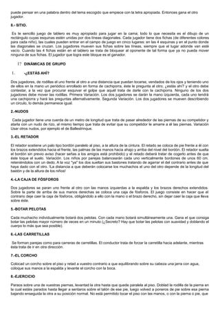 puede pensar en una palabra dentro del tema escogido que empiece con la letra apropiada. Entonces gana el otro
jugador.
8.- SITIO.
Es te sencillo juego de tablero es muy apropiado para jugar en la cama; todo lo que necesita es el dibujo de un
rectángulo cuyas esquinas estén unidas por dos líneas diagonales. Cada jugador tiene dos fichas (de diferentes colores
para cada niño), las cuales pueden entrar en el campo de juego en cinco lugares: en las 4 esquinas y en el punto donde
las diagonales se cruzan. Los jugadores mueven sus fichas sobre las líneas, siempre que el lugar adonde van esté
vacío. Cuando las 4 fichas están en el tablero se trata de bloquear al oponente de tal forma que ya no pueda mover
ninguna de sus fichas. El jugador que logra este bloque es el ganador.
1? DINÁMICAS DE GRUPO
1. -¿ESTÁS AHÍ?
Dos jugadores, de rodillas el uno frente al otro a una distancia que puedan tocarse, vendados de los ojos y teniendo uno
de ellos en la mano un periódico enrollado en forma de cachiporra, éste le pregunta al otro; ¿estás ahí? y el otro debe
contestar, a la vez que procurar esquivar el golpe que aquél trata de darle con la cachiporra. Ninguno de los dos
jugadores debe mover las rodillas. Primera Variación. Los dos jugadores se darán la mano izquierda, cada uno tendrá
una cachiporra y hará las preguntas alternativamente. Segunda Variación. Los dos jugadores se mueven describiendo
un circulo, lo demás permanece igual.
2.-NUDOS
Cada jugador tiene una cuerda de un metro de longitud que trata de pasar alrededor de las piernas de su competidor y
atarla con un nudo de rizo, al mismo tiempo que trata de evitar que su competidor le amarre a él las piernas. Variación
Usar otros nudos, por ejemplo el de Ballestrinque.
3.-EL RETADOR
El retador sostiene un palo tipo bordón paralelo al piso, a la altura de la cintura. El retado se coloca de pie frente a él con
los brazos extendidos hacia el frente, las palmas de las manos hacia ahajo y arriba del nivel del bordón. El retador suelta
el bordón sin previo aviso (hacer señas a los amigos está prohibido) y el retado deberá tratar de cogerlo antes de que
éste toque el suelo. Variación. Los niños por parejas balancearán cada uno verticalmente bordones de unos 60 cm.
reteniéndolos con un dedo. A la voz "ya" los dos sueltan sus bastones tratando de agarrar el del contrario antes de que
haya dado con el otro. !La distancia a que deberán colocarse los muchachos el uno del otro depende de la longitud del
bastón y de la altura de los niños!
4.-LA CAJA DE FÓSFOROS
Dos jugadores se paran uno frente al otro con las manos izquierdas a la espalda y los brazos derechos extendidos.
Sobre la parte de arriba de sus manos derechas se coloca una caja de fósforos. El juego consiste en hacer que el
contrario deje caer la caja de fósforos, obligándolo a ello con la mano o el brazo derecho, sin dejar caer la caja que lleva
sobre éste.
5.-BOTAR PELOTAS
Cada muchacho individualmente botará dos pelotas. Con cada mano botará simultáneamente una. Gana el que consiga
botar las pelotas mayor número de veces en un minuto (¿Secreto? Hay que botar las pelotas con suavidad y doblando el
cuerpo lo más que sea posible).
6.-LAS CARRETILLAS
Se forman parejas como para carreras de carretillas. El conductor trata de forzar la carretilla hacia adelante, mientras
ésta trata de ir en otra dirección.
7.-EL CORCHO
Colocad un corcho sobre el piso y retad a vuestro contrario a que equilibrando sobre su cabeza una jarra con agua,
coloque sus manos a la espalda y levante el corcho con la boca.
8.-EJERCICIO
Paraos sobre una de vuestras piernas, levantad la otra hasta que quede paralela al piso. Doblad la rodilla de la pierna en
la cual estáis parados hasta llegar a sentaros sobre el talón de ese pie, luego volved a poneros de pie sobre esa pierna
bajando enseguida la otra a su posición normal. No está permitido tocar el piso con las manos, o con la pierna o pie, que
 