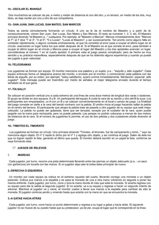 14.- OSCILAR EL MANIQUÍ
Dos muchachos se colocan de pie, a metro y medio de distancia el uno del otro, y un tercero, en medio de los dos, muy
tieso, se deja oscilar por uno y otro de sus compañeros.
15.- SAN JUAN, SAN LUCAS, SAN MATEO, SAN MARCOS
Todos se sienta cómodamente formando un círculo. A uno se le da el nombre de Maestro y a partir de él,
consecutivamente, vienen San Juan, San Lucas, San Mateo y San Marcos. El resto se numeran 1, 2, 3, etc. El Maestro
principia diciendo "el Maestro a..." cualquiera. Por ejemplo, el "Maestro a Marcos". Marcos inmediatamente dice: "Marcos
al 7"; el 7 dice "7 al 3", "3 al 5"; "5 a Lucas", "Lucas al Maestro", y así sucesivamente. Tan pronto como alguno falla en
contestar rápidamente, o alguno contesta erróneamente, el que ha cometido el error pasa a ocupar el último lugar en el
círculo, avanzando un lugar todos los que están después de él. Si el Maestro es el que comete el error, pasa también a
ocupar el último lugar en el círculo y Marcos pasa a ocupar el lugar del Maestro y los tres apóstoles avanzan un lugar,
convirtiéndose el número 1 en el cuarto apóstol. A primera vista el juego parece complicado; pero de hecho es muy
sencilio y su práctica maravillosa, especialmente después de que se ha obtenido alguna experiencia y cuando ya puede
ser jugado a gran velocidad
16.-TELEGRAMAS
Los jugadores se forman por equipo. El monitor menciona una palabra y un sujeto, p.e..: "esquife y Jefe Jugador". Cada
equipo entonces forma un telegrama acerca del monito, o enviado por el monitor, o comenzando cada palabra con las
letras de esquife, por su orden, por ejemplo: "estoy satisfecho, quiero unirme inmediatamente, felicitación, especial. Jefe
Jugador". Este mensaje puede ser trasmitido por medio de señales; el mejor telegrama enviado durante el tiempo
señalado es el que gana.
17.-TÍA SALLY
Se colocan en posición vertical uno a cada extremo de una línea de unos doce metros de longitud dos varas o bastones.
El grupo se divide en dos equipos: A y B. Un participante del equipo A cuida la vara de su bando y otro del B la suya. Los
participantes son emparejados, un A con un B y se colocan convenientemente en el local o campo de juego. La finalidad
del juego consiste en darle a la vara del bando contrario con la pelota. El arbitro inicia el juego haciendo saltar la pelota
en el centro del terreno. El participante que atrapa la pelota trata de pasarla a otro jugador de su equipo que esté mejor
colocado. La pelota no puede ser golpeada, tiene que ser lanzada, excepto por el cuidador de la vara, quien puede
pegarle con la mano para rechazarla, pero no puede patearla. Las parejas no podrán colocarse a menos de dos metros
de distancia de la vara. Si el número de jugadores lo permite, el uso de dos pelotas y dos cuidadores añade diversión al
juego.
18.- TIMOTEO EL TIMORATO
Los jugadores se forman en círculo. Uno principia diciendo "Timoteo, el timorato, fue de campamento y tomó..." aquí se
menciona algún objeto. El nº 2 repite lo dicho por el nº 1 y agrega otro objeto, y así continúa el juego. Salen de éste los
que no logran repetir la lista, ganando el último que queda. El monitor deberá escribir en un papel la lista, conforme se
vaya formando ésta.
1? JUEGOS DE RELEVOS
1. -MAREAO
Cada jugador, por turno, recorre una pista determinada llevando entre las piernas un objeto adecuado (p.e..: un saco
con garbanzos) sin tocarla con las manos. Si un jugador deja caer la bolsa debe principiar de nuevo.
2.-DERECHA O IZQUIERDA
Un monitor por cada equipo se coloca en el extremo opuesto del cuarto, llevando consigo una moneda o un objeto
parecido. Coloca sus manos a la espalda y se pasa la moneda de una a otra mano volviendo en seguida a poner las
manos enfrente. Cada jugador, por turno, corre y toca la mano donde él cree que está la moneda. Si acierta regresa con
su equipo para dar la salida al segundo jugador. Si no acierta, va a su equipo y regresa a hacer un segundo intento de
adivinar. Mientras el jugador va y viene, el monitor vuelve a llevar sus manos a la espalda para cambiar de sitio la
moneda. El jugador continúa yendo y viniendo hasta que acierta con la mano en que se encuentra la moneda.
3.-A GATAS HACIA ATRÁS
Cada jugador, por turno, corre hacia un punto determinado y regresa a su lugar a gatas y hacia atrás. El siguiente
jugador no se mueve de su puesto hasta que su predecesor, ya de pie, ocupa el lugar que le corresponde en la línea.
 