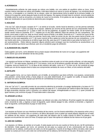 4.-ACROBACIA
Inmediatamente enfrente de cada equipo se coloca una botella, con una pelota en equilibrio sobre su boca. Unos
cuantos metros más lejos se coloca otra botella y más lejos todavía se marca un punto de regreso. Los monitores llevan
por turno, a horcajadas a un miembro de su equipo, quien sin desmontarse toma la pelota de la primera botella y la
coloca en la segunda, yendo después hasta el punto de regreso. De regreso el jinete hace lo contrario. toma la pelota de
la botella sobre la cual se encuentra y la coloca de nuevo en la primera. Si la pelota se cae de alguna de las botellas
debe ser recolocada sin que el jinete se desmonte para recogerla.
5.-AGILIDAD
A la voz "ya", todo el equipo. excepto el nº 1, se sienta en el suelo, viendo hacia la derecha y con las piernas estiradas
hacia el frente. El nº 1 corre a lo largo de su equipo. saltando por encima de las piernas de sus componentes hasta el
otro extremo. A continuación (nº 1) pasa a cada uno de los jugadores. el jugador da media vuelta, de tal manera que
quede viendo hacia la izquierda. El nº 1 regresa por el otro lado saltando sobre las piernas de sus compañeros. Tan
pronto como pasa a cada uno, éste se hinca viendo hacia el frente y se dobla. Entonces el nº 1 recorre de nuevo la fila,
pasando a sus compañeros por entre sus piernas; hecho esto, éstos se ponen de pie, dan dos pasos hacia el frente y se
colocan con los pies separados; el nº 1 de nuevo recorre la fila a gatas por entre las piernas de sus compañeros, y una
vez hecho esto corre a colocarse en el último lugar de la fila, para que el nº 2 repita todo lo que antes ha hecho el nº 1, y
así sucesivamente... Estos relevos requieren alguna práctica para conseguir que los muchachos se acostumbren a la
serie de cambios que tienen que efectuar, pero es un excelente juego de exhibición.
6.-ALREDEDOR DEL EQUIPO
Cada jugador, por turno, corre alrededor de su propio equipo colocándose de nuevo en su lugar. Los jugadores del
centro tienen que correr alrededor de las dos puntas.
7.-ÁNGELES VOLADORES
Los equipos se forman en hileras, sentados sus miembros sobre el suelo con el más grande enfrente y el más pequeño
atrás. El nº 1 de cada equipo, llevando al nº 2 en brazos, corre con él al extremo opuesto del salón, donde lo para. El nº
2 regresa, toma en brazos al nº 3 y lo lleva al otro extremo del salón, como el nº 1 lo hizo con él. Así continúa el juego
hasta que uno de los equipos tiene a todos sus componentes sentados de nuevo en hilera, al otro extremo del salón.
8.-ANTÍLOPE
Cada jugador toma, con su mano derecha, por el tobillo, al compañero que tiene enfrente. Los equipos, conservando
esta posición. corren hacia arriba y hacia abajo en una pista determinada. Si un jugador se suelta, el equipo deberá
principiar de nuevo. El primer equipo que termine sin contratiempo es el que gana.
9.- ANTORCHA OLÍMPICA
A la voz "ya" el nº 1, que está provisto de una antorcha eléctrica la enciende y la apaga rápidamente y la pasa al nº 2,
quien, nuevamente la enciende y apaga rápidamente y la pasa al nº 3, continuando así hasta el último del equipo, quien
la deja encendida mientras corre a ponerse a la cabeza del equipo, entregándosela al nuevo nº 2, quien procede de
igual manera y así continúa el juego. El local debe estar a obscuras.
10.-APAGAR LA VELA
A diez metros de distancia, frente a cada equipo, se colocan una vela y dos fósforos. El primer jugador de cada equipo
corre, enciende la vela, y regresa a tocar al siguiente, quien deberá apagar la vela, volverla a encender, y regresar a
tocar al siguiente, continuándose el juego en esta forma.
11.-ARCOS
Los equipos se forman con sus miembros tomados de las manos, con los brazos extendidos y los espacios entre unos y
otros numerados. El monitor dice un número y el último del equipo corre a pasar por aquel espacio seguido por el resto,
sin soltarse de las manos. Los jugadores de cada lado del espacio dan la vuelta cuando el último ha pasado y los
equipos se encuentran de nuevo en línea. El equipo que lo hace más aprisa sin soltarse de las manos es el que gana.
12.-ARO DE CUERDA
Los equipos, en hileras, se sientan en el suelo. A cada equipo se le da una cuerda en forma de aro, de 50 centímetros
de diámetro. Cada jugador, por turno, sin ponerse de pie pasa su cuerpo por el aro, comenzando por los pies y
sacándolo por la cabeza, continuando así cada uno de los jugadores. Cuando el aro llega al último de éstos, éste vuelve
a pasar su cuerpo por el aro; pero esta vez comenzando por la cabeza y terminando por los pies. El equipo cuyo aro
 