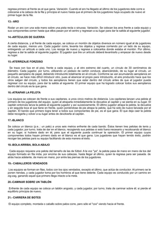 regresa primero al frente es el que gana. Variación. Cuando el aro ha llegado al último de los jugadores éste corre a
colocarse a la cabeza de la fila y principia el nuevo hasta que el primero de los jugadores haya ocupado de nuevo el
primer lugar de la fila.
13.- ARO
Rodar un aro con una sola mano sobre una pista recta o sinuosa. Variación. Se colocan los aros frente a cada equipo y
sus componentes corren hasta que ellos pasan por el centro y regresan a su lugar para dar la salida al siguiente jugador.
14.-ARTÍCULOS DE GUERRA
A cierta distancia, y al frente de cada equipo, se coloca un montón de objetos diversos en número igual al de jugadores
de cada equipo, menos uno. Cada jugador corre, levanta los objetos y regresa corriendo por un lado de su equipo,
entregando un artículo a cada uno. Los recoge de nuevo y regresa a colocarlos donde estaba el montón. Por último,
regresa a dar la salida al siguiente jugador. El jugador que tire un artículo deberá levantrarlo y empezar de nuevo desde
su lugar.
15.-ATERRIZAJE FORZOSO
Se traza con tiza en el piso, frente a cada equipo, y al otro extremo del cuarto, un círculo de 30 centímetros de
diámetro. Cada jugador, por turno, utilizando un pedazo de cartón conduce, abanicándolo, de su lugar al círculo, un
pequeño aeroplano de papel, debiendo introducirlo totalmente en el círculo. Conforme se van acumulando aeroplanos en
el círculo, se hace más difícil introducir otro, pues al abanicar el propio para introducirlo, el aire producido hace que los
otros salgan del círculo, y todos los aeroplanos tienen que estar dentro del círculo antes de que el jugador pueda
regresar con su equipo, para dar la salida al siguiente. El primer equipo que ha logrado colocar todos sus aeroplanos
dentro del círculo es la que gana.
16.-ATRAPAR LA PELOTA
Los equipos se colocan de frente a sus capitanes, a unos cinco metros de distancia. Los capitanes lanzan una pelota al
primero de los jugadores del equipo. quien al atraparla inmediatamente la devuelve al capitán y se sienta en su lugar. El
capitán entonces lanza la pelota al siguiente jugador y así sucesivamente. El último jugador atrapa la pelota, la devuelve
y en seguida toca al que tiene en frente, quien poniéndose de pie atrapa la pelota, que ha sido de nuevo lanzada por el
capitán. El bando que primero logra tener a todos sus componentes de pie, es el que gana. El que deja caer la pelota
debe recogerla y volver a su lugar antes de devolverla al capitán.
17.-BLANCO
Se coloca un blanco (p.e..: un palo) a unos seis metros enfrente de cada bando. Éstos tienen tres pelotas de tenis y
cada jugador, por turno, trata de dar en el blanco, recogiendo sus pelotas si esto fuera necesario y recolocando el blanco
en su lugar, si hubiera dado en él, para que el siguiente pueda continuar la operación. El primer equipo cuyos
componentes todos hayan primero dado en el blanco es el que gana. Los jugadores que hayan tenido éxito, podrán
recoger las pelotas para su equipo facilitando de esta manera el éxito.
18.-BOLA ARRIBA, BOLA ABAJO
Cada equipo requiere una pelota del tamaño de las de fútbol. A la voz "ya", la pelota pasa de mano en mano de los del
equipo formado en fila india, por encima de sus cabezas, hasta llegar al último, quien la regresa para ser pasada. de
atrás hacia adelante, de mano en mano, por entre las piernas de los jugadores.
19.- CABALLEROS VENDADOS
Los equipos se forman en filas, todos con los ojos vendados, excepto el último, que actúa de conductor. Al primero se le
ponen riendas, y cada jugador toma por los hombros al que tiene delante. Cada equipo es conducido por un camino en
zig-zag, ganando aquel que primero llega intacto a la meta.
20.-CAMINAR SOBRE UN TABLÓN
Enfrente de cada equipo se coloca un tablón angosto, y cada jugador, por turno, trata de caminar sobre él; si pierde el
equilibrio principia de nuevo.
21.- CARRERA DE BOTES
El equipo completo, montada o caballo sobre palos corre, pero sólo el "cox" viendo hacia el frente.
 