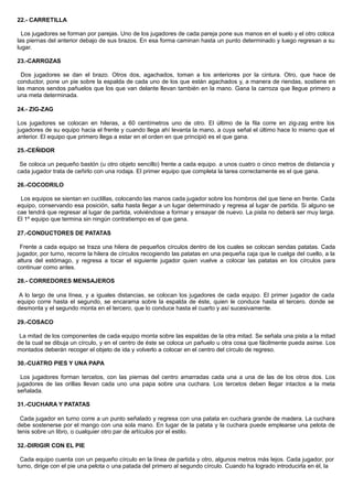 22.- CARRETILLA
Los jugadores se forman por parejas. Uno de los jugadores de cada pareja pone sus manos en el suelo y el otro coloca
las piernas del anterior debajo de sus brazos. En esa forma caminan hasta un punto determinado y luego regresan a su
lugar.
23.-CARROZAS
Dos jugadores se dan el brazo. Otros dos, agachados, toman a los anteriores por la cintura. Otro, que hace de
conductor, pone un pie sobre la espalda de cada uno de los que están agachados y, a manera de riendas, sostiene en
las manos sendos pañuelos que los que van delante llevan también en la mano. Gana la carroza que llegue primero a
una meta determinada.
24.- ZIG-ZAG
Los jugadores se colocan en hileras, a 60 centímetros uno de otro. El último de la fila corre en zig-zag entre los
jugadores de su equipo hacia el frente y cuando llega ahí levanta la mano, a cuya señal el último hace lo mismo que el
anterior. El equipo que primero llega a estar en el orden en que principió es el que gana.
25.-CEÑIDOR
Se coloca un pequeño bastón (u otro objeto sencillo) frente a cada equipo. a unos cuatro o cinco metros de distancia y
cada jugador trata de ceñirlo con una rodaja. El primer equipo que completa la tarea correctamente es el que gana.
26.-COCODRILO
Los equipos se sientan en cuclillas, colocando las manos cada jugador sobre los hombros del que tiene en frente. Cada
equipo, conservando esa posición, salta hasta llegar a un lugar determinado y regresa al lugar de partida. Si alguno se
cae tendrá que regresar al lugar de partida, volviéndose a formar y ensayar de nuevo. La pista no deberá ser muy larga.
El 1º equipo que termina sin ningún contratiempo es el que gana.
27.-CONDUCTORES DE PATATAS
Frente a cada equipo se traza una hilera de pequeños círculos dentro de los cuales se colocan sendas patatas. Cada
jugador, por turno, recorre la hilera de círculos recogiendo las patatas en una pequeña caja que le cuelga del cuello, a la
altura del estómago, y regresa a tocar el siguiente jugador quien vuelve a colocar las patatas en los círculos para
continuar como antes.
28.- CORREDORES MENSAJEROS
A lo largo de una línea, y a iguales distancias, se colocan los jugadores de cada equipo. El primer jugador de cada
equipo corre hasta el segundo, se encarama sobre la espalda de éste, quien le conduce hasta el tercero. donde se
desmonta y el segundo monta en el tercero, que lo conduce hasta el cuarto y así sucesivamente.
29.-COSACO
La mitad de los componentes de cada equipo monta sobre las espaldas de la otra mitad. Se señala una pista a la mitad
de la cual se dibuja un círculo, y en el centro de éste se coloca un pañuelo u otra cosa que fácilmente pueda asirse. Los
montados deberán recoger el objeto de ida y volverlo a colocar en el centro del círculo de regreso.
30.-CUATRO PIES Y UNA PAPA
Los jugadores forman tercetos, con las piernas del centro amarradas cada una a una de las de los otros dos. Los
jugadores de las orillas llevan cada uno una papa sobre una cuchara. Los tercetos deben llegar intactos a la meta
señalada.
31.-CUCHARA Y PATATAS
Cada jugador en turno corre a un punto señalado y regresa con una patata en cuchara grande de madera. La cuchara
debe sostenerse por el mango con una sola mano. En lugar de la patata y la cuchara puede emplearse una pelota de
tenis sobre un libro, o cualquier otro par de artículos por el estilo.
32.-DIRIGIR CON EL PIE
Cada equipo cuenta con un pequeño círculo en la línea de partida y otro, algunos metros más lejos. Cada jugador, por
turno, dirige con el pie una pelota o una patada del primero al segundo círculo. Cuando ha logrado introducirla en él, la
 