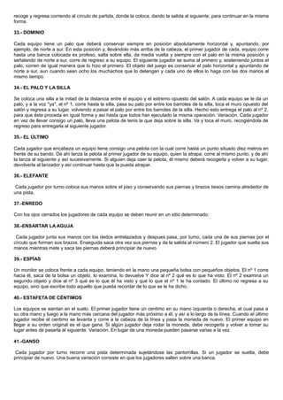 recoge y regresa corriendo al círculo de partida, donde la coloca, dando la salida al siguiente, para continuar en la misma
forma.
33.- DOMINIO
Cada equipo tiene un palo que deberá conservar siempre en posición absolutamente horizontal y, apuntando, por
ejemplo, de norte a sur. En esta posición y, llevándolo más arriba de la cabeza, el primer jugador de cada, equipo corre
hasta una banca colocada ex profeso, salta sobre ella, da media vuelta y siempre con el palo en la misma posición y
señalando de norte a sur, corre de regreso a su equipo. El siguiente jugador se suma al primero y, sosteniendo juntos el
palo, corren de igual manera que lo hizo el primero. El objeto del juego es conservar el palo horizontal y apuntando de
norte a sur, aun cuando sean ocho los muchachos que lo detengan y cada uno de ellos lo haga con las dos manos al
mismo tiempo.
34.- EL PALO Y LA SILLA
Se coloca una silla a la mitad de la distancia entre el equipo y el extremo opuesto del salón. A cada equipo se le da un
palo, y a la voz "ya", el nº 1, corre hasta la silla, pasa su palo por entre los barrotes de la silla, toca el muro opuesto del
salón y regresa a su lugar, volviendo a pasar el palo por entre los barrotes de la silla. Hecho esto entrega el palo al nº 2,
para que éste proceda en igual forma y así hasta que todos han ejecutado la misma operación. Variación. Cada jugador
en vez de llevar consigo un palo, lleva una pelota de tenis la que deja sobre la silla. Va y toca el muro, recogiéndola de
regreso para entregarla al siguiente jugador.
35.- EL ÚLTIMO
Cada jugador que encabeza un equipo tiene consigo una pelota con la cual corre hasta un punto situado diez metros en
frente de su bando. De ahí lanza la pelota al primer jugador de su equipo, quien la atrapa, corre al mismo punto, y de ahí
la lanza al siguiente y así sucesivamente. Si alguien deja caer la pelota, él mismo deberá recogerla y volver a su lugar,
devolverla al lanzador y así continuar hasta que la pueda atrapar.
36.- ELEFANTE
Cada jugador por turno coloca sus manos sobre el piso y conservando sus piernas y brazos tiesos camina alrededor de
una pista.
37.-ENREDO
Con los ojos cerrados los jugadores de cada equipo se deben reunir en un sitio determinado.
38.-ENSARTAR LA AGUJA
Cada jugador junta sus manos con los dedos entrelazados y despues pasa, por turno, cada una de sus piernas por el
círculo que forman sus brazos. Enseguida saca otra vez sus piernas y da la salida al número 2. El jugador que suelta sus
manos mientras mete y saca las piernas deberá principiar de nuevo.
39.- ESPÍAS
Un monitor se coloca frente a cada equipo. teniendo en la mano una pequeña bolsa con pequeños objetos. El nº 1 corre
hacia él, saca de la bolsa un objeto. lo examina, lo devuelve Y dice al nº 2 qué es lo que ha visto. El nº 2 examina un
segundo objeto y dice al nº 3 qué es lo que él ha visto y qué lo que el nº 1 le ha contado. El último no regresa a su
equipo, sino que escribe todo aquello que pueda recordar de lo que se le ha dicho.
40.- ESTAFETA DE CÉNTIMOS
Los equipos se sientan en el suelo. El primer jugador tiene un centimo en su mano izquierda o derecha, el cual pasa a
su otra mano y luego a la mano más cercana del jugador más próximo a él, y así a lo largo de la línea. Cuando el último
jugador recibe el centimo se levanta y corre a la cabeza de la línea y pasa la moneda de nuevo. El primer equipo en
llegar a su orden original es el que gana. Si algún jugador deja rodar la moneda, debe recogerla y volver a tomar su
lugar antes de pasarla al siguiente. Variación. En lugar de una moneda pueden pasarse varias a la vez.
41.-GANSO
Cada jugador por turno recorre una pista determinada sujetándose las pantorrillas. Si un jugador se suelta, debe
principiar de nuevo. Una buena variación consiste en que los jugadores salten sobre una banca.
 