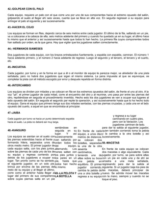 42.-GOLPEAR CON EL PALO
Cada equipo. requiere un palo con el que corre uno por uno de sus componentes hacia el extremo opuesto del salón,
golpeando el suelo al llegar ahí seis veces, cuenta que se lleva en alta voz. En seguida regresan a su equipo para
entregar el palo al siguiente y así sucesivamente.
43.-HACER EL COJO
Los equipos se forman en filas, dejando cerca de seis metros entre cada jugador. El último de la fila, saltando en un pie,
va a colocarse a la cabeza de ella, seis metros adelante del primero y cuando ha quedado ya en su lugar, el último hace
lo mismo que el anterior y así sucesivamente hasta que todos lo han hecho. La primera fila cuyos componentes todos
han saltado por orden, es la que gana. Hay que vigilar que los jugadores salten correctamente.
44.- HERMANOS SIAMESES
Dos jugadores de cada equipo, con los brazos entrelazados fuertemente, y espalda con espalda, caminan. El número 1
hacia adelante primero, y el número 2 hacia adelante de regreso. Luego el segundo y el tercero, el tercero y el cuarto,
etc.
45.-INICIATIVA
Cada jugador, por turno y en la forma en que a él o al monitor de equipo le parezca mejor, va alrededor de una pista
señalada, pero no habrá dos jugadores que sigan el mismo sistema. La pena impuesta al que se equivoque, es
completar la pista con el método escogido por error y después repetida en forma distinta.
46.-INTERCAMBIO
Los equipos se dividen por mitades y se colocan en fila en los extremos opuestos del salón, de frente el uno al otro. A la
voz "ya". el primer jugador de cada mitad, corre al encuentro del otro y al reunirse, uno pasa por entre las piernas del
otro, repitiéndose en seguida el procedimiento invertido. Hecho esto los dos jugadores se van a ocupar sus lugares al
lado opuesto del salón. En seguida el segundo par repite la operación, y así sucesivamente hasta que lo ha hecho todo
el equipo. Gana el equipo que primero tenga sus dos mitades sentadas, con las piernas cruzadas, y cada una en el lado
opuesto del cuarto, a aquel en que se encontraba al principiar.
47.-JAIBA
Cada jugador por turno va hacia un punto determinado espalda
hacia el suelo. La pista no deberá ser muy larga.
y regresa a su lugar
caminando en cuatro pies,
pero con la Variación. Los
jugadores caminan de lado.
48.-KANGURO
Los equipos se sientan en el suelo con
las piernas extendidas hacia al frente y
formando hilera, separados unos de
otros medio metro. El primer jugador de
cada equipo salta, con los pies juntos,
sobre las piernas de cada uno de los de
su equipo y regresa corriendo por
detrás de los jugadores a ocupar su
lugar. Tan pronto como se ha sentado,
el siguiente jugador, en un solo pie,
brinca por encima de las piernas del
resto de su equipo y al llegar al último,
corre como el anterior hasta llegar al
lugar del primero de sus compañeros
sobre cuyas piernas salta en un pie
sentándose en
seguida en su
lugar. Y así
sucesivamente
van saltando por
orden todos los
del equipo,
alternando. Los
nones saltan con
los pies juntos y
los pares en un
pie, hasta que
todos han hecho
lo mismo.
49.-LA PELOTA Y
LA BOTELLA
En frente de cada
equipo, a unos diez
metros de distancia,
se colocan dos
botellas, separadas
la una de la otra
sesenta
centímetros,
teniendo una de
ellas sobre su boca
una pelota en
equilibrio. El primer
jugador corriendo,
cambia la pelota de
una a otra botella y
regresa a su equipo
para dar la salida al siguiente jugador,
quien también corriendo toma la pelota
y la cambia a la otra botella y así
sucesivamente.
50.-MACETAS
En frente de cada equipo se colocan
dos macetas o algo equivalente. Cada
jugador, por turno, se para sobre ellas
con un pie en cada una y de ahí se
arrastra a una meta señalada,
regresando para dar la salida al
siguiente. Si un jugador baja los pies de
las macetas, deberá principiar de
nuevo. Se admite mover las macetas
con la mano, siempre y cuando no se
toque el piso.
 