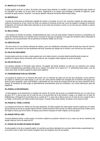 51.-MARTILLO Y CLAVOS
A cada jugador se le da un clavo. El primero del equipo tiene además un martillo y corre a determinado lugar donde se
ha colocado una tabla, en la que clava el clavo, regresando a su equipo para entregar el martillo al segundo, quien
procede de igual manera. Variación. Los clavos deberán clavarse formando determinado dibujo.
52.-MONÓCULO
A guisa de monóculos se distribuyen argollas de cortina o monedas; a la voz "ya", el primer Jugador de cada equipo se
coloca el monóculo en el ojo, corre a la meta, se cambia el monóculo al otro ojo, corre de regreso y entrega el monóculo
al siguiente. El monóculo debe estar colocado en el ojo antes de principiar a correr y si se cae hay que volverlo a colocar
antes de continuar.
53.-MULA CIEGA
Los equipos se dividen en parejas, vendándoseles los ojos a uno de cada pareja. A éste le conduce su compañero por
medio de riendas hechas con cuerdas sobre una pista en zig-zag. Al regresar a su lugar las riendas le serán colocadas al
siguiente y así sucesivamente. No se permite al conductor hablar con la mula.
54.-OBSTÁCULOS
Se corre como en una carrera ordinaria de relevos, pero con obstáculos colocados sobre la pista que haya de recorrer
cada equipo, de acuerdo con las facilidades del local. pasando por debajo de un bordón o por encima de una cuerda.
55.-PALO EN EQUILIBRIO
A cada equipo se le da un palo y cada jugador por turno debe recorrer una pista determinada llevando el palo en
equilibrio en alguna forma convenida, pero si éste se cae, el jugador debe regresar al punto de partida
56.-PALOS EN ALTO
Los equipos adoptan la formación para relevos. El jugador del frente sostiene un palo por sus extremos con ambas
manos completamente extendidas arriba de su cabeza. A la señal "ya" lo pasa al nº. 2, echándose hacia atrás, y así de
nuevo para atrás. El último jugador lo pasa hacia adelante.
57.-PANDEMONIUM CON UN CÉNTIMO
Los equipos se colocan en un extremo del cuarto, con un miembro de cada una con los ojos vendados; al otro extremo
se coloca un céntimo por cada equipo y a la voz "ya" cada céntimo deberá ser recogido por el miembro del equipo que
tiene los ojos vendados, quien será dirigido y estimulado con las voces de consejo que le den los otros miembros de su
equipo. El resultado de este juego es generalmente ensordecedor para los monitores y de mucha distracción para los
jugadores.
58.-PANDILLA ENCADENADA
A cada jugador se le proporciona un pedazo de cuerda. El monitor ata la suya a su bolsillo derecho con un nudo de as
de guía. El nº 2 ata la suya con el nudo de rizo a la punta libre de la del monitor y luego a su tobillo con el nudo de
ballestrinque, entregando la punta libre de su cuerda al nº 3, quien ata a ella la suya con el nudo de rizo y luego la ata a
su tobillo, continuando así hasta el último del equipo. Cuando todos están atados, el equipo corre hacia la meta.
59.-PASAR EL TÚNEL A GATAS
Los equipos se forman en hileras con los pies separados. El último jugador de cada equipo camina a gatas por en medio
de las piernas de los de su equipo hasta el frente, donde levanta la mano dando con ella la señal para que el último de la
fila haga lo mismo que él ha hecho. El equipo que primero recupera el orden original, es el que gana.
60.-PASAR POR EL ARO
A buena distancia frente a cada equipo, el monitor sostiene en posición vertical un aro y cada uno de los miembros del
equipo trata por turno de pasar por él.
61.-PASAR UN GLOBO DE MANO EN MANO
A cada jugador se le da un pequeño globo, el cual tiene que llevar alrededor de una pista determinada, pasándoselo de
una mano a otra; si éste cae al suelo el jugador tiene que regresar al punto de partida.
 