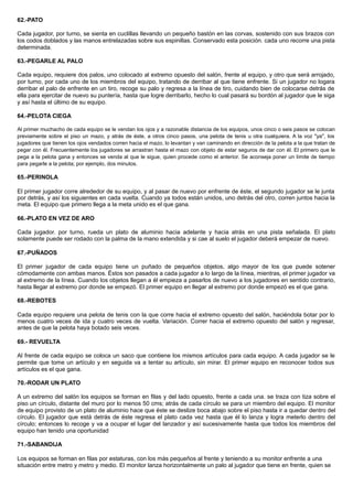 62.-PATO
Cada jugador, por turno, se sienta en cuclillas llevando un pequeño bastón en las corvas, sostenido con sus brazos con
los codos doblados y las manos entrelazadas sobre sus espinillas. Conservado esta posición. cada uno recorre una pista
determinada.
63.-PEGARLE AL PALO
Cada equipo, requiere dos palos, uno colocado al extremo opuesto del salón, frente al equipo, y otro que será arrojado,
por turno, por cada uno de los miembros del equipo, tratando de derribar al que tiene enfrente. Si un jugador no logara
derribar el palo de enfrente en un tiro, recoge su palo y regresa a la línea de tiro, cuidando bien de colocarse detrás de
ella para ejercitar de nuevo su puntería, hasta que logre derribarlo, hecho lo cual pasará su bordón al jugador que le siga
y así hasta el último de su equipo.
64.-PELOTA CIEGA
Al primer muchacho de cada equipo se le vendan los ojos y a razonable distancia de los equipos, unos cinco o seis pasos se colocan
previamente sobre el piso un mazo, y atrás de éste, a otros cinco pasos, una pelota de tenis u otra cualquiera. A la voz "ya", los
jugadores que tienen los ojos vendados corren hacia el mazo, lo levantan y van caminando en dirección de la pelota a la que tratan de
pegar con él. Frecuentemente los jugadores se arrastran hasta el mazo con objeto de estar seguros de dar con él. El primero que le
pega a la pelota gana y entonces se venda al que le sigue, quien procede como el anterior. Se aconseja poner un límite de tiempo
para pegarle a la pelota; por ejemplo, dos minutos.
65.-PERINOLA
El primer jugador corre alrededor de su equipo, y al pasar de nuevo por enfrente de éste, el segundo jugador se le junta
por detrás, y así los siguientes en cada vuelta. Cuando ya todos están unidos, uno detrás del otro, corren juntos hacia la
meta. El equipo que primero llega a la meta unido es el que gana.
66.-PLATO EN VEZ DE ARO
Cada jugador. por turno, rueda un plato de aluminio hacia adelante y hacia atrás en una pista señalada. El plato
solamente puede ser rodado con la palma de la mano extendida y si cae al suelo el jugador deberá empezar de nuevo.
67.-PUÑADOS
El primer jugador de cada equipo tiene un puñado de pequeños objetos, algo mayor de los que puede sotener
cómodamente con ambas manos. Éstos son pasados a cada jugador a lo largo de la línea, mientras, el primer jugador va
al extremo de la línea. Cuando los objetos llegan a él empieza a pasarlos de nuevo a los jugadores en sentido contrario,
hasta llegar al extremo por donde se empezó. El primer equipo en llegar al extremo por donde empezó es el que gana.
68.-REBOTES
Cada equipo requiere una pelota de tenis con la que corre hacia el extremo opuesto del salón, haciéndola botar por lo
menos cuatro veces de ida y cuatro veces de vuelta. Variación. Correr hacia el extremo opuesto del salón y regresar,
antes de que la pelota haya botado seis veces.
69.- REVUELTA
Al frente de cada equipo se coloca un saco que contiene los mismos artículos para cada equipo. A cada jugador se le
permite que tome un artículo y en seguida va a tentar su artículo, sin mirar. El primer equipo en reconocer todos sus
artículos es el que gana.
70.-RODAR UN PLATO
A un extremo del salón los equipos se forman en filas y del lado opuesto, frente a cada una. se traza con tiza sobre el
piso un círculo, distante del muro por lo menos 50 cms; atrás de cada círculo se para un miembro del equipo. El monitor
de equipo provisto de un plato de aluminio hace que éste se deslize boca abajo sobre el piso hasta ir a quedar dentro del
círculo. El jugador que está detrás de éste regresa el plato cada vez hasta que él lo lanza y logra meterlo dentro del
círculo; entonces lo recoge y va a ocupar el lugar del lanzador y así sucesivamente hasta que todos los miembros del
equipo han tenido una oportunidad
71.-SABANDIJA
Los equipos se forman en filas por estaturas, con los más pequeños al frente y teniendo a su monitor enfrente a una
situación entre metro y metro y medio. El monitor lanza horizontalmente un palo al jugador que tiene en frente, quien se
 