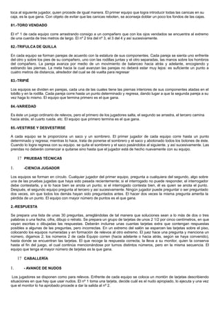 toca al siguiente jugador, quien procede de igual manera. El primer equipo que logra introducir todas las canicas en su
caja, es la que gana. Con objeto de evitar que las canicas reboten, se aconseja doblar un poco los fondos de las cajas.
81.-TORO VENDADO
El nº 1 de cada equipo corre arrastrando consigo a un compañero que con los ojos vendados se encuentra al extremo
de una cuerda de tres metros de largo. El nº 2 tira del nº 3, el 3 del 4 y así sucesivamente.
82.-TRIFULCA DE QUILLA
En cada equipo se forman parejas de acuerdo con la estatura de sus componentes. Cada pareja se sienta uno enfrente
del otro y sobre los pies de su compañero, uno con las rodillas juntas y el otro separadas, las manos sobre los hombros
del compañero. La pareja avanza por medio de un movimiento de balanceo hacia atrás y adelante, encogiendo y
estirando las piernas. La meta hacia la cual avanzan las parejas no deberá estar muy lejos: es suficiente un punto a
cuatro metros de distancia, alrededor del cual se dé vuelta para regresar
83.-TRIPIÉ
Los equipos se dividen en parejas, cada una de las cuales tiene las piernas interiores de sus componentes atadas en el
tobillo y en la rodilla. Cada pareja corre hasta un punto determinado y regresa, dando lugar a que la segunda pareja a su
vez haga lo mismo. El equipo que termina primero es el que gana.
84.-VARIEDAD
Es éste un juego ordinario de relevos, pero el primero de los jugadores salta, el segundo se arrastra, el tercero camina
hacia atrás, el cuarto rueda. etc. El equipo que primero termina es el que gana.
85.-VESTIRSE Y DESVESTIRSE
A cada equipo se le proporciona un saco y un sombrero. El primer jugador de cada equipo corre hasta un punto
determinado y regresa; mientras lo hace, trata de ponerse el sombrero y el saco y abotonado todos los botones de éste.
Cuando lo logra regresa con su equipo. se quita el sombrero y el saco pasándolos al siguiente. y así sucesivamente. Las
prendas no deberán comenzar a quitarse sino hasta que el jugador está de hecho nuevamente con su equipo.
1? PRUEBAS TÉCNICAS
1. -CIENCIA JUGADOR
Los equipos se forman en círculo. Cualquier jugador del primer equipo, pregunta a cualquiera del segundo, algo sobre
una de las pruebas jugadas que haya sido pasada recientemente; si el interrogado no puede responder, el interrogador
debe contestarla, y si lo hace bien se anota un punto; si el interrogado contesta bien, él es quien se anota el punto.
Después, el segundo equipo pregunta al tercero y así sucesivamente. Ningún jugador puede preguntar o ser preguntado
dos veces, sin que todos los demás hayan sido preguntados antes. El hacer dos veces la misma pregunta amerita la
pérdida de un punto. El equipo con rnayor número de puntos es el que gana.
2.-RESPUESTA
Se prepara una lista de unas 30 preguntas, arreglándolas de tal manera que soluciones sean a lo más de dos o tres
palabras o una fecha, cifra, dibujo o retrato. Se prepara un grupo de tarjetas de unos 2 1/2 por cinco centímetros, en que
vayan escritas o dibujadas las respuestas. Deberán incluirse unas cuantas tarjetas extra que contengan respuestas
posibles a algunas de las preguntas, pero incorrectas. En un extremo del salón se esparcen las tarjetas sobre el piso,
colocando los equipos numeradas y en formación de relevos al otro extremo. El juez hace una pregunta y menciona un
número, digamos 2; los números 2 de cada Equipo corren (hacia adelante o hacia atrás, según se haya convenido),
hasta donde se encuentran las tarjetas. El que recoge la respuesta correcta, la lleva a su monitor, quien la conserva
hasta el fin del juego, el cual continúa mencionándose por turnos distintos números, pero en la misma secuencia. El
equipo que tenga el mayor número de tarjetas es la que gana.
1? CABALLERÍA
1. - AVANCE DE NUDOS
Los jugadores se disponen como para relevos. Enfrente de cada equipo se coloca un montón de tarjetas describiendo
situaciones en que hay que usar nudos. El nº 1 toma una tarjeta, decide cuál es el nudo apropiado, lo ejecuta y una vez
que el monitor lo ha aprobado procede a dar la salida al nº 2.
 