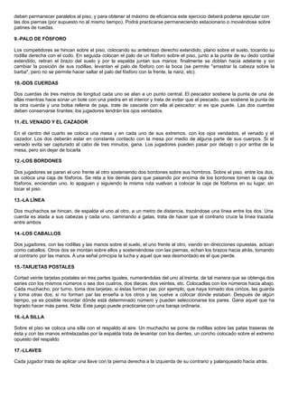 deben permanecer paralelos al piso, y para obtener el máximo de eficiencia este ejercicio deberá poderse ejecutar con
las dos piernas (por supuesto no al mismo tiempo). Podrá practicarse permaneciendo estacionario o moviéndose sobre
patines de ruedas.
9.-PALO DE FÓSFORO
Los competidores se hincan sobre el piso, colocando su antebrazo derecho extendido, plano sobre el suelo, tocando su
rodilla derecha con el codo. En seguida colocan el palo de un fósforo sobre el piso, junto a la punta de su dedo cordial
extendido, retiran el brazo del suelo y por la espalda juntan sus manos; finalmente se doblan hacia adelante y sin
cambiar la posición de sus rodillas, levantan el palo de fósforo con la boca (se permite "arrastrar la cabeza sobre la
barba", pero no se permite hacer saltar el palo del fósforo con la frente, la nariz, etc).
10.-DOS CUERDAS
Dos cuerdas de tres metros de longitud cada uno se atan a un punto central. El pescador sostiene la punta de una de
ellas mientras hace sonar un bote con una piedra en el interior y trata de evitar que el pescado, que sostiene la punta de
la otra cuerda y una bolsa rellena de paja, trate de cascarle con ella al pescador: si es que puede. Las dos cuerdas
deben conservarse tirantes; los jugadores tendrán los ojos vendados.
11.-EL VENADO Y EL CAZADOR
En el centro del cuarto se coloca una mesa y en cada uno de sus extremos. con los ojos vendados, el venado y el
cazador. Los dos deberán estar en constante contacto con la mesa por medio de alguna parte de sus cuerpos. Si el
venado evita ser capturado al cabo de tres minutos, gana. Los jugadores pueden pasar por debajo o por arriba de la
mesa, pero sin dejar de tocarla
12.-LOS BORDONES
Dos jugadores se paran el uno frente al otro sosteniendo dos bordones sobre sus hombros. Sobre el piso, entre los dos,
se coloca una caja de fósforos. Se reta a los demás para que pasando por encima de los bordones tomen la caja de
fósforos, enciendan uno, lo apaguen y siguiendo la misma ruta vuelvan a colocar la caja de fósforos en su lugar, sin
tocar el piso.
13.-LA LÍNEA
Dos muchachos se hincan, de espalda el uno al otro, a un metro de distancia, trazándose una línea entre los dos. Una
cuerda es atada a sus cabezas y cada uno, caminando a gatas, trata de hacer que el contrario cruce la línea trazada
entre ambos
14.-LOS CABALLOS
Dos jugadores, con las rodillas y las manos sobre el suelo, el uno frente al otro, viendo en direcciones opuestas, actúan
como caballos. Otros dos se montan sobre ellos y sosteniéndose con las piernas, echan los brazos hacia atrás, tomando
al contrario por las manos. A una señal principia la lucha y aquel que sea desmontado es el que pierde.
15.-TARJETAS POSTALES
Cortad veinte tarjetas postales en tres partes iguales, numerándolas del uno al treinta, de tal manera que se obtenga dos
series con los mismos números o sea dos cuatros, dos dieces. dos veintes, etc. Colocadlas con los números hacia abajo.
Cada muchacho, por turno, toma dos tarjetas; si éstas forman par, por ejemplo, que haya tomado dos cincos, las guarda
y toma otras dos; si no forman par las enseña a los otros y las vuelve a colocar donde estaban. Después de algún
tiempo, ya es posible recordar dónde está determinado número y pueden seleccionarse los pares. Gana aquel que ha
logrado hacer más pares. Nota: Este juego puede practicarse con una baraja ordinaria.
16.-LA SILLA
Sobre el piso se coloca una silla con el respaldo al aire. Un muchacho se pone de rodillas sobre las patas traseras de
ésta y con las manos entrelazadas por la espalda trata de levantar con los dientes, un corcho colocado sobre el extremo
opuesto del respaldo
17.-LLAVES
Cada jugador trata de aplicar una llave con la pierna derecha a la izquierda de su contrario y palanqueado hacia atrás.
 