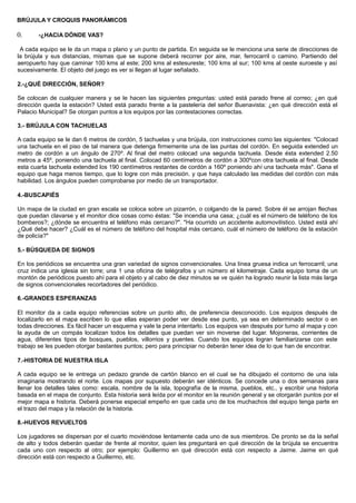 BRÚJULA Y CROQUIS PANORÁMICOS
0. -¿HACIA DÓNDE VAS?
A cada equipo se le da un mapa o plano y un punto de partida. En seguida se le menciona una serie de direcciones de
la brújula y sus distancias, mismas que se supone deberá recorrer por aire, mar, ferrocarril o camino. Partiendo del
aeropuerto hay que caminar 100 kms al este; 200 kms al estesureste; 100 kms al sur; 100 kms al oeste suroeste y así
sucesivamente. El objeto del juego es ver si llegan al lugar señalado.
2.-¿QUÉ DIRECCIÓN, SEÑOR?
Se colocan de cualquier manera y se le hacen las siguientes preguntas: usted está parado frene al correo; ¿en qué
dirección queda la estación? Usted está parado frente a la pastelería del señor Buenavista: ¿en qué dirección está el
Palacio Municipal? Se otorgan puntos a los equipos por las contestaciones correctas.
3.- BRÚJULA CON TACHUELAS
A cada equipo se le dan 6 metros de cordón, 5 tachuelas y una brújula, con instrucciones como las siguientes: "Colocad
una tachuela en el piso de tal manera que detenga firmemente una de las puntas del cordón. En seguida extended un
metro de cordón a un ángulo de 270º. Al final del metro colocad una segunda tachuela. Desde ésta extended 2.50
metros a 45º, poniendo una tachuela al final. Colocad 60 centímetros de cordón a 300ºcon otra tachuela al final. Desde
esta cuarta tachuela extended los 190 centímetros restantes de cordón a 160º poniendo ahí una tachuela más". Gana el
equipo que haga menos tiempo, que lo logre con más precisión. y que haya calculado las medidas del cordón con más
habilidad. Los ángulos pueden comprobarse por medio de un transportador.
4.-BUSCAPIÉS
Un mapa de la ciudad en gran escala se coloca sobre un pizarrón, o colgando de la pared. Sobre él se arrojan flechas
que puedan clavarse y el monitor dice cosas como éstas: "Se incendia una casa; ¿cuál es el número de teléfono de los
bomberos?; ¿dónde se encuentra el teléfono más cercano?". "Ha ocurrido un accidente automovilístico. Usted está ahí
¿Qué debe hacer? ¿Cuál es el número de teléfono del hospital más cercano, cuál el número de teléfono de la estación
de policía?"
5.- BÚSQUEDA DE SIGNOS
En los periódicos se encuentra una gran variedad de signos convencionales. Una línea gruesa indica un ferrocarril; una
cruz indica una iglesia sin torre; una 1 una oficina de telégrafos y un número el kilometraje. Cada equipo toma de un
montón de periódicos puesto ahí para el objeto y al cabo de diez minutos se ve quién ha logrado reunir la lista más larga
de signos convencionales recortadores del periódico.
6.-GRANDES ESPERANZAS
El monitor da a cada equipo referencias sobre un punto alto, de preferencia desconocido. Los equipos después de
localizarlo en el mapa escriben lo que ellas esperan poder ver desde ese punto, ya sea en determinado sector o en
todas direcciones. Es fácil hacer un esquema y vale la pena intentarlo. Los equipos van después por turno al mapa y con
la ayuda de un compás localizan todos los detalles que puedan ver sin moverse del lugar. Mojoneras, corrientes de
agua, diferentes tipos de bosques, pueblos, villorrios y puentes. Cuando los equipos logran familiarizarse con este
trabajo se les pueden otorgar bastantes puntos; pero para principiar no deberán tener idea de lo que han de encontrar.
7.-HISTORIA DE NUESTRA ISLA
A cada equipo se le entrega un pedazo grande de cartón blanco en el cual se ha dibujado el contorno de una isla
imaginaria mostrando el norte. Los mapas por supuesto deberán ser idénticos. Se concede una o dos semanas para
llenar los detalles tales como: escala, nombre de la isla, topografía de la misma, pueblos, etc., y escribir una historia
basada en el mapa de conjunto. Esta historia será leída por el monitor en la reunión general y se otorgarán puntos por el
mejor mapa e historia. Deberá ponerse especial empeño en que cada uno de los muchachos del equipo tenga parte en
el trazo del mapa y la relación de la historia.
8.-HUEVOS REVUELTOS
Los jugadores se dispersan por el cuarto moviéndose lentamente cada uno de sus miembros. De pronto se da la señal
de alto y todos deberán quedar de frente al monitor, quien les preguntará en qué dirección de la brújula se encuentra
cada uno con respecto al otro; por ejemplo: Guillermo en qué dirección está con respecto a Jaime. Jaime en qué
dirección está con respecto a Guillermo, etc.
 