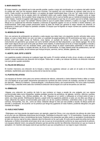 9.-MAPA MAESTRO
El mapa maestro, que deberá ser lo más sencillo posible. queda a cargo del coordinador en un extremo del salón donde
no pueda ser visto por los equipos desde sus rincones. Los equipos con sus monitores se colocan cada una en su
rincón. Cada monitor va provisto de lápiz y un pedazo de papel cuadriculado tieso. A la voz "ya" cada monitor indica a
uno de los miembros de su equipo (pero sin señalarlo) sobre qué cuadro desea informes. El jugador corre al mapa
maestro y lo examina. Se le pueden hacer preguntas al monitor con lo cual se facilita que un recluta principiante aprenda
a leer mapas. Cuando el jugador está seguro de que ha memorizado lo que hay en el cuadro que se le señaló, regresa
con su monitor y de nuevo "sin señalar" informa sobre lo que el cuadro debe contener y vuelve a su lugar. El monitor
dibuja en su cuadrícula los informes recibidos y entonces el siguiente jugador va con su monitor a recibir órdenes y así
sucesivamente. Este juego puede practicarse sobre la base de líneas (en general la mejor manera de observar un
programa) o hasta que el mapa ha quedado completo. El equipo que ha logrado el mayor número de cuadros correctos
es la que gana.
10.-MODELOS DE MAPA
Con una semana de anticipación se advierte a cada equipo que debe traer a la siguiente reunión artículos tales como
éstos: un cubo a medio llenar con cal o con lodo; un cuadrado de papel periódico de 30 centímetros por lado; un tubo de
pintura azul; seis cajas vacías de fósforos, unas tijeras; un puñado de ramas; un compás, una escala y otros
instrumentos de geometría que posean así como también artículos de fácil adquisición y que desee agregar. No se les
dará razón alguna de por qué se les pide que lleven esos objetos. A cada Equipo se le da un mapa topográfico a escala y
un papel cuadriculado Una vez recibidos éstos, cada equipo dibuja el mapa cuadriculado pasándolo a otra escala y
reproduce en él a escala un modelo del área, de 30 por 30 centímetros. El mapa deberá evitar las poblaciones y ser tan
variado como sea posible, de tal manera que incluya arroyos, caminos, cerros, árboles, iglesias, etc.
11.-NORTE, SUR, ESTE U OESTE
Los jugadores pueden colocarse en cualquier lugar del cuarto. El monitor señala el norte, el sur, el este y el oeste en el
cuarto, y luego menciona una dirección de la brújula. Todos dan un salto y se colocan de frente a la dirección indicada.
Los que yerran quedan excluidos
12.-PALOS DE BRÚJULA
El monitor menciona una dirección de la brújula y todos los jugadores colocan un palo en el suelo en la dirección
señalada, repitiéndolo para todos los puntos de la rosa de los vientos.
13.-PUNTOS RELATIVOS
Los equipos se forman como para una carrera ordinaria de relevos, colocando a cierta distancia frente a ellas un mapa,
con una tarjeta en la que están claramente marcados los nombres de cierto número de ciudades, escritas en columnas,
por ejemplo: - México-La Habana - Caracas-Bogotá - Lima-Buenos Aires y así sucesivamente. Por turno cada muchacho
corre al mapa y escribe entre cada dos nombres la dirección de la brújula a la cual se encuentra uno del otro.
14.-SÍMBOLOS
Hágase una colección de cuadros de todo lo que contiene un mapa a escala de una pulgada con sus signos
convencionales tales como fotografías, tarjetas postales recortes de periódicos, de iglesias, ranchos, villorrios, puentes,
ferrocarriles, bosques, ríos, oficinas postales, etc., etc. Péguese en un cartón y colóquese en el local sobre el piso o
sobre una mesa grande. Distribúyanse lápices y papel entre los jugadores pidiendo a cada uno de ellos que dibuje un
mapa utilizando los signos convencionales para cada uno de los cuadros exhibidos, uniéndolos entre sí por medio de
caminos, ferrocarriles, ríos, etc., como se indica. Deberán dibujar lo más que sea posible a escala. El dibujo podrá ser
sencillo o complicado, de acuerdo con la práctica que tenga los jugadores en esta materia, pudiendo dibujarse una gran
variedad de mapas.
15.-VUELO NOCTURNO
Obténgase una hoja grande de papel suave; por ejemplo, papel de China y con una solución de pólvora de color trace
en él una ruta con diferentes direcciones de la brújula. Cámbiese la dirección cada 7 ó 10 centímetros. Cuando se haya
secado cuélguese la hoja y enciéndanse las luces. Explicad a los presentes que ellos verán un aeroplano moviéndose en
el cielo con una luz roja en la cola y deberán decir la dirección en la cual vuela. El norte será la parte de arriba de la hoja.
Aplíquese un fósforo encendido al principio de la ruta, la que se irá encendiendo conforme se vaya quemando la pólvora.
Los equipos deberán tener una pequeña lámpara que les permita escribir las diferentes direcciones en que se mueve el
aeroplano. Un miembro del equipo será el que escriba lo que sus compañeros en voz baja le vayan indicando
 
