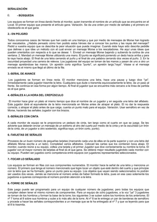 SEÑALIZACIÓN
0. - BÚSQUEDA
Los equipos se forman en línea dando frente al monitor, quien transmite el nombre de un artículo que se encuentra en el
Local. El primer equipo que presente el artículo gana. Variación. Se da una orden por medio de señales y el primero en
obedecerla es el que gana.
2.- EN PELIGRO
Todos conocemos casos de héroes que han caido en una trampa y que por medio de mensajes de Morse han logrado
ser rescatados. ¿Habéis pensado cómo han podido estos héroes dar a conocer los puntos y las rayas del mensaje?
Pedid a vuestra equipo que os describa la peor situación que pueda imaginar. Cuando ésta haya sido descrita pedidle
que delinee o que idee un método con el cual enviar un mensaje Morse a los rescatadores. He aquí unas ideas que
pueden orientarlos con respecto a lo que se desea: 1. Enviad un mensaje Morse bajando y subiendo la cortina de una
ventana. 2. Mandad un mensaje Morse utilizando una mano. El punto se significará poniendo un dedo hacia arriba y para
la raya hacia abajo. El final de una letra cerrando el puño y el final de una palabra cerrando dos veces el puño. 3. En la
oscuridad proyectad una carrera de relevos. Los jugadores del equipo se toman de las manos y pasan de uno a otro un
mensaje apretándose las manos. Un apretón corto significa "punto", un apretón largo,"raya". Véase si el mensaje
enviado es el mismo que llegó al último de la fila.
3.-SEÑAL DE AVANCE
Los jugadores se forman en línea recta. El monitor menciona una letra, hace una pausa y luego dice "ya".
Inmediatamente cada jugador trasmite la letra. Cualquiera que dude o transmita equivocadamente la letra. da un paso al
frente. Se continúa en esa forma por algún tiempo. Al final el jugador que se encuentra más cercano a la línea de partida
es el que gana.
4.-SEÑALES A LA HORA DEL CREPÚSCULO
El monitor hace girar un plato al mismo tiempo que dice el nombre de un jugador y en seguida una letra del alfabeto.
Este jugador dará el equivalente de la letra mencionada en Morse antes de atrapar el plato. El no dar la respuesta
correcta, o atrapar el plato antes de que caiga, cuenta un punto malo para el equipo. Variación. Usar semáforo en vez de
Morse, haciendo las señales Jugador con los brazos.
5.-SEÑALES CON CINTA
A cada monitor de equipo se le proporciona un pedazo de cinta, tan largo como el cuarto en que se juega. Se les
advierte que deberán enviar un mensaje de un extremo al otro del cuarto por medio de la cinta y en la oscuridad (un tirón
de la cinta, de un jugador a otro sostenido, significa raya; un tirón corto, punto).
6.-TARJETAS DE SEÑALES
Proveeos de un buen número de pequeñas tarjetas (marcando cada una de ellas en la parte superior y con una letra del
alfabeto Morse escrita a un lado). Completad varios alfabetos. Colocad las cartas que los contienen boca abajo. El
monitor, cuando reúne a su equipo, voltea una tarjeta y el primer Jugador que dice correctamente su nombre la toma. El
jugador con el mayor número de tarjetas al final es el que gana. Se obtiene mejor resultado jugándolo cada monitor con
su equipo. Pueden ser jugados como competencia entre equipos con jugadores representantes seleccionados.
7.-TOCAR LO SEÑALADO
Los equipos se forman en filas con sus componentes numerados. El monitor hace la señal de una letra y menciona un
número. El primero que tenga el número mencionado que logre tocar un objeto que esté dentro del cuarto y que principie
con la letra que se ha formado, gana un punto para su equipo. Los objetos que vayan siendo seleccionados no podrán
ser usados dos veces. Jamás se mencione el número antes de haber formado la letra, pues en ese caso solamente los
jugadores a quienes corresponda el número pondrán atención a la letra.
8.-TORRE DE SEÑALES
Este juego puede ser programado para un equipo de cualquier número de jugadores; pero todas los equipos que
compiten deben tener el mismo número de componentes. Para un equipo de ocho jugadores, a la voz "ya" 3 jugadores
se toman de los hombros y forman la base de la torre; los siguientes 3 se suben sobre los hombros de los anteriores. El
nº 7 toma al 8 sobre sus hombros y sube a lo más alto de la torre. Al nº 8 se le entrega un par de banderas de semáforo
y procede a hacer las señales correspondientes a un mensaje que se le ha entregado al nº 7 y que va leyendo para que
el 8 lo trasmita.
 