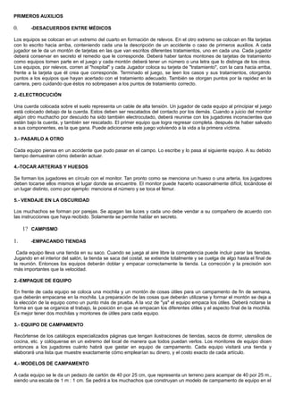 PRIMEROS AUXILIOS
0. -DESACUERDOS ENTRE MÉDICOS
Los equipos se colocan en un extremo del cuarto en formación de relevos. En el otro extremo se colocan en fila tarjetas
con lo escrito hacia arriba, conteniendo cada una la descripción de un accidente o caso de primeros auxilios. A cada
jugador se le da un montón de tarjetas en las que van escritos diferentes tratamientos, uno en cada una. Cada jugador
deberá conservar en secreto el remedio que le corresponde. Deberá haber tantos montones de tarjetas de tratamiento
como equipos tomen parte en el juego y cada montón deberá tener un número o una letra que lo distinga de los otros.
Los equipos, por relevos, corren al "hospital" y cada Jugador coloca su tarjeta de "tratamiento", con la cara hacia arriba,
frente a la tarjeta que él crea que corresponde. Terminado el juego, se leen los casos y sus tratamientos, otorgando
puntos a los equipos que hayan acertado con el tratamiento adecuado. También se otorgan puntos por la rapidez en la
carrera, pero cuidando que éstos no sobrepasen a los puntos de tratamiento correcto.
2.-ELECTROCUCIÓN
Una cuerda colocada sobre el suelo representa un cable de alta tensión. Un jugador de cada equipo al principiar el juego
está colocado debajo de la cuerda. Estos deben ser rescatados del contacto por los demás. Cuando a juicio del monitor
algún otro muchacho por descuido ha sido también electrocutado, deberá reunirse con los jugadores inconscientes que
están bajo la cuerda, y también ser rescatado. El primer equipo que logra regresar completa. después de haber salvado
a sus componentes, es la que gana. Puede adicionarse este juego volviendo a la vida a la primera víctima.
3.- PASARLO A OTRO
Cada equipo piensa en un accidente que pudo pasar en el campo. Lo escribe y lo pasa al siguiente equipo. A su debido
tiempo demuestran cómo deberán actuar.
4.-TOCAR ARTERIAS Y HUESOS
Se forman los jugadores en círculo con el monitor. Tan pronto como se menciona un hueso o una arteria, los jugadores
deben tocarse ellos mismos el lugar donde se encuentre. El monitor puede hacerlo ocasionalmente difícil, tocándose él
un lugar distinto, como por ejemplo: menciona el número y se toca el fémur.
5.- VENDAJE EN LA OSCURIDAD
Los muchachos se forman por parejas. Se apagan las luces y cada uno debe vendar a su compañero de acuerdo con
las instrucciones que haya recibido. Solamente se permite hablar en secreto.
1? CAMPISMO
1. -EMPACANDO TIENDAS
Cada equipo lleva una tienda en su saco. Cuando se juega al aire libre la competencia puede incluir parar las tiendas.
Jugando en el interior del salón, la tienda se saca del costal, se extiende totalmente y se cuelga de algo hasta el final de
la reunión. Entonces los equipos deberán doblar y empacar correctamente la tienda. La corrección y la precisión son
más importantes que la velocidad.
2.-EMPAQUE DE EQUIPO
En frente de cada equipo se coloca una mochila y un montón de cosas útiles para un campamento de fin de semana,
que deberán empacarse en la mochila. La preparación de las cosas que deberán utilizarse y formar el montón se deja a
la elección de la equipo como un punto más de prueba. A la voz de "ya" el equipo empaca los útiles. Deberá notarse la
forma en que se organice el trabajo, la posición en que se empacan los diferentes útiles y el aspecto final de la mochila.
Es mejor tener dos mochilas y montones de útiles para cada equipo.
3.- EQUIPO DE CAMPAMENTO
Recórtense de los catálogos especializados páginas que tengan ilustraciones de tiendas, sacos de dormir, utensilios de
cocina, etc. y colóquense en un extremo del local de manera que todos puedan verlos. Los monitores de equipo dicen
entonces a los jugadores cuánto habrá que gastar en equipo de campamento. Cada equipo visitará una tienda y
elaborará una lista que muestre exactamente cómo emplearían su dinero, y el costo exacto de cada artículo.
4.- MODELOS DE CAMPAMENTO
A cada equipo se le da un pedazo de cartón de 40 por 25 cm, que representa un terreno para acampar de 40 por 25 m.,
siendo una escala de 1 m : 1 cm. Se pedirá a los muchachos que construyan un modelo de campamento de equipo en el
 