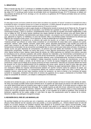 5.- MINIATURAS
Para un equipo de seis. El nº 1 construye un caballete de palitos de fósforo e hilo. El nº 2 talla un "tótem" en un pedazo
de tiza con un alfiler. El nº 3 talla un bote en un pedazo pequeño de madera y con fósforos y papel hace los mástiles y
las velas. El nº 4 construye cierto número de animales raros con limpiadores de pipa. El nº 5 construye un silbato con
dos pedazos de lámina de 10 cm. de largo y 2 cm. de ancho y un garbanzo. El nº 6 fabrica animales raros con corchos,
fósforos y alambre.
6.-PAN Y QUESO
En este juego se pone una buena cubierta de azúcar sobre una píldora muy pequeña. El "azúcar" consiste en la novedad de la idea y
la facilidad de atraer a la especie humana por su deseo de adquisición. La píldora depende del ejercicio de la habilidad ejecutiva de
sus muchachos. Ni una ni otra son llevadas a grandes extremos. El asunto es sencillo.
Escena: Una villa pequeña en pleno auge situada en el Mesoriente durante el pináculo de la Fiebre de Oro. El auge ha
pasado. El oro se ha agotado y los que lo buscaban y sus familias han quedado sin medios de vida. Llega Salomón, un
comerciante honesto, y abre su comercio. Inmediatamente reúne a los jefes de aquella comunidad regalándoles a cada
uno un billete de 5.00. Al mismo tiempo distribuye dos clases distintas de listas de precios (una que ofrece útiles en
venta, y la otra de artefactos manufacturados que desea comprar). Les propone que le compren la materia prima para
que, aplicando su ingenio, su habilidad y un poco de industria, ellos y sus familias puedan manufacturar los artículos que
Salomón les comprará a buen precio. Ya en operación. la idea se desarrolla de la siguiente manera:
El monitor establece el comercio en un extremo del cuarto de reunión, en un patio o en la azotea, y exhiben las
"materias primas" que ofrecen en venta. Estas consistirán en una diversidad de cosas tales como: pedazos de cuerda,
henequén, cáñamo, velas, patatas. chinches, papel cartón, ramas, etiquetas engomadas y todo aquello que puede ser
usado para construir lo que está incluido en la Lista de Precios Número Dos. Para simplificar la aritmética de las
transacciones comerciales, tal vez encuentren aconsejable fijar un precio común para todos estos artículos. Al empezar a
vender ocurre una gran demanda de compradores y la persona que está detrás del mostrador no tiene tiempo para
operaciones complicadas. También es buena idea poner a mano algunas herramientas que puedan alquilarlas, tales
como: tijeras hechas a mano, lápices, tizaes (tizas) de colores, etc. Debe explicarse con claridad a los colonos, que para
la manufactura de los artículos acabados sólo podrán utilizarse los materiales y las herramientas suministrados por el
comercio. También habrá una tarifa única para la renta de las herramientas; por ejemplo: un peso por cada diez minutos.
Los precios ofrecidos por los artículos manufacturados deberán variar considerablemente. Aumenta la diversión si los
precios no están en relación con la habilidad y trabajo requeridos durante el proceso de manufacturas. La lista de
artículos deberá ser amplia y variada, de tal manera que un monitor de equipo inteligente pueda seleccionar los más
productivos y lograr que el trabajo de su equipo produzca el mayor rendimiento. Esta lista por supuesto deberá ser hecha
de acuerdo con el nivel de adiestramiento de los jugadores que tomen parte, siendo la meta el incluir algo para cada
muchacho. La cuestión monetaria no deberá ser un problema. Pedazos de papel representarán billetes de a $ 1.00; si
son necesarios billetes de mayores denominaciones bastará con escribir números sobre los pedazos de papel, que
correspondan a la denominación. La compraventa deberá ser continua durante media hora más o menos; pero de
cualquier manera, antes de que haya muestras nocivas de cansancio, se cierra la tienda y los monitores de equipo
sumarán lo recaudado, dividiendo el total entre el número de jugadores de su equipo y declarando al triunfador. Este
juego es susceptible de variación, y se adapta a cualesquiera circunstancias.
7.-PIRATA DORMIDO
Al pirata se le vendan los ojos y se le sienta en el centro de un círculo trazado con tiza en el piso (dos metros de radio).
Se clava una navaja (cuchilla) sobre el piso enfrente de él. Un jugador de cada equipo se acerca a la orilla del centro y a
una señal determinada todos se arrastran para coger la navaja y sacarla del circulo. Si el pirata escucha a alguien que
se acerca, lo señala y ese queda fuera del juego. Si es notado cuando ya sale del círculo, colocará de nuevo la navaja
(cuchilla) en su lugar de antes de retirarse. Variación. "Doña Guillotina". En esta variación sobre un tema tradicional, la
víctima con los ojos vendados está hincada sobre una silla, a cuyo respaldo se ha atado la guillotina. Esta consiste de
bordones Jugadores de los cuales cuelga un cubo lleno de agua fría exactamente sobre la cabeza de la víctima.
Derecho de ésta, una palangana recogerá la sangre.
8.-REVISIÓN EN EL PAÍS DE LAS MARAVILLAS
Se escriben tarjetas con los puntos que van a repararse, uno para cada jugador de acuerdo con sus conocimientos y
eficacia. Estos deberán ser tan variados como sea posible, y un poco aplicados, p.e..: Antonio deberá hacer el nudo del
fugitivo en el brazo derecho de Cristóbal mientras éste dibujara en el pizarrón ocho signos convencionales, Jorge,
enviará por medio de señales un mensaje a Roberto, mientras Juan aplica un vendaje en la mano de Jorge. El juego
deberá practicarse con seriedad, con propósito de llevar al cabo la tarea de revisión, a pesar de las dificultades.
 